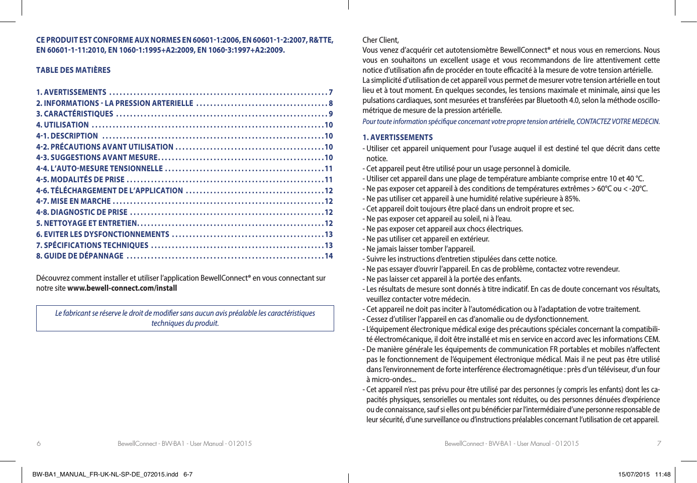 BewellConnect - BW-BA1 - User Manual - 012015 BewellConnect - BW-BA1 - User Manual - 0120156 7CE PRODUIT EST CONFORME AUX NORMES EN 606011:2006, EN 6060112:2007, R&amp;TTE, EN 60601111:2010, EN 10601:1995+A2:2009, EN 10603:1997+A2:2009.TABLE DES MATIÈRES1. AVERTISSEMENTS  ...............................................................72. INFORMATIONS  LA PRESSION ARTERIELLE  ......................................83. CARACTÉRISTIQUES  .............................................................94. UTILISATION  ...................................................................1041. DESCRIPTION   ................................................................1042. PRÉCAUTIONS AVANT UTILISATION ...........................................1043. SUGGESTIONS AVANT MESURE ................................................1044. L’AUTOMESURE TENSIONNELLE ..............................................1145. MODALITÉS DE PRISE  .........................................................1146. TÉLÉCHARGEMENT DE L’APPLICATION  ........................................1247. MISE EN MARCHE .............................................................1248. DIAGNOSTIC DE PRISE  ........................................................125. NETTOYAGE ET ENTRETIEN ......................................................126. EVITER LES DYSFONCTIONNEMENTS ............................................137. SPÉCIFICATIONS TECHNIQUES  ..................................................138. GUIDE DE DÉPANNAGE  .........................................................14Découvrez comment installer et utiliser l’application BewellConnect® en vous connectant sur notre site www.bewell-connect.com/installLe fabricant se réserve le droit de modier sans aucun avis préalable les caractéristiques  techniques du produit.Cher Client, Vous venez d’acquérir cet autotensiomètre BewellConnect® et nous vous en remercions. Nous vous en souhaitons un excellent usage et vous recommandons de lire attentivement cette notice d’utilisation an de procéder en toute ecacité à la mesure de votre tension artérielle. La simplicité d’utilisation de cet appareil vous permet de mesurer votre tension artérielle en tout lieu et à tout moment. En quelques secondes, les tensions maximale et minimale, ainsi que les pulsations cardiaques, sont mesurées et transférées par Bluetooth 4.0, selon la méthode oscillo-métrique de mesure de la pression artérielle. Pour toute information spécique concernant votre propre tension artérielle, CONTACTEZ VOTRE MEDECIN.1. AVERTISSEMENTS-  Utiliser cet appareil uniquement pour l’usage auquel il est destiné tel que décrit dans cette notice.- Cet appareil peut être utilisé pour un usage personnel à domicile.- Utiliser cet appareil dans une plage de température ambiante comprise entre 10 et 40 °C.- Ne pas exposer cet appareil à des conditions de températures extrêmes &gt; 60°C ou &lt; -20°C.- Ne pas utiliser cet appareil à une humidité relative supérieure à 85%.- Cet appareil doit toujours être placé dans un endroit propre et sec.- Ne pas exposer cet appareil au soleil, ni à l’eau.- Ne pas exposer cet appareil aux chocs électriques.- Ne pas utiliser cet appareil en extérieur.- Ne jamais laisser tomber l’appareil.- Suivre les instructions d’entretien stipulées dans cette notice.-  Ne pas essayer d’ouvrir l’appareil. En cas de problème, contactez votre revendeur.- Ne pas laisser cet appareil à la portée des enfants.-  Les résultats de mesure sont donnés à titre indicatif. En cas de doute concernant vos résultats, veuillez contacter votre médecin.-  Cet appareil ne doit pas inciter à l’automédication ou à l’adaptation de votre traitement.- Cessez d’utiliser l’appareil en cas d’anomalie ou de dysfonctionnement.-  L’équipement électronique médical exige des précautions spéciales concernant la compatibili-té électromécanique, il doit être installé et mis en service en accord avec les informations CEM.-  De manière générale les équipements de communication FR portables et mobiles n’aectent pas le fonctionnement de l’équipement électronique médical. Mais il ne peut pas être utilisé dans l’environnement de forte interférence électromagnétique : près d’un téléviseur, d’un four à micro-ondes...-  Cet appareil n’est pas prévu pour être utilisé par des personnes (y compris les enfants) dont les ca-pacités physiques, sensorielles ou mentales sont réduites, ou des personnes dénuées d’expérience ou de connaissance, sauf si elles ont pu bénécier par l’intermédiaire d’une personne responsable de leur sécurité, d’une surveillance ou d’instructions préalables concernant l’utilisation de cet appareil.BW-BA1_MANUAL_FR-UK-NL-SP-DE_072015.indd   6-7 15/07/2015   11:48