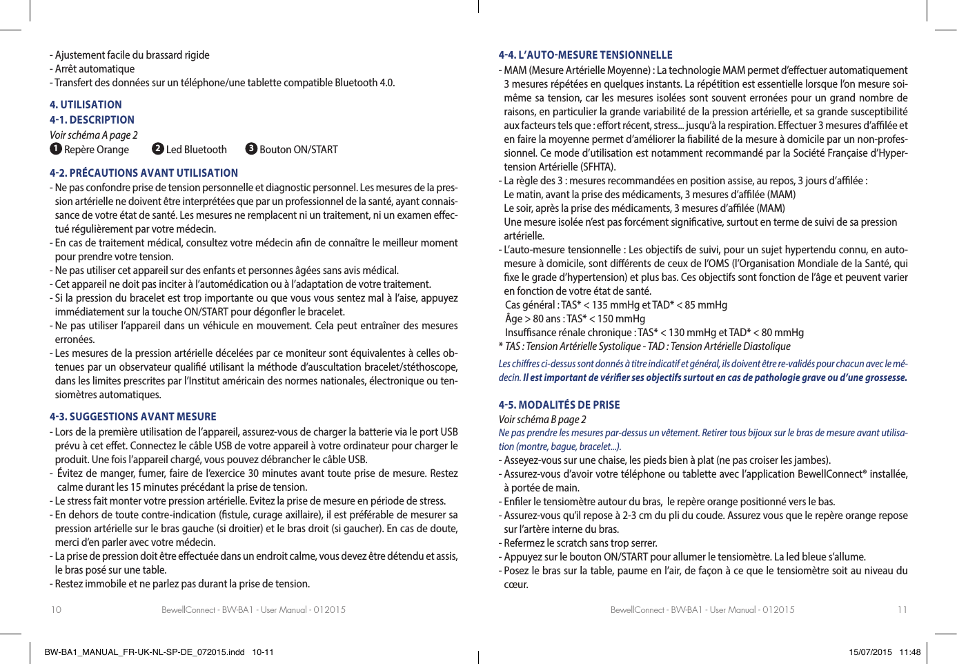 BewellConnect - BW-BA1 - User Manual - 012015 BewellConnect - BW-BA1 - User Manual - 01201510 11- Ajustement facile du brassard rigide- Arrêt automatique- Transfert des données sur un téléphone/une tablette compatible Bluetooth 4.0.4. UTILISATION41. DESCRIPTION Voir schéma A page 2 1 Repère Orange 2 Led Bluetooth  3 Bouton ON/START42. PRÉCAUTIONS AVANT UTILISATION-  Ne pas confondre prise de tension personnelle et diagnostic personnel. Les mesures de la pres-sion artérielle ne doivent être interprétées que par un professionnel de la santé, ayant connais-sance de votre état de santé. Les mesures ne remplacent ni un traitement, ni un examen eec-tué régulièrement par votre médecin. -  En cas de traitement médical, consultez votre médecin an de connaître le meilleur moment pour prendre votre tension.-  Ne pas utiliser cet appareil sur des enfants et personnes âgées sans avis médical.-  Cet appareil ne doit pas inciter à l’automédication ou à l’adaptation de votre traitement. -  Si la pression du bracelet est trop importante ou que vous vous sentez mal à l’aise, appuyez immédiatement sur la touche ON/START pour dégoner le bracelet.-  Ne pas utiliser l’appareil dans un véhicule en mouvement. Cela peut entraîner des mesures erronées.-  Les mesures de la pression artérielle décelées par ce moniteur sont équivalentes à celles ob-tenues par un observateur qualié utilisant la méthode d’auscultation bracelet/stéthoscope, dans les limites prescrites par l’Institut américain des normes nationales, électronique ou ten-siomètres automatiques.43. SUGGESTIONS AVANT MESURE-  Lors de la première utilisation de l’appareil, assurez-vous de charger la batterie via le port USB prévu à cet eet. Connectez le câble USB de votre appareil à votre ordinateur pour charger le produit. Une fois l’appareil chargé, vous pouvez débrancher le câble USB.-   Évitez de manger, fumer, faire de l’exercice 30 minutes avant toute prise de mesure. Restez calme durant les 15minutes précédant la prise de tension.-  Le stress fait monter votre pression artérielle. Evitez la prise de mesure en période de stress.-  En dehors de toute contre-indication (stule, curage axillaire), il est préférable de mesurer sa pression artérielle sur le bras gauche (si droitier) et le bras droit (si gaucher). En cas de doute, merci d’en parler avec votre médecin. -  La prise de pression doit être eectuée dans un endroit calme, vous devez être détendu et assis, le bras posé sur une table. -  Restez immobile et ne parlez pas durant la prise de tension. 44. L’AUTOMESURE TENSIONNELLE-  MAM (Mesure Artérielle Moyenne) : La technologie MAM permet d’eectuer automatiquement 3 mesures répétées en quelques instants. La répétition est essentielle lorsque l’on mesure soi-même sa tension, car les mesures isolées sont souvent erronées pour un grand nombre de raisons, en particulier la grande variabilité de la pression artérielle, et sa grande susceptibilité aux facteurs tels que : eort récent, stress... jusqu’à la respiration. Eectuer 3 mesures d’alée et en faire la moyenne permet d’améliorer la abilité de la mesure à domicile par un non-profes-sionnel. Ce mode d’utilisation est notamment recommandé par la Société Française d’Hyper-tension Artérielle (SFHTA).-  La règle des 3 : mesures recommandées en position assise, au repos, 3 jours d’alée :  Le matin, avant la prise des médicaments, 3 mesures d’alée (MAM) Le soir, après la prise des médicaments, 3 mesures d’alée (MAM) Une mesure isolée n’est pas forcément signicative, surtout en terme de suivi de sa pression artérielle.-  L’auto-mesure tensionnelle : Les objectifs de suivi, pour un sujet hypertendu connu, en auto-mesure à domicile, sont diérents de ceux de l’OMS (l’Organisation Mondiale de la Santé, qui xe le grade d’hypertension) et plus bas. Ces objectifs sont fonction de l’âge et peuvent varier en fonction de votre état de santé.   Cas général :  TAS* &lt; 135 mmHg et TAD* &lt; 85 mmHg   Âge &gt; 80 ans : TAS* &lt; 150 mmHg   Insusance rénale chronique : TAS* &lt; 130 mmHg et TAD* &lt; 80 mmHg* TAS : Tension Artérielle Systolique - TAD : Tension Artérielle DiastoliqueLes chires ci-dessus sont donnés à titre indicatif et général, ils doivent être re-validés pour chacun avec le mé-decin. Il est important de vérier ses objectifs surtout en cas de pathologie grave ou d’une grossesse.45. MODALITÉS DE PRISE Voir schéma B page 2Ne pas prendre les mesures par-dessus un vêtement. Retirer tous bijoux sur le bras de mesure avant utilisa-tion (montre, bague, bracelet...).-  Asseyez-vous sur une chaise, les pieds bien à plat (ne pas croiser les jambes).-  Assurez-vous d’avoir votre téléphone ou tablette avec l’application BewellConnect® installée, à portée de main.- Enler le tensiomètre autour du bras,  le repère orange positionné vers le bas.-  Assurez-vous qu’il repose à 2-3cm du pli du coude. Assurez vous que le repère orange repose sur l’artère interne du bras.-  Refermez le scratch sans trop serrer. - Appuyez sur le bouton ON/START pour allumer le tensiomètre. La led bleue s’allume.-  Posez le bras sur la table, paume en l’air, de façon à ce que le tensiomètre soit au niveau du cœur. BW-BA1_MANUAL_FR-UK-NL-SP-DE_072015.indd   10-11 15/07/2015   11:48