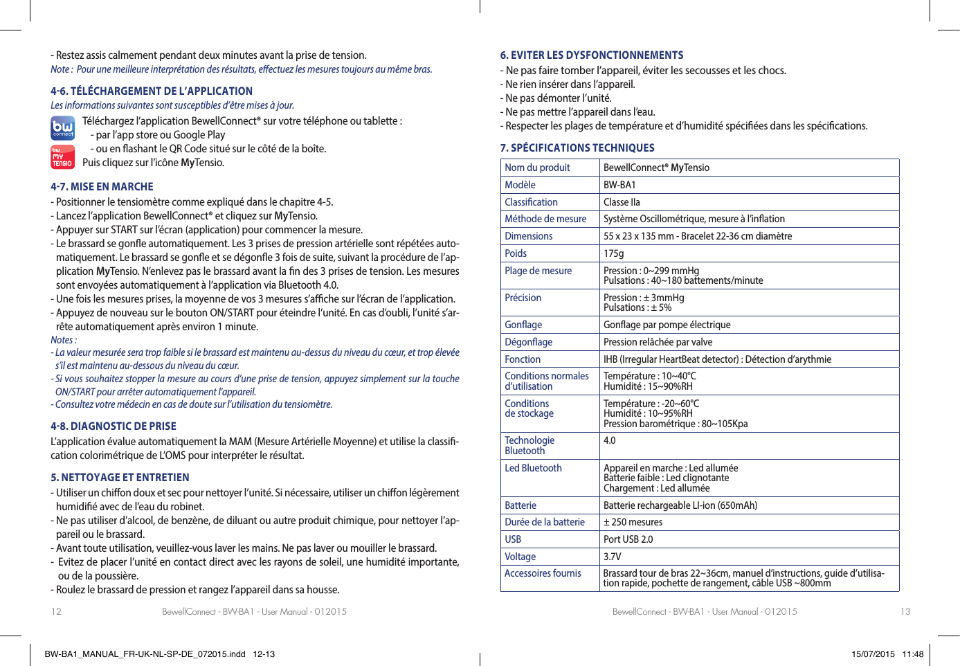 BewellConnect - BW-BA1 - User Manual - 012015 BewellConnect - BW-BA1 - User Manual - 01201512 13-  Restez assis calmement pendant deux minutes avant la prise de tension. Note:  Pour une meilleure interprétation des résultats, e ectuez les mesures toujours au même bras.46. TÉLÉCHARGEMENT DE L’APPLICATIONLes informations suivantes sont susceptibles d’être mises à jour.Téléchargez l’application BewellConnect® sur votre téléphone ou tablette :- par l’app store ou Google Play -  ou en  ashant le QR Code situé sur le côté de la boîte.Puis cliquez sur l’icône MyTensio.47. MISE EN MARCHE-  Positionner le tensiomètre comme expliqué dans le chapitre 4-5. - Lancez l’application BewellConnect® et cliquez sur MyTensio.- Appuyer sur START sur l’écran (application) pour commencer la mesure.-  Le brassard se gon e automatiquement. Les 3 prises de pression artérielle sont répétées auto-matiquement. Le brassard se gon e et se dégon e 3 fois de suite, suivant la procédure de l’ap-plication MyTensio. N’enlevez pas le brassard avant la  n des 3 prises de tension. Les mesures sont envoyées automatiquement à l’application via Bluetooth 4.0.  -  Une fois les mesures prises, la moyenne de vos 3 mesures s’a  che sur l’écran de l’application.-  Appuyez de nouveau sur le bouton ON/START pour éteindre l’unité. En cas d’oubli, l’unité s’ar-rête automatiquement après environ 1 minute.Notes : -  La valeur mesurée sera trop faible si le brassard est maintenu au-dessus du niveau du cœur, et trop élevée s’il est maintenu au-dessous du niveau du cœur.-  Si vous souhaitez stopper la mesure au cours d’une prise de tension, appuyez simplement sur la touche ON/START pour arrêter automatiquement l’appareil. -  Consultez votre médecin en cas de doute sur l’utilisation du tensiomètre.48. DIAGNOSTIC DE PRISEL’application évalue automatiquement la MAM (Mesure Artérielle Moyenne) et utilise la classi -cation colorimétrique de L’OMS pour interpréter le résultat.5. NETTOYAGE ET ENTRETIEN-   Utiliser un chi on doux et sec pour nettoyer l’unité. Si nécessaire, utiliser un chi  on légèrement humidi é avec de l’eau du robinet. -  Ne pas utiliser d’alcool, de benzène, de diluant ou autre produit chimique, pour nettoyer l’ap-pareil ou le brassard. -  Avant toute utilisation, veuillez-vous laver les mains. Ne pas laver ou mouiller le brassard.-   Evitez de placer l’unité en contact direct avec les rayons de soleil, une humidité importante, ou de la poussière. - Roulez le brassard de pression et rangez l’appareil dans sa housse. 6. EVITER LES DYSFONCTIONNEMENTS- Ne pas faire tomber l’appareil, éviter les secousses et les chocs. - Ne rien insérer dans l’appareil.- Ne pas démonter l’unité. - Ne pas mettre l’appareil dans l’eau.-  Respecter les plages de température et d’humidité spéci ées dans les spéci cations.7. SPÉCIFICATIONS TECHNIQUESNom du produit BewellConnect® MyTensioModèle BW-BA1Classication Classe IIaMéthode de mesure Système Oscillométrique, mesure à l’inationDimensions 55 x 23 x 135 mm - Bracelet 22-36 cm diamètrePoids 175gPlage de mesure Pression : 0~299 mmHgPulsations : 40~180 battements/minutePrécision Pression : ± 3mmHgPulsations : ± 5%Gonage Gonage par pompe électriqueDégonage Pression relâchée par valveFonction IHB (Irregular HeartBeat detector) : Détection d’arythmieConditions normales d’utilisation Température : 10~40°CHumidité : 15~90%RHConditions de stockage Température : -20~60°CHumidité : 10~95%RHPression barométrique : 80~105KpaTechnologie Bluetooth 4.0Led Bluetooth Appareil en marche : Led alluméeBatterie faible : Led clignotanteChargement : Led alluméeBatterie Batterie rechargeable LI-ion (650mAh)Durée de la batterie ± 250 mesuresUSB Port USB 2.0Voltage 3.7VAccessoires fournis Brassard tour de bras 22~36cm, manuel d’instructions, guide d’utilisa-tion rapide, pochette de rangement, câble USB ~800mmBW-BA1_MANUAL_FR-UK-NL-SP-DE_072015.indd   12-13 15/07/2015   11:48