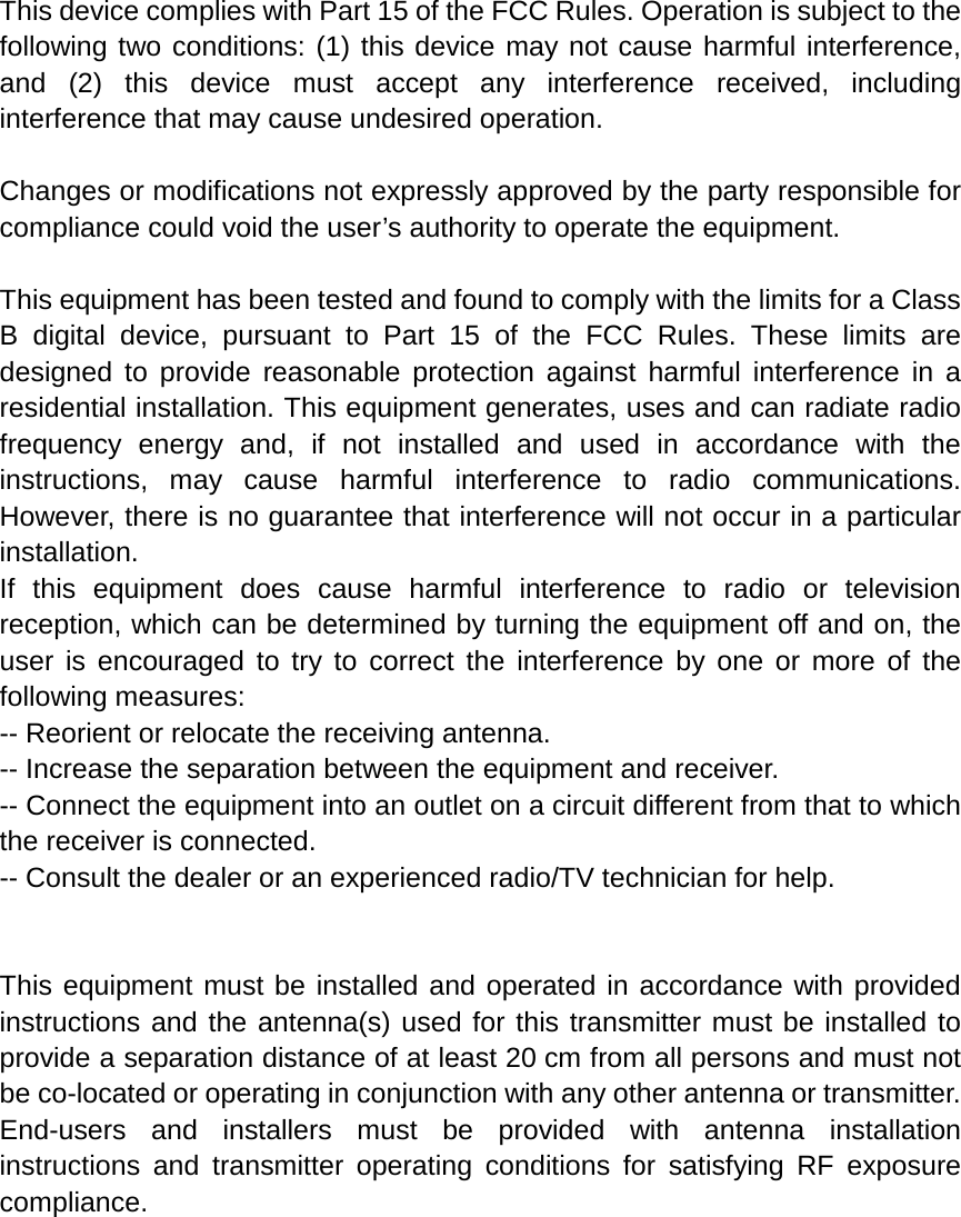 This device complies with Part 15 of the FCC Rules. Operation is subject to the following two conditions: (1) this device may not cause harmful interference, and (2) this device must accept any interference received, including interference that may cause undesired operation.  Changes or modifications not expressly approved by the party responsible for compliance could void the user’s authority to operate the equipment.   This equipment has been tested and found to comply with the limits for a Class B digital device, pursuant to Part 15 of the FCC Rules. These limits are designed to provide reasonable protection against harmful interference in a residential installation. This equipment generates, uses and can radiate radio frequency energy and, if not installed and used in accordance with the instructions, may cause harmful interference to radio communications. However, there is no guarantee that interference will not occur in a particular installation. If this equipment does cause harmful interference to radio or television reception, which can be determined by turning the equipment off and on, the user is encouraged to try to correct the interference by one or more of the following measures: -- Reorient or relocate the receiving antenna. -- Increase the separation between the equipment and receiver. -- Connect the equipment into an outlet on a circuit different from that to which the receiver is connected. -- Consult the dealer or an experienced radio/TV technician for help.   This equipment must be installed and operated in accordance with provided instructions and the antenna(s) used for this transmitter must be installed to provide a separation distance of at least 20 cm from all persons and must not be co-located or operating in conjunction with any other antenna or transmitter. End-users and installers must be provided with antenna installation instructions and transmitter operating conditions for satisfying RF exposure compliance.   