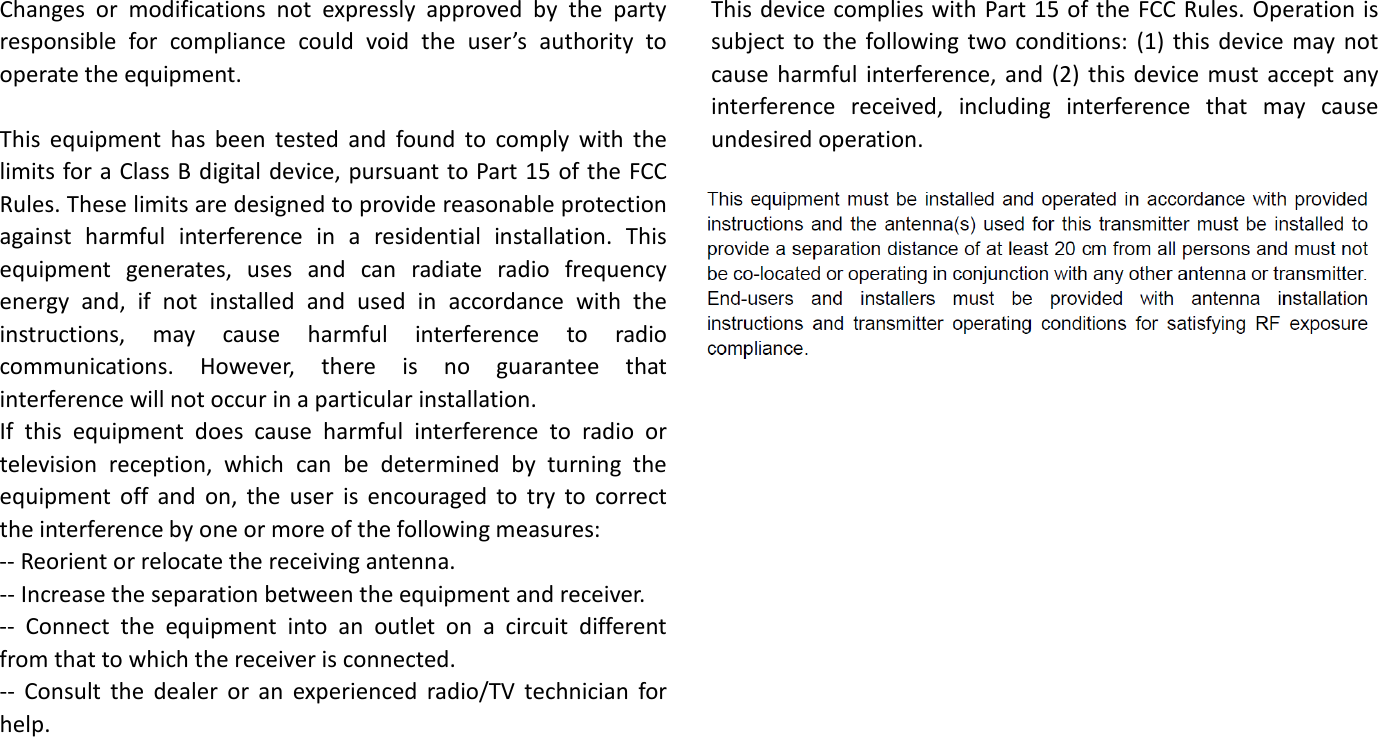    Changes or modifications not expressly approved by the party responsible for compliance could void the user’s authority to operate the equipment.   This equipment has been tested and found to comply with the limits for a Class B digital device, pursuant to Part 15 of the FCC Rules. These limits are designed to provide reasonable protection against harmful interference in a residential installation. This equipment generates, uses and can radiate radio frequency energy and, if not installed and used in accordance with the instructions, may cause harmful interference to radio communications. However, there is no guarantee that interference will not occur in a particular installation. If this equipment does cause harmful interference to radio or television reception, which can be determined by turning the equipment off and on, the user is encouraged to try to correct the interference by one or more of the following measures: -- Reorient or relocate the receiving antenna. -- Increase the separation between the equipment and receiver. -- Connect the equipment into an outlet on a circuit different from that to which the receiver is connected. -- Consult the dealer or an experienced radio/TV technician for help.      This device complies with Part 15 of the FCC Rules. Operation is subject to the following two conditions: (1) this device may not cause harmful interference, and (2) this device must accept any interference received, including interference that may cause undesired operation.            