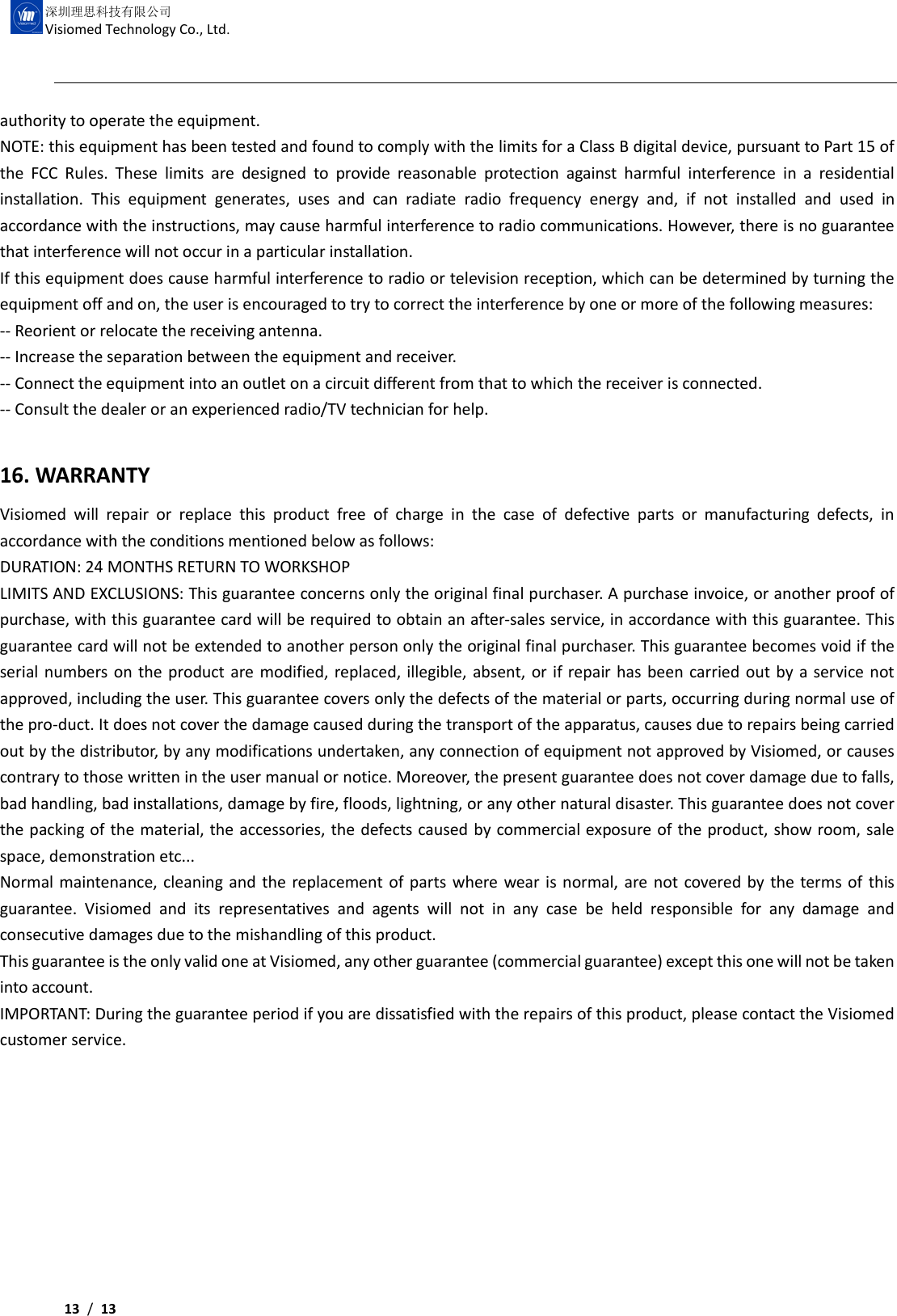     13 /  13  深圳理思科技有限公司 Visiomed Technology Co., Ltd. authority to operate the equipment. NOTE: this equipment has been tested and found to comply with the limits for a Class B digital device, pursuant to Part 15 of the  FCC  Rules.  These  limits  are  designed  to  provide  reasonable  protection  against  harmful  interference  in  a  residential installation.  This  equipment  generates,  uses  and  can  radiate  radio  frequency  energy  and,  if  not  installed  and  used  in accordance with the instructions, may cause harmful interference to radio communications. However, there is no guarantee that interference will not occur in a particular installation. If this equipment does cause harmful interference to radio or television reception, which can be determined by turning the equipment off and on, the user is encouraged to try to correct the interference by one or more of the following measures: -- Reorient or relocate the receiving antenna. -- Increase the separation between the equipment and receiver. -- Connect the equipment into an outlet on a circuit different from that to which the receiver is connected. -- Consult the dealer or an experienced radio/TV technician for help.  16. WARRANTY Visiomed  will  repair  or  replace  this  product  free  of  charge  in  the  case  of  defective  parts  or  manufacturing  defects,  in accordance with the conditions mentioned below as follows: DURATION: 24 MONTHS RETURN TO WORKSHOP LIMITS AND EXCLUSIONS: This guarantee concerns only the original final purchaser. A purchase invoice, or another proof of purchase, with this guarantee card will be required to obtain an after-sales service, in accordance with this guarantee. This guarantee card will not be extended to another person only the original final purchaser. This guarantee becomes void if the serial numbers on the product are modified, replaced, illegible, absent, or if repair has been carried out by a service not approved, including the user. This guarantee covers only the defects of the material or parts, occurring during normal use of the pro-duct. It does not cover the damage caused during the transport of the apparatus, causes due to repairs being carried out by the distributor, by any modifications undertaken, any connection of equipment not approved by Visiomed, or causes contrary to those written in the user manual or notice. Moreover, the present guarantee does not cover damage due to falls, bad handling, bad installations, damage by fire, floods, lightning, or any other natural disaster. This guarantee does not cover the packing of the material, the accessories, the defects caused by commercial exposure of the product, show room, sale space, demonstration etc... Normal maintenance, cleaning and the replacement of parts where wear is normal, are not covered by the terms of this guarantee.  Visiomed  and  its  representatives  and  agents  will  not  in  any  case  be  held  responsible  for  any  damage  and consecutive damages due to the mishandling of this product. This guarantee is the only valid one at Visiomed, any other guarantee (commercial guarantee) except this one will not be taken into account. IMPORTANT: During the guarantee period if you are dissatisfied with the repairs of this product, please contact the Visiomed customer service.          