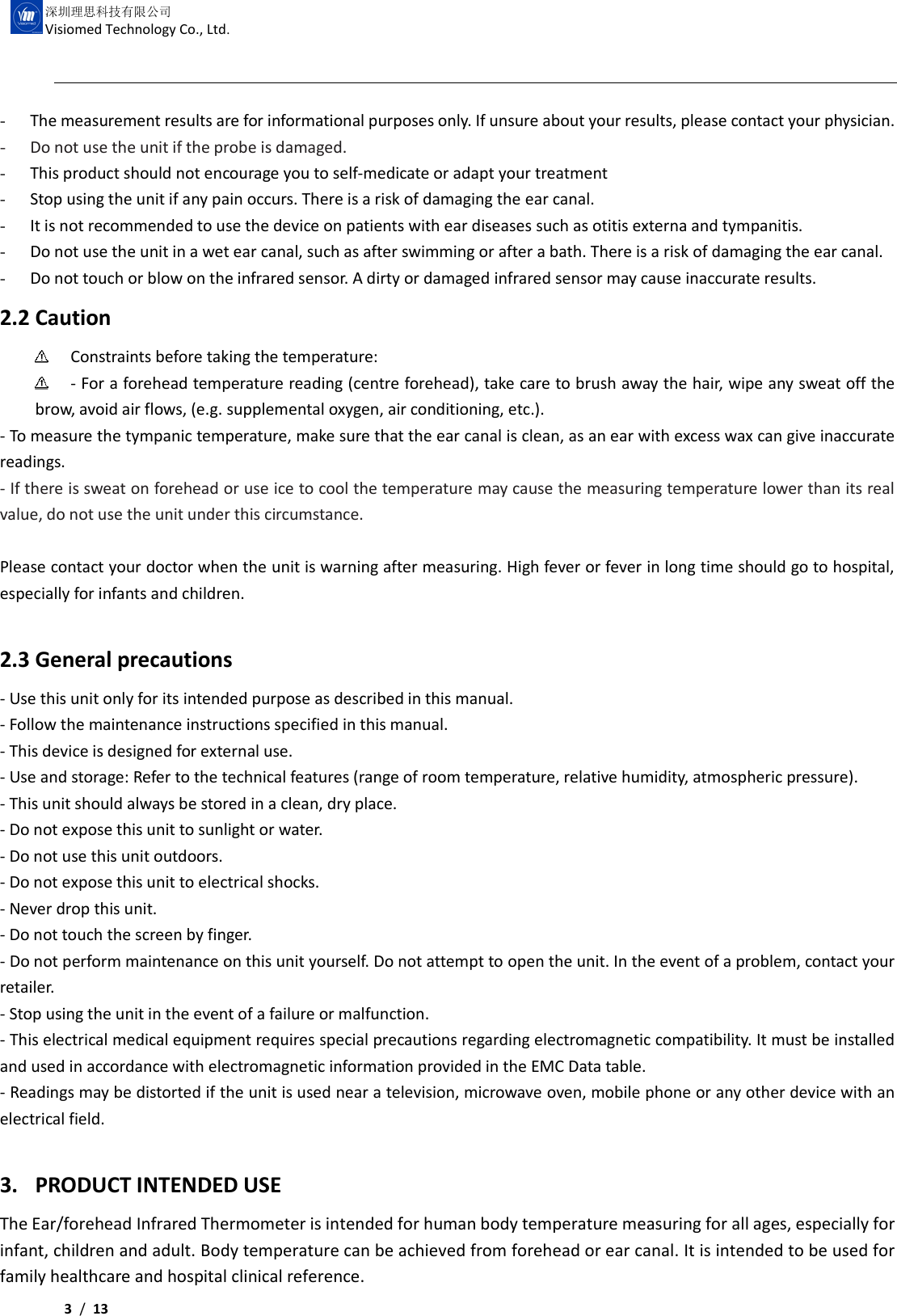     3 /  13  深圳理思科技有限公司 Visiomed Technology Co., Ltd. - The measurement results are for informational purposes only. If unsure about your results, please contact your physician. - Do not use the unit if the probe is damaged. - This product should not encourage you to self-medicate or adapt your treatment   - Stop using the unit if any pain occurs. There is a risk of damaging the ear canal.   - It is not recommended to use the device on patients with ear diseases such as otitis externa and tympanitis. - Do not use the unit in a wet ear canal, such as after swimming or after a bath. There is a risk of damaging the ear canal. - Do not touch or blow on the infrared sensor. A dirty or damaged infrared sensor may cause inaccurate results. 2.2 Caution  Constraints before taking the temperature:  - For a forehead temperature reading (centre forehead), take care to brush away the hair, wipe any sweat off the brow, avoid air flows, (e.g. supplemental oxygen, air conditioning, etc.). - To measure the tympanic temperature, make sure that the ear canal is clean, as an ear with excess wax can give inaccurate readings. - If there is sweat on forehead or use ice to cool the temperature may cause the measuring temperature lower than its real value, do not use the unit under this circumstance.  Please contact your doctor when the unit is warning after measuring. High fever or fever in long time should go to hospital, especially for infants and children.  2.3 General precautions - Use this unit only for its intended purpose as described in this manual. - Follow the maintenance instructions specified in this manual. - This device is designed for external use. - Use and storage: Refer to the technical features (range of room temperature, relative humidity, atmospheric pressure).   - This unit should always be stored in a clean, dry place. - Do not expose this unit to sunlight or water. - Do not use this unit outdoors. - Do not expose this unit to electrical shocks. - Never drop this unit. - Do not touch the screen by finger. - Do not perform maintenance on this unit yourself. Do not attempt to open the unit. In the event of a problem, contact your retailer. - Stop using the unit in the event of a failure or malfunction. - This electrical medical equipment requires special precautions regarding electromagnetic compatibility. It must be installed and used in accordance with electromagnetic information provided in the EMC Data table. - Readings may be distorted if the unit is used near a television, microwave oven, mobile phone or any other device with an electrical field.  3. PRODUCT INTENDED USE The Ear/forehead Infrared Thermometer is intended for human body temperature measuring for all ages, especially for infant, children and adult. Body temperature can be achieved from forehead or ear canal. It is intended to be used for family healthcare and hospital clinical reference.   