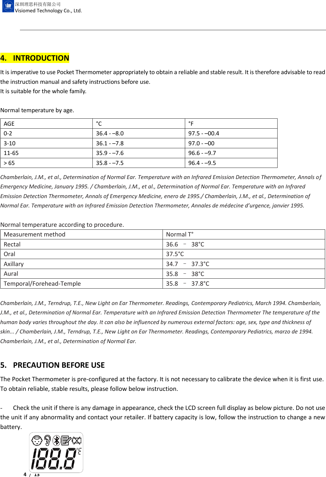     4 /  13  深圳理思科技有限公司 Visiomed Technology Co., Ltd.  4. INTRODUCTION It is imperative to use Pocket Thermometer appropriately to obtain a reliable and stable result. It is therefore advisable to read the instruction manual and safety instructions before use. It is suitable for the whole family.  Normal temperature by age.         Chamberlain, J.M., et al., Determination of Normal Ear. Temperature with an Infrared Emission Detection Thermometer, Annals of Emergency Medicine, January 1995. / Chamberlain, J.M., et al., Determination of Normal Ear. Temperature with an Infrared Emission Detection Thermometer, Annals of Emergency Medicine, enero de 1995./ Chamberlain, J.M., et al., Determination of Normal Ear. Temperature with an Infrared Emission Detection Thermometer, Annales de médecine d’urgence, janvier 1995.  Normal temperature according to procedure. Measurement method Normal T° Rectal   36.6  –  38°C Oral   37.5°C Axillary 34.7  –  37.3°C Aural 35.8  –  38°C Temporal/Forehead-Temple 35.8  –  37.8°C  Chamberlain, J.M., Terndrup, T.E., New Light on Ear Thermometer. Readings, Contemporary Pediatrics, March 1994. Chamberlain, J.M., et al., Determination of Normal Ear. Temperature with an Infrared Emission Detection Thermometer The temperature of the human body varies throughout the day. It can also be influenced by numerous external factors: age, sex, type and thickness of skin... / Chamberlain, J.M., Terndrup, T.E., New Light on Ear Thermometer. Readings, Contemporary Pediatrics, marzo de 1994. Chamberlain, J.M., et al., Determination of Normal Ear.    5. PRECAUTION BEFORE USE The Pocket Thermometer is pre-configured at the factory. It is not necessary to calibrate the device when it is first use.   To obtain reliable, stable results, please follow below instruction.  - Check the unit if there is any damage in appearance, check the LCD screen full display as below picture. Do not use the unit if any abnormality and contact your retailer. If battery capacity is low, follow the instruction to change a new battery.     AGE °C °F 0-2 36.4 - –8.0 97.5 - –00.4 3-10 36.1 - –7.8 97.0 - –00 11-65 35.9 - –7.6 96.6 - –9.7 &gt; 65 35.8 - –7.5 96.4 - –9.5 