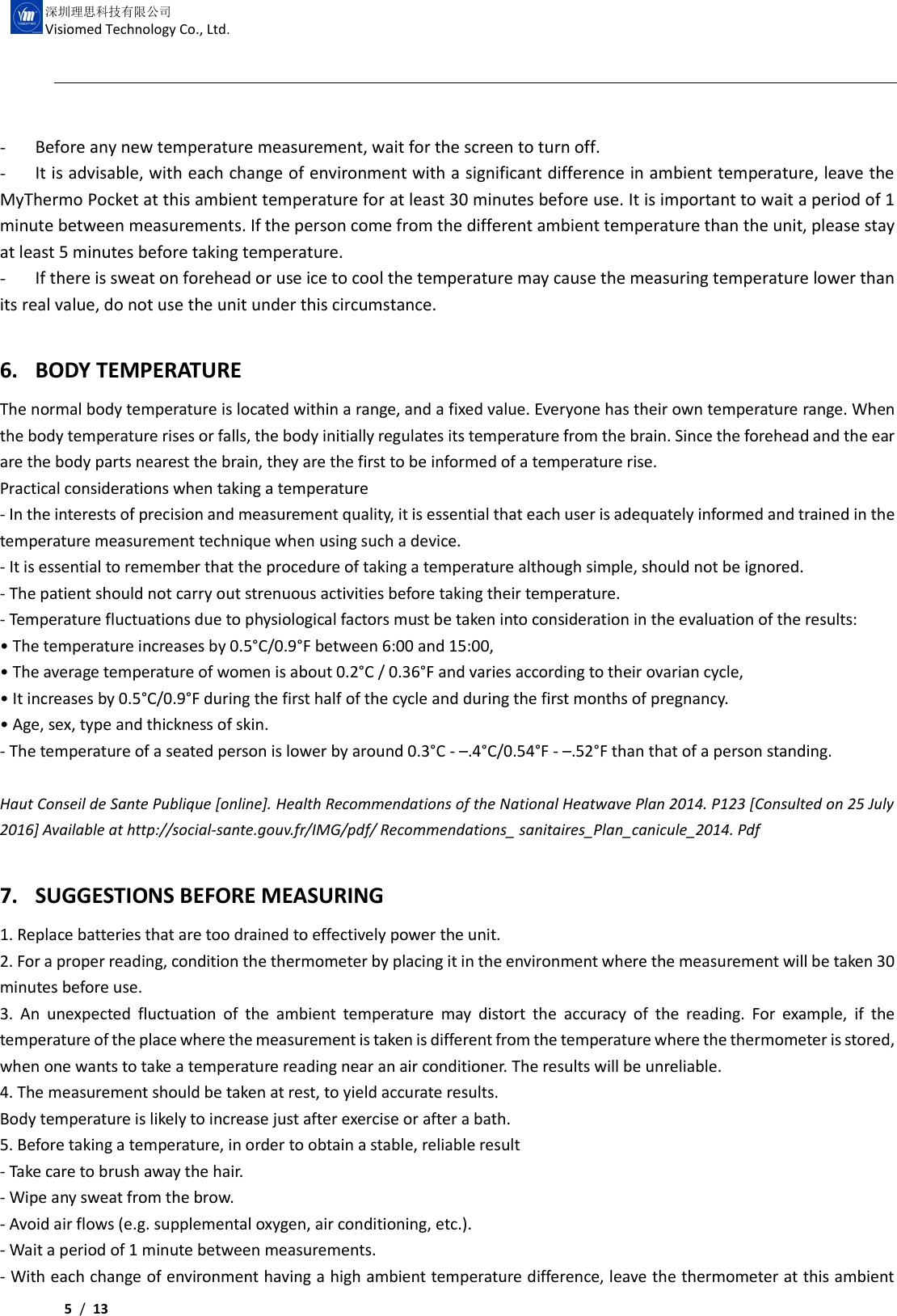     5 /  13  深圳理思科技有限公司 Visiomed Technology Co., Ltd.  - Before any new temperature measurement, wait for the screen to turn off.   - It is advisable, with each change of environment with a significant difference in ambient temperature, leave the MyThermo Pocket at this ambient temperature for at least 30 minutes before use. It is important to wait a period of 1 minute between measurements. If the person come from the different ambient temperature than the unit, please stay at least 5 minutes before taking temperature. - If there is sweat on forehead or use ice to cool the temperature may cause the measuring temperature lower than its real value, do not use the unit under this circumstance.  6. BODY TEMPERATURE The normal body temperature is located within a range, and a fixed value. Everyone has their own temperature range. When the body temperature rises or falls, the body initially regulates its temperature from the brain. Since the forehead and the ear are the body parts nearest the brain, they are the first to be informed of a temperature rise. Practical considerations when taking a temperature - In the interests of precision and measurement quality, it is essential that each user is adequately informed and trained in the temperature measurement technique when using such a device. - It is essential to remember that the procedure of taking a temperature although simple, should not be ignored. - The patient should not carry out strenuous activities before taking their temperature. - Temperature fluctuations due to physiological factors must be taken into consideration in the evaluation of the results: • The temperature increases by 0.5°C/0.9°F between 6:00 and 15:00, • The average temperature of women is about 0.2°C / 0.36°F and varies according to their ovarian cycle, • It increases by 0.5°C/0.9°F during the first half of the cycle and during the first months of pregnancy. • Age, sex, type and thickness of skin. - The temperature of a seated person is lower by around 0.3°C - –.4°C/0.54°F - –.52°F than that of a person standing.  Haut Conseil de Sante Publique [online]. Health Recommendations of the National Heatwave Plan 2014. P123 [Consulted on 25 July 2016] Available at http://social-sante.gouv.fr/IMG/pdf/ Recommendations_ sanitaires_Plan_canicule_2014. Pdf  7. SUGGESTIONS BEFORE MEASURING 1. Replace batteries that are too drained to effectively power the unit. 2. For a proper reading, condition the thermometer by placing it in the environment where the measurement will be taken 30 minutes before use. 3.  An  unexpected  fluctuation  of  the  ambient  temperature  may  distort  the  accuracy  of  the  reading.  For  example,  if  the temperature of the place where the measurement is taken is different from the temperature where the thermometer is stored, when one wants to take a temperature reading near an air conditioner. The results will be unreliable. 4. The measurement should be taken at rest, to yield accurate results. Body temperature is likely to increase just after exercise or after a bath. 5. Before taking a temperature, in order to obtain a stable, reliable result - Take care to brush away the hair. - Wipe any sweat from the brow. - Avoid air flows (e.g. supplemental oxygen, air conditioning, etc.). - Wait a period of 1 minute between measurements. - With each change of environment having a high ambient temperature difference, leave the thermometer at this ambient 