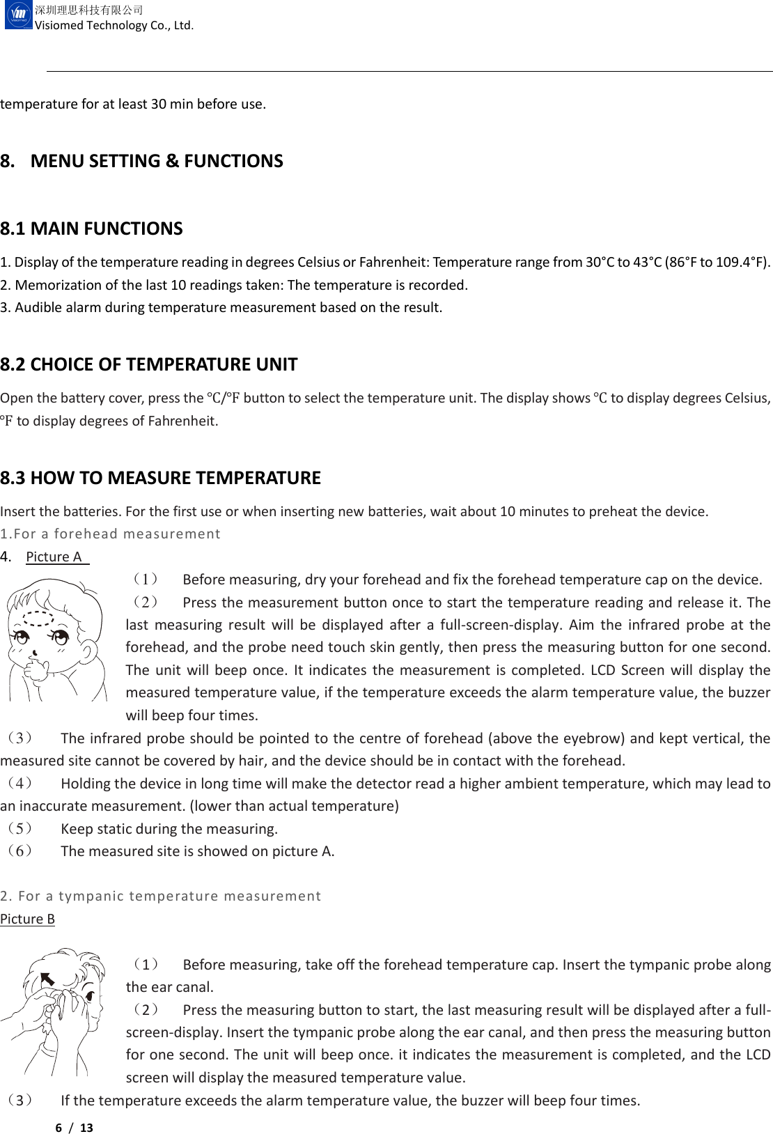    6 /  13  深圳理思科技有限公司 Visiomed Technology Co., Ltd. temperature for at least 30 min before use.  8. MENU SETTING &amp; FUNCTIONS    8.1 MAIN FUNCTIONS 1. Display of the temperature reading in degrees Celsius or Fahrenheit: Temperature range from 30°C to 43°C (86°F to 109.4°F). 2. Memorization of the last 10 readings taken: The temperature is recorded. 3. Audible alarm during temperature measurement based on the result.  8.2 CHOICE OF TEMPERATURE UNIT   Open the battery cover, press the ℃/℉ button to select the temperature unit. The display shows ℃ to display degrees Celsius, ℉ to display degrees of Fahrenheit.   8.3 HOW TO MEASURE TEMPERATURE Insert the batteries. For the first use or when inserting new batteries, wait about 10 minutes to preheat the device. 1.For a forehead measurement 4. Picture A   （1） Before measuring, dry your forehead and fix the forehead temperature cap on the device. （2） Press the measurement button once to start the temperature reading and release it. The last measuring result will be displayed after  a  full-screen-display.  Aim the infrared probe  at the forehead, and the probe need touch skin gently, then press the measuring button for one second. The unit will beep once. It  indicates the measurement is completed. LCD Screen will display the measured temperature value, if the temperature exceeds the alarm temperature value, the buzzer will beep four times. （3） The infrared probe should be pointed to the centre of forehead (above the eyebrow) and kept vertical, the measured site cannot be covered by hair, and the device should be in contact with the forehead. （4） Holding the device in long time will make the detector read a higher ambient temperature, which may lead to an inaccurate measurement. (lower than actual temperature) （5） Keep static during the measuring.   （6） The measured site is showed on picture A.  2. For a tympanic temperature measurement Picture B  （1） Before measuring, take off the forehead temperature cap. Insert the tympanic probe along the ear canal. （2） Press the measuring button to start, the last measuring result will be displayed after a full-screen-display. Insert the tympanic probe along the ear canal, and then press the measuring button for one second. The unit will beep once. it indicates the measurement is completed, and the LCD screen will display the measured temperature value.   （3） If the temperature exceeds the alarm temperature value, the buzzer will beep four times. 