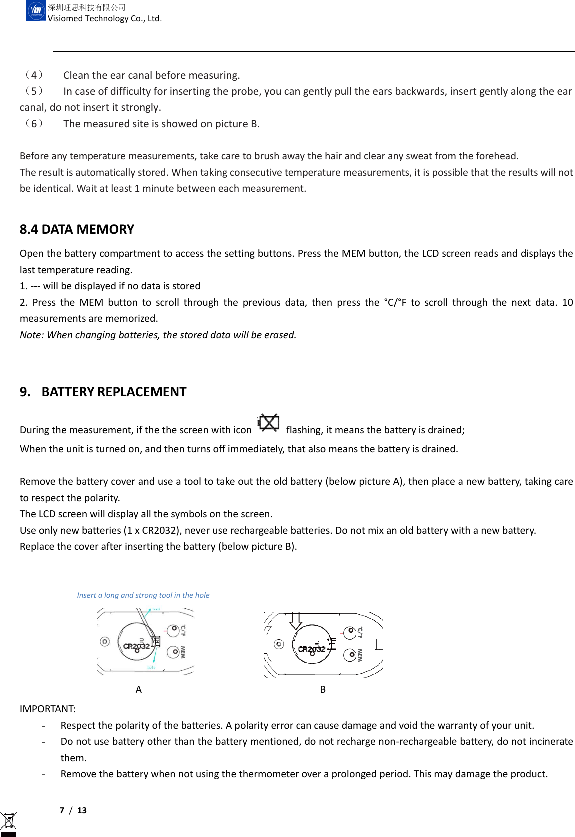     7 /  13  深圳理思科技有限公司 Visiomed Technology Co., Ltd. （4） Clean the ear canal before measuring. （5） In case of difficulty for inserting the probe, you can gently pull the ears backwards, insert gently along the ear canal, do not insert it strongly. （6） The measured site is showed on picture B.  Before any temperature measurements, take care to brush away the hair and clear any sweat from the forehead. The result is automatically stored. When taking consecutive temperature measurements, it is possible that the results will not be identical. Wait at least 1 minute between each measurement.  8.4 DATA MEMORY Open the battery compartment to access the setting buttons. Press the MEM button, the LCD screen reads and displays the last temperature reading. 1. --- will be displayed if no data is stored 2.  Press  the  MEM  button  to  scroll  through  the  previous  data,  then  press  the  °C/°F  to  scroll  through  the  next  data.  10 measurements are memorized.   Note: When changing batteries, the stored data will be erased.  9. BATTERY REPLACEMENT During the measurement, if the the screen with icon    flashing, it means the battery is drained;   When the unit is turned on, and then turns off immediately, that also means the battery is drained.  Remove the battery cover and use a tool to take out the old battery (below picture A), then place a new battery, taking care to respect the polarity. The LCD screen will display all the symbols on the screen. Use only new batteries (1 x CR2032), never use rechargeable batteries. Do not mix an old battery with a new battery. Replace the cover after inserting the battery (below picture B).               Insert a long and strong tool in the hole                                    IMPORTANT:   - Respect the polarity of the batteries. A polarity error can cause damage and void the warranty of your unit. - Do not use battery other than the battery mentioned, do not recharge non-rechargeable battery, do not incinerate them. - Remove the battery when not using the thermometer over a prolonged period. This may damage the product.  A B 