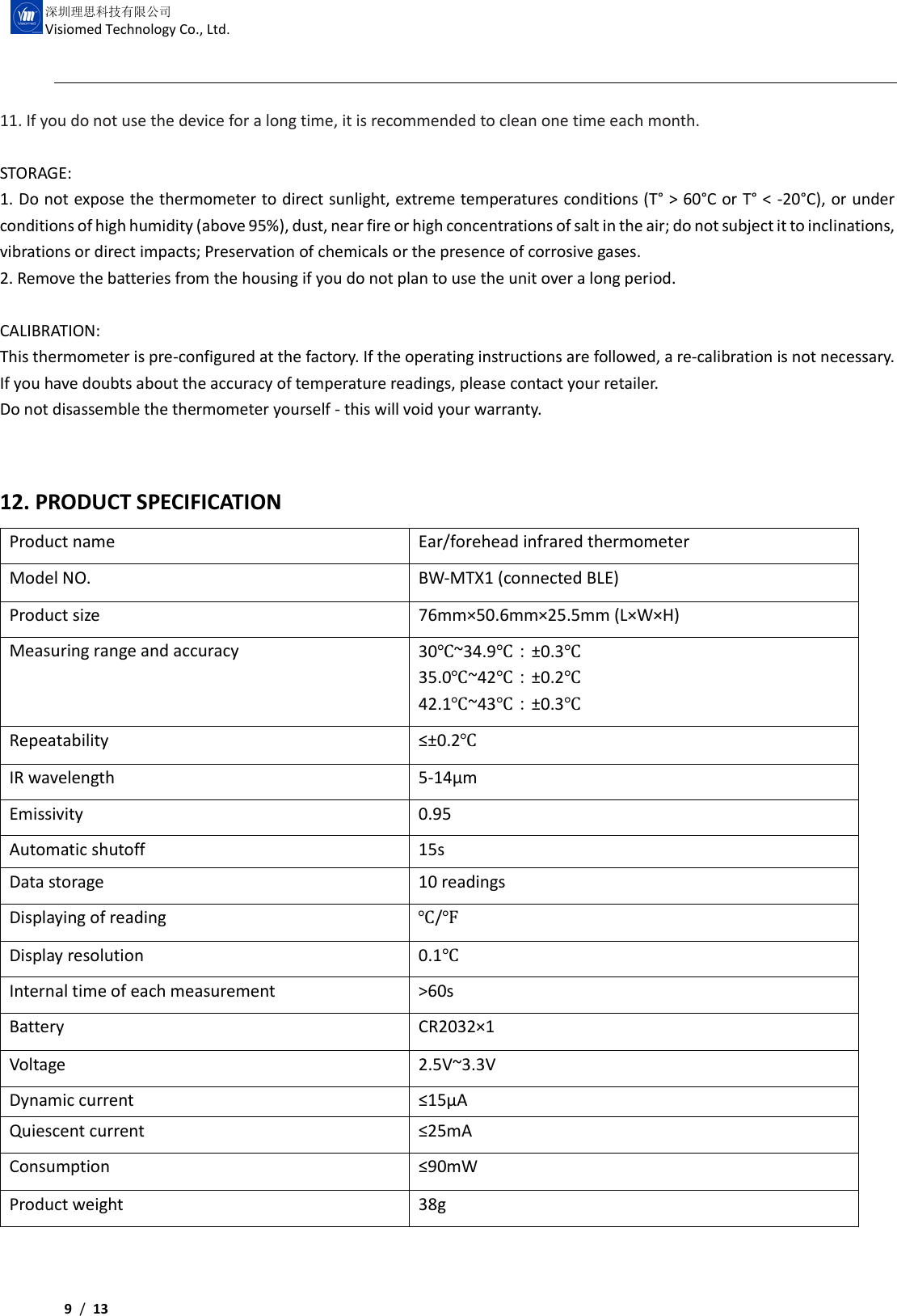     9 /  13  深圳理思科技有限公司 Visiomed Technology Co., Ltd. 11. If you do not use the device for a long time, it is recommended to clean one time each month.  STORAGE: 1. Do not expose the thermometer to direct sunlight, extreme temperatures conditions (T° &gt; 60°C or T° &lt; -20°C), or under conditions of high humidity (above 95%), dust, near fire or high concentrations of salt in the air; do not subject it to inclinations, vibrations or direct impacts; Preservation of chemicals or the presence of corrosive gases. 2. Remove the batteries from the housing if you do not plan to use the unit over a long period.  CALIBRATION: This thermometer is pre-configured at the factory. If the operating instructions are followed, a re-calibration is not necessary. If you have doubts about the accuracy of temperature readings, please contact your retailer. Do not disassemble the thermometer yourself - this will void your warranty.  12. PRODUCT SPECIFICATION Product name Ear/forehead infrared thermometer Model NO. BW-MTX1 (connected BLE) Product size 76mm×50.6mm×25.5mm (L×W×H) Measuring range and accuracy 30℃~34.9℃：±0.3℃ 35.0℃~42℃：±0.2℃ 42.1℃~43℃：±0.3℃ Repeatability ≤±0.2℃ IR wavelength 5-14μm Emissivity 0.95 Automatic shutoff 15s Data storage 10 readings Displaying of reading ℃/℉ Display resolution 0.1℃ Internal time of each measurement &gt;60s Battery CR2032×1 Voltage 2.5V~3.3V Dynamic current ≤15μA Quiescent current ≤25mA Consumption ≤90mW Product weight 38g 