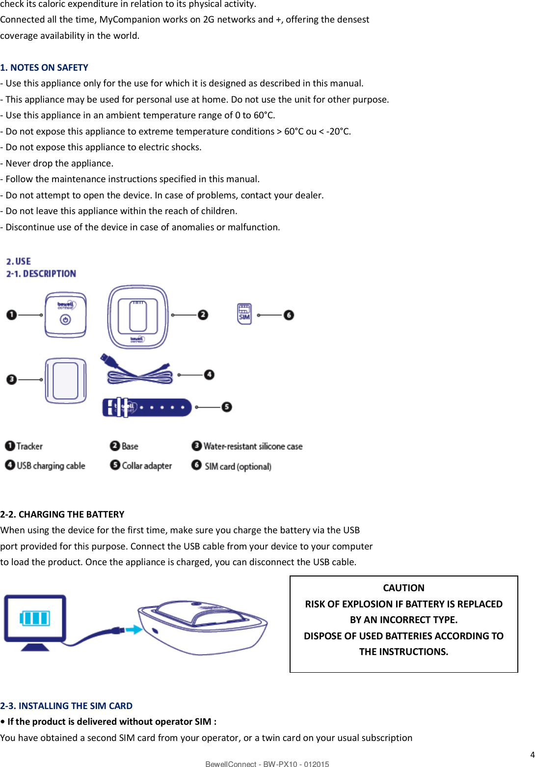 4 BewellConnect - BW-PX10 - 012015 check its caloric expenditure in relation to its physical activity. Connected all the time, MyCompanion works on 2G networks and +, offering the densest coverage availability in the world.    1. NOTES ON SAFETY - Use this appliance only for the use for which it is designed as described in this manual. - This appliance may be used for personal use at home. Do not use the unit for other purpose. - Use this appliance in an ambient temperature range of 0 to 60°C. - Do not expose this appliance to extreme temperature conditions &gt; 60°C ou &lt; -20°C. - Do not expose this appliance to electric shocks. - Never drop the appliance. - Follow the maintenance instructions specified in this manual. - Do not attempt to open the device. In case of problems, contact your dealer. - Do not leave this appliance within the reach of children. - Discontinue use of the device in case of anomalies or malfunction.                  2-2. CHARGING THE BATTERY When using the device for the first time, make sure you charge the battery via the USB port provided for this purpose. Connect the USB cable from your device to your computer to load the product. Once the appliance is charged, you can disconnect the USB cable.     2-3. INSTALLING THE SIM CARD • If the product is delivered without operator SIM : You have obtained a second SIM card from your operator, or a twin card on your usual subscription CAUTION RISK OF EXPLOSION IF BATTERY IS REPLACED BY AN INCORRECT TYPE. DISPOSE OF USED BATTERIES ACCORDING TO THE INSTRUCTIONS. 