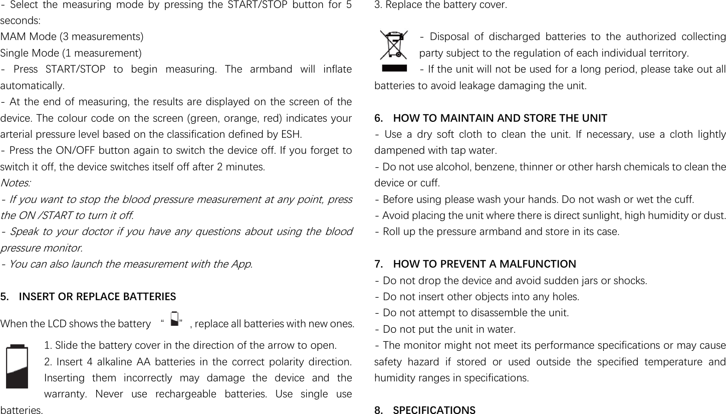                                                               -  Select  the  measuring  mode  by  pressing  the  START/STOP  button  for  5 seconds: MAM Mode (3 measurements) Single Mode (1 measurement) -  Press  START/STOP  to  begin  measuring.  The  armband  will  inflate automatically. - At the end of measuring, the results are displayed on the screen of the device. The colour code on the screen (green, orange, red) indicates your arterial pressure level based on the classification defined by ESH. - Press the ON/OFF button again to switch the device off. If you forget to switch it off, the device switches itself off after 2 minutes. Notes: - If you want to stop the blood pressure measurement at any point, press the ON /START to turn it off. - Speak to  your doctor if you have any questions  about using the blood pressure monitor. - You can also launch the measurement with the App.  5. INSERT OR REPLACE BATTERIES 濪濻濸瀁澳瀇濻濸澳濟濖濗澳瀆濻瀂瀊瀆澳瀇濻濸澳濵濴瀇瀇濸瀅瀌澳瀡澳 瀢澿澳瀅濸瀃濿濴濶濸澳濴濿濿澳濵濴瀇瀇濸瀅濼濸瀆澳瀊濼瀇濻澳瀁濸瀊澳瀂瀁濸瀆濁 1. Slide the battery cover in the direction of the arrow to open. 2.  Insert 4  alkaline AA  batteries  in the  correct polarity direction. Inserting  them  incorrectly  may  damage  the  device  and  the warranty.  Never  use  rechargeable  batteries.  Use  single  use batteries. 3. Replace the battery cover.  -  Disposal  of  discharged  batteries  to  the  authorized  collecting party subject to the regulation of each individual territory. - If the unit will not be used for a long period, please take out all batteries to avoid leakage damaging the unit.  6. HOW TO MAINTAIN AND STORE THE UNIT -  Use  a  dry  soft  cloth  to  clean  the  unit.  If  necessary,  use  a  cloth  lightly dampened with tap water. - Do not use alcohol, benzene, thinner or other harsh chemicals to clean the device or cuff. - Before using please wash your hands. Do not wash or wet the cuff. - Avoid placing the unit where there is direct sunlight, high humidity or dust. - Roll up the pressure armband and store in its case.  7. HOW TO PREVENT A MALFUNCTION - Do not drop the device and avoid sudden jars or shocks. - Do not insert other objects into any holes. - Do not attempt to disassemble the unit. - Do not put the unit in water. - The monitor might not meet its performance specifications or may cause safety  hazard  if  stored  or  used  outside  the  specified  temperature  and humidity ranges in specifications.  8. SPECIFICATIONS 