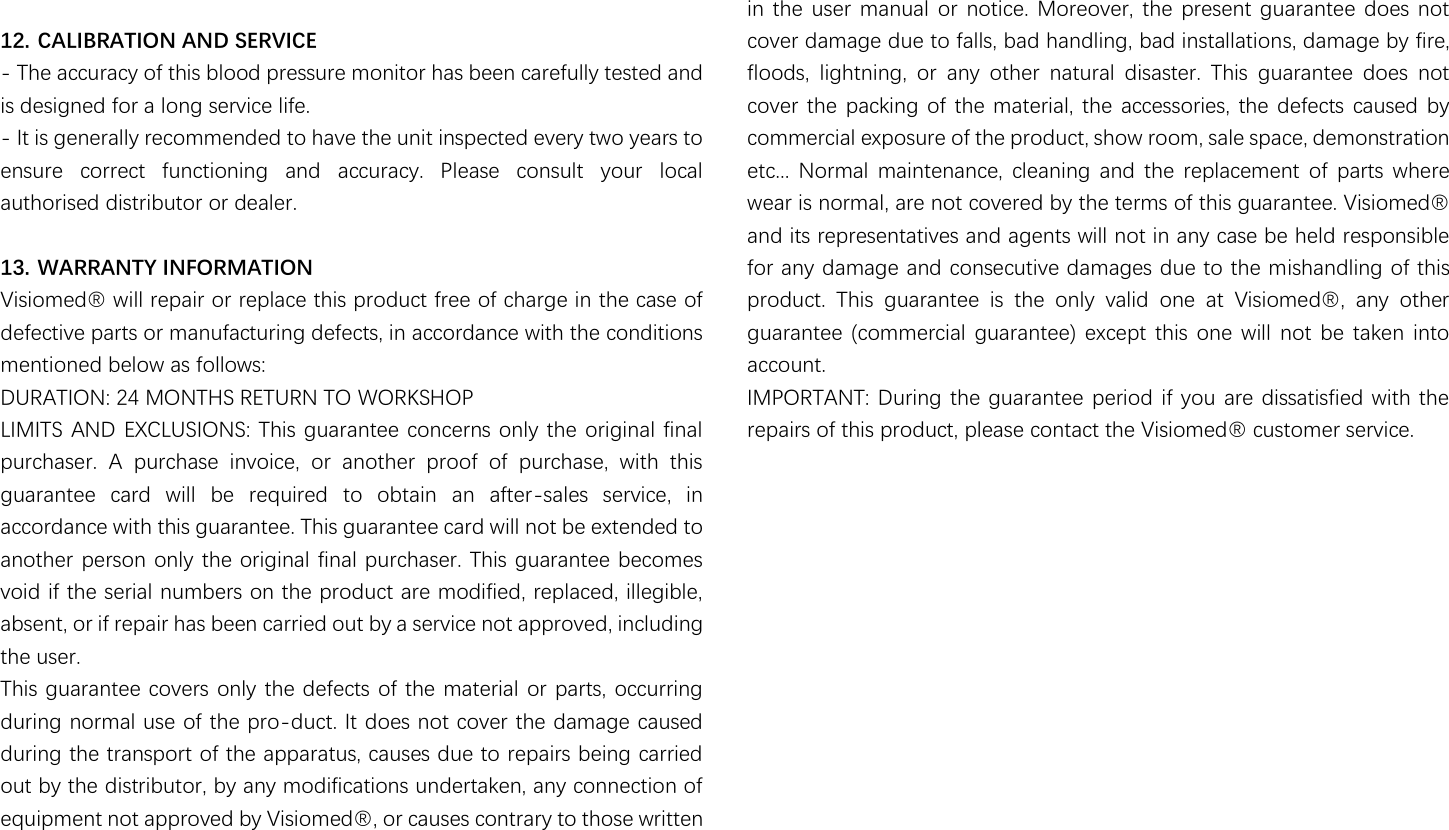                                                               12. CALIBRATION AND SERVICE - The accuracy of this blood pressure monitor has been carefully tested and is designed for a long service life. - It is generally recommended to have the unit inspected every two years to ensure  correct  functioning  and  accuracy.  Please  consult  your  local authorised distributor or dealer.  13. WARRANTY INFORMATION 濩濼瀆濼瀂瀀濸濷瀻澳瀊濼濿濿澳瀅濸瀃濴濼瀅澳瀂瀅澳瀅濸瀃濿濴濶濸澳瀇濻濼瀆澳瀃瀅瀂濷瀈濶瀇澳濹瀅濸濸澳瀂濹澳濶濻濴瀅濺濸澳濼瀁澳瀇濻濸澳濶濴瀆濸澳瀂濹澳defective parts or manufacturing defects, in accordance with the conditions mentioned below as follows:   DURATION: 24 MONTHS RETURN TO WORKSHOP LIMITS AND EXCLUSIONS: This guarantee concerns only the original final purchaser.  A  purchase  invoice,  or  another  proof  of  purchase,  with  this guarantee  card  will  be  required  to  obtain  an  after-sales  service,  in accordance with this guarantee. This guarantee card will not be extended to another person only the original final purchaser. This guarantee becomes void if the serial numbers on the product are modified, replaced, illegible, absent, or if repair has been carried out by a service not approved, including the user.   This guarantee covers only the defects of the material or parts, occurring during normal use of the pro-duct. It does not cover the damage caused during the transport of the apparatus, causes due to repairs being carried out by the distributor, by any modifications undertaken, any connection of 濸瀄瀈濼瀃瀀濸瀁瀇澳瀁瀂瀇澳濴瀃瀃瀅瀂瀉濸濷澳濵瀌澳濩濼瀆濼瀂瀀濸濷瀻澿澳瀂瀅澳濶濴瀈瀆濸瀆澳濶瀂瀁瀇瀅濴瀅瀌澳瀇瀂澳瀇濻瀂瀆濸澳瀊瀅濼瀇瀇濸瀁澳in  the user  manual or  notice.  Moreover,  the present  guarantee  does  not cover damage due to falls, bad handling, bad installations, damage by fire, floods,  lightning,  or  any  other  natural  disaster.  This  guarantee  does  not cover the  packing  of the material,  the accessories, the defects  caused  by commercial exposure of the product, show room, sale space, demonstration etc...  Normal  maintenance,  cleaning  and  the  replacement  of  parts  where 瀊濸濴瀅澳濼瀆澳瀁瀂瀅瀀濴濿澿澳濴瀅濸澳瀁瀂瀇澳濶瀂瀉濸瀅濸濷澳濵瀌澳瀇濻濸澳瀇濸瀅瀀瀆澳瀂濹澳瀇濻濼瀆澳濺瀈濴瀅濴瀁瀇濸濸濁澳濩濼瀆濼瀂瀀濸濷瀻澳and its representatives and agents will not in any case be held responsible for any damage and consecutive damages due to the mishandling of this 瀃瀅瀂濷瀈濶瀇濁澳 濧濻濼瀆澳 濺瀈濴瀅濴瀁瀇濸濸澳 濼瀆澳 瀇濻濸澳 瀂瀁濿瀌澳 瀉濴濿濼濷澳 瀂瀁濸澳 濴瀇澳 濩濼瀆濼瀂瀀濸濷瀻澿澳 濴瀁瀌澳 瀂瀇濻濸瀅澳guarantee (commercial  guarantee)  except  this  one  will  not be  taken  into account. IMPORTANT: During the guarantee period if you  are dissatisfied with the repairs of thi瀆澳瀃瀅瀂濷瀈濶瀇澿澳瀃濿濸濴瀆濸澳濶瀂瀁瀇濴濶瀇澳瀇濻濸澳濩濼瀆濼瀂瀀濸濷瀻澳濶瀈瀆瀇瀂瀀濸瀅澳瀆濸瀅瀉濼濶濸濁 