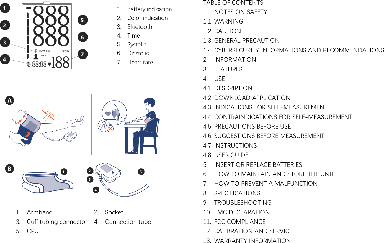                                                                                     1. Armband 2. Socket 3. Cuff tubing connector 4. Connection tube 5. CPU   TABLE OF CONTENTS 1. NOTES ON SAFETY 1.1. WARNING 1.2. CAUTION 1.3. GENERAL PRECAUTION 1.4. CYBERSECURITY INFORMATIONS AND RECOMMENDATIONS 2. INFORMATION 3. FEATURES 4. USE 4.1. DESCRIPTION 4.2. DOWNLOAD APPLICATION 4.3. INDICATIONS FOR SELF-MEASUREMENT 4.4. CONTRAINDICATIONS FOR SELF-MEASUREMENT 4.5. PRECAUTIONS BEFORE USE 4.6. SUGGESTIONS BEFORE MEASUREMENT 4.7. INSTRUCTIONS   4.8. USER GUIDE 5. INSERT OR REPLACE BATTERIES 6. HOW TO MAINTAIN AND STORE THE UNIT 7. HOW TO PREVENT A MALFUNCTION 8. SPECIFICATIONS 9. TROUBLESHOOTING 10. EMC DECLARATION 11. FCC COMPLIANCE 12. CALIBRATION AND SERVICE 13. WARRANTY INFORMATION 