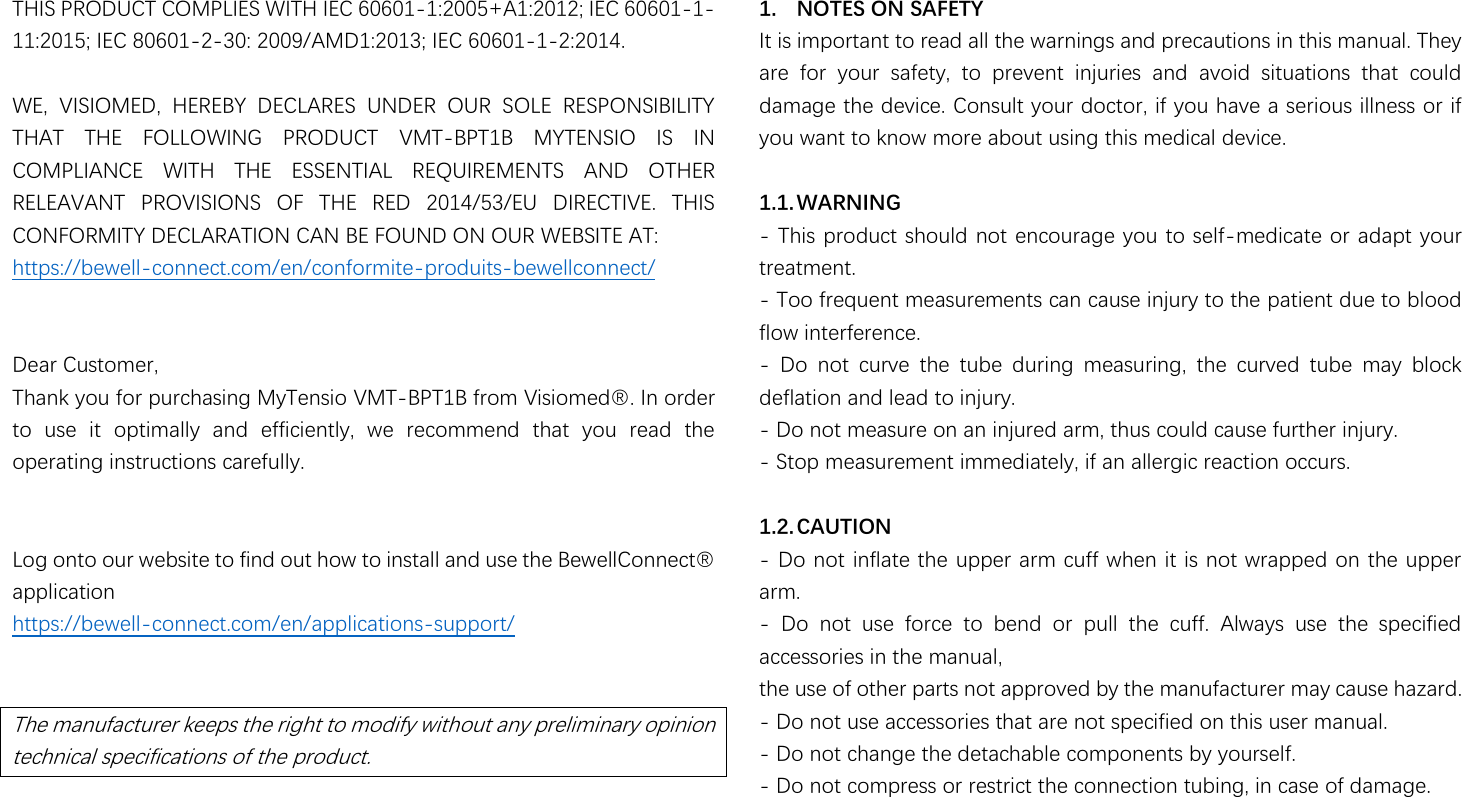                                                              THIS PRODUCT COMPLIES WITH IEC 60601-1:2005+A1:2012; IEC 60601-1-11:2015; IEC 80601-2-30: 2009/AMD1:2013; IEC 60601-1-2:2014.  WE,  VISIOMED,  HEREBY  DECLARES  UNDER  OUR  SOLE  RESPONSIBILITY THAT  THE  FOLLOWING  PRODUCT  VMT-BPT1B  MYTENSIO  IS  IN COMPLIANCE  WITH  THE  ESSENTIAL  REQUIREMENTS  AND  OTHER RELEAVANT  PROVISIONS  OF  THE  RED  2014/53/EU  DIRECTIVE.  THIS CONFORMITY DECLARATION CAN BE FOUND ON OUR WEBSITE AT: https://bewell-connect.com/en/conformite-produits-bewellconnect/   Dear Customer, Thank you for purchasing MyTensio VMT-BPT1B 濹瀅瀂瀀澳濩濼瀆濼瀂瀀濸濷瀻濁澳濜瀁澳瀂瀅濷濸瀅澳to  use  it  optimally  and  efficiently,  we  recommend  that  you  read  the operating instructions carefully.   濟瀂濺澳瀂瀁瀇瀂澳瀂瀈瀅澳瀊濸濵瀆濼瀇濸澳瀇瀂澳濹濼瀁濷澳瀂瀈瀇澳濻瀂瀊澳瀇瀂澳濼瀁瀆瀇濴濿濿澳濴瀁濷澳瀈瀆濸澳瀇濻濸澳濕濸瀊濸濿濿濖瀂瀁瀁濸濶瀇瀻澳application https://bewell-connect.com/en/applications-support/   The manufacturer keeps the right to modify without any preliminary opinion technical specifications of the product.   1. NOTES ON SAFETY It is important to read all the warnings and precautions in this manual. They are  for  your  safety,  to  prevent  injuries  and  avoid  situations  that  could damage the device. Consult your doctor, if you have a serious illness or if you want to know more about using this medical device.  1.1. WARNING - This product should not encourage you to self-medicate or adapt your treatment. - Too frequent measurements can cause injury to the patient due to blood flow interference. -  Do  not  curve  the  tube  during  measuring,  the  curved  tube  may  block deflation and lead to injury. - Do not measure on an injured arm, thus could cause further injury. - Stop measurement immediately, if an allergic reaction occurs.  1.2. CAUTION - Do not inflate the upper arm cuff when it is not wrapped on the upper arm. -  Do  not  use  force  to  bend  or  pull  the  cuff.  Always  use  the  specified accessories in the manual, the use of other parts not approved by the manufacturer may cause hazard. - Do not use accessories that are not specified on this user manual. - Do not change the detachable components by yourself. - Do not compress or restrict the connection tubing, in case of damage.  