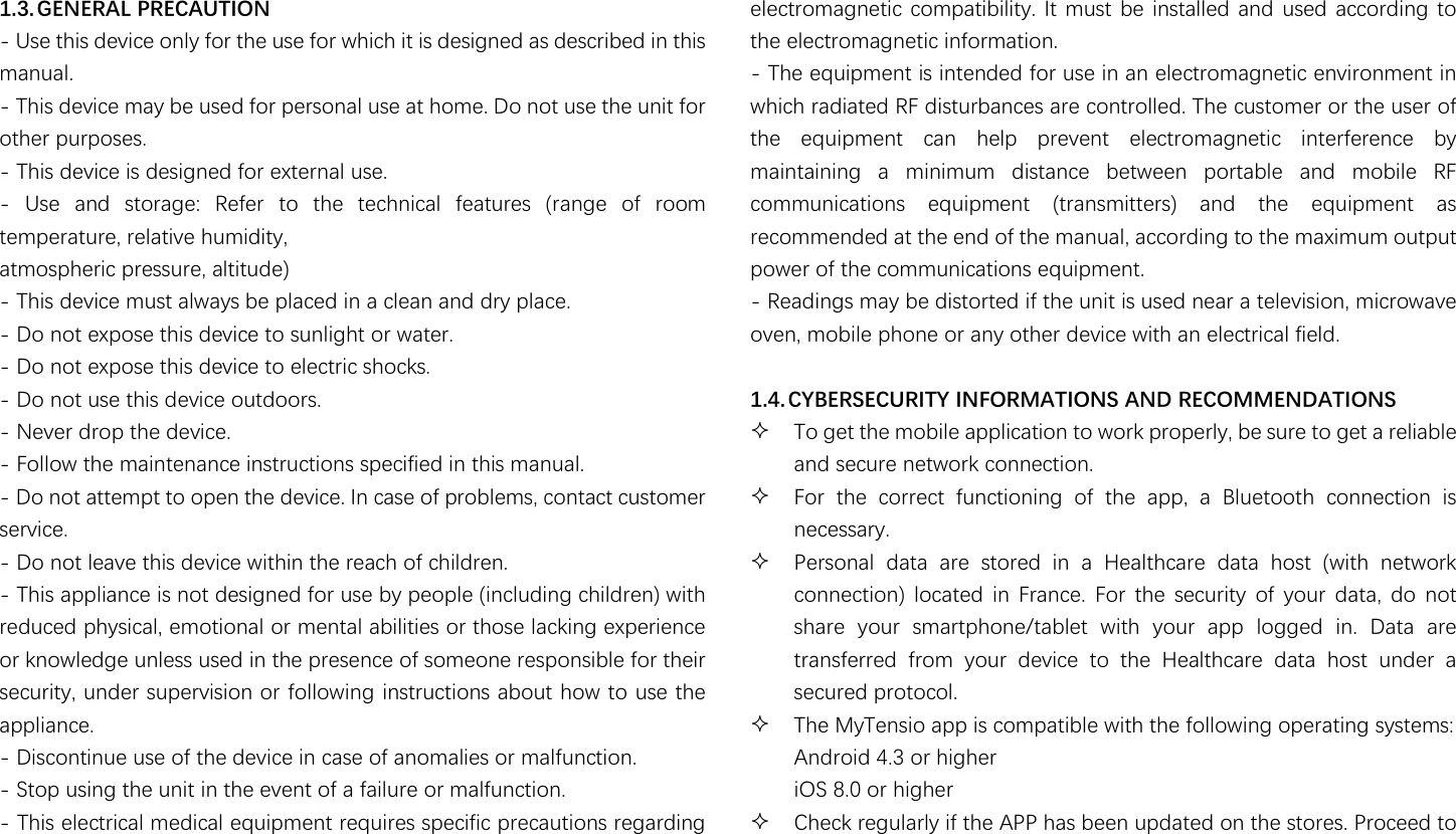                                                               1.3. GENERAL PRECAUTION - Use this device only for the use for which it is designed as described in this manual. - This device may be used for personal use at home. Do not use the unit for other purposes. - This device is designed for external use. -  Use  and  storage:  Refer  to  the  technical  features  (range  of  room temperature, relative humidity, atmospheric pressure, altitude) - This device must always be placed in a clean and dry place. - Do not expose this device to sunlight or water. - Do not expose this device to electric shocks. - Do not use this device outdoors. - Never drop the device. - Follow the maintenance instructions specified in this manual. - Do not attempt to open the device. In case of problems, contact customer service. - Do not leave this device within the reach of children. - This appliance is not designed for use by people (including children) with reduced physical, emotional or mental abilities or those lacking experience or knowledge unless used in the presence of someone responsible for their security, under supervision or following instructions about how to use the appliance. - Discontinue use of the device in case of anomalies or malfunction. - Stop using the unit in the event of a failure or malfunction. - This electrical medical equipment requires specific precautions regarding electromagnetic compatibility. It  must be installed and used  according to the electromagnetic information. - The equipment is intended for use in an electromagnetic environment in which radiated RF disturbances are controlled. The customer or the user of the  equipment  can  help  prevent  electromagnetic  interference  by maintaining  a  minimum  distance  between  portable  and  mobile  RF communications  equipment  (transmitters)  and  the  equipment  as recommended at the end of the manual, according to the maximum output power of the communications equipment. - Readings may be distorted if the unit is used near a television, microwave oven, mobile phone or any other device with an electrical field.  1.4. CYBERSECURITY INFORMATIONS AND RECOMMENDATIONS  To get the mobile application to work properly, be sure to get a reliable and secure network connection.  For  the  correct  functioning  of  the  app,  a  Bluetooth  connection  is necessary.  Personal  data  are  stored  in  a  Healthcare  data  host  (with  network connection)  located  in  France.  For  the  security  of  your  data,  do  not share  your  smartphone/tablet  with  your  app  logged  in.  Data  are transferred  from  your  device  to  the  Healthcare  data  host  under  a secured protocol.  The MyTensio app is compatible with the following operating systems: Android 4.3 or higher iOS 8.0 or higher  Check regularly if the APP has been updated on the stores. Proceed to 