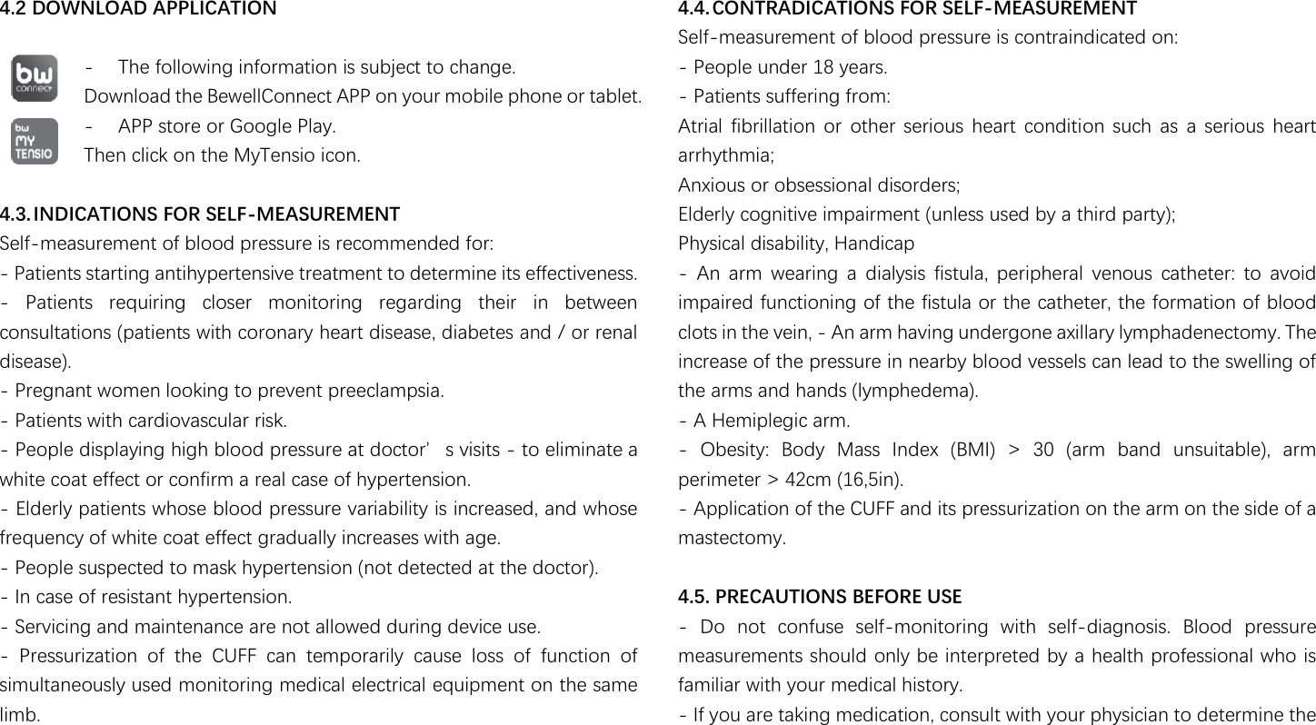                                                                4.2 DOWNLOAD APPLICATION  - The following information is subject to change. Download the BewellConnect APP on your mobile phone or tablet. - APP store or Google Play. Then click on the MyTensio icon.      4.3. INDICATIONS FOR SELF-MEASUREMENT Self-measurement of blood pressure is recommended for: - Patients starting antihypertensive treatment to determine its effectiveness. -  Patients  requiring  closer  monitoring  regarding  their  in  between consultations (patients with coronary heart disease, diabetes and / or renal disease). - Pregnant women looking to prevent preeclampsia. - Patients with cardiovascular risk. - People displaying 濻濼濺濻澳濵濿瀂瀂濷澳瀃瀅濸瀆瀆瀈瀅濸澳濴瀇澳濷瀂濶瀇瀂瀅瀠瀆澳瀉濼瀆濼瀇瀆澳- to eliminate a white coat effect or confirm a real case of hypertension. - Elderly patients whose blood pressure variability is increased, and whose frequency of white coat effect gradually increases with age. - People suspected to mask hypertension (not detected at the doctor). - In case of resistant hypertension. - Servicing and maintenance are not allowed during device use. -  Pressurization  of  the  CUFF  can  temporarily  cause  loss  of  function  of simultaneously used monitoring medical electrical equipment on the same limb.  4.4. CONTRADICATIONS FOR SELF-MEASUREMENT Self-measurement of blood pressure is contraindicated on: - People under 18 years. - Patients suffering from: Atrial  fibrillation  or  other  serious  heart  condition  such  as  a  serious  heart arrhythmia; Anxious or obsessional disorders; Elderly cognitive impairment (unless used by a third party); Physical disability, Handicap -  An  arm  wearing  a  dialysis  fistula,  peripheral  venous  catheter:  to  avoid impaired functioning of the fistula or the catheter, the formation of blood clots in the vein, - An arm having undergone axillary lymphadenectomy. The increase of the pressure in nearby blood vessels can lead to the swelling of the arms and hands (lymphedema). - A Hemiplegic arm. -  Obesity:  Body  Mass  Index  (BMI)  &gt;  30  (arm  band  unsuitable),  arm perimeter &gt; 42cm (16,5in). - Application of the CUFF and its pressurization on the arm on the side of a mastectomy.  4.5. PRECAUTIONS BEFORE USE -  Do  not  confuse  self-monitoring  with  self-diagnosis.  Blood  pressure measurements should only be interpreted by a health professional who is familiar with your medical history. - If you are taking medication, consult with your physician to determine the 