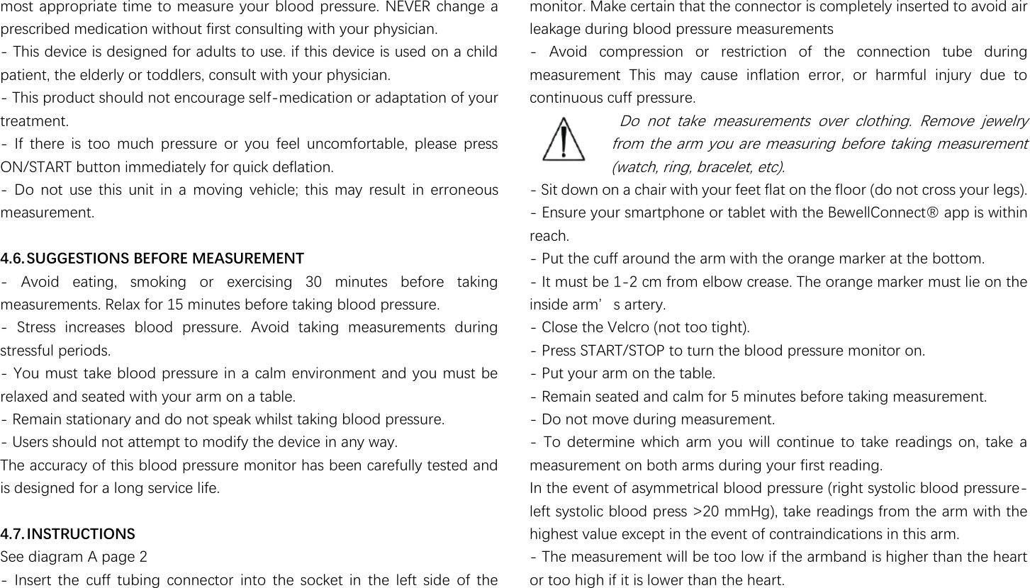                                                               most appropriate time to measure your blood pressure. NEVER change a prescribed medication without first consulting with your physician. - This device is designed for adults to use. if this device is used on a child patient, the elderly or toddlers, consult with your physician. - This product should not encourage self-medication or adaptation of your treatment. -  If  there  is  too  much  pressure  or  you  feel  uncomfortable,  please  press ON/START button immediately for quick deflation. -  Do  not  use  this  unit  in  a  moving  vehicle;  this  may  result  in  erroneous measurement.  4.6. SUGGESTIONS BEFORE MEASUREMENT -  Avoid  eating,  smoking  or  exercising  30  minutes  before  taking measurements. Relax for 15 minutes before taking blood pressure. -  Stress  increases  blood  pressure.  Avoid  taking  measurements  during stressful periods. - You must take blood pressure in a calm environment and you must be relaxed and seated with your arm on a table. - Remain stationary and do not speak whilst taking blood pressure. - Users should not attempt to modify the device in any way. The accuracy of this blood pressure monitor has been carefully tested and is designed for a long service life.  4.7. INSTRUCTIONS   See diagram A page 2 -  Insert  the  cuff  tubing  connector  into  the  socket  in  the  left  side  of  the monitor. Make certain that the connector is completely inserted to avoid air leakage during blood pressure measurements -  Avoid  compression  or  restriction  of  the  connection  tube  during measurement  This  may  cause  inflation  error,  or  harmful  injury  due  to continuous cuff pressure.  Do  not  take  measurements  over  clothing.  Remove  jewelry from the arm you are measuring before taking measurement (watch, ring, bracelet, etc). - Sit down on a chair with your feet flat on the floor (do not cross your legs). - Ensure your smartphone or tablet with the Bew濸濿濿濖瀂瀁瀁濸濶瀇瀻澳濴瀃瀃澳濼瀆澳瀊濼瀇濻濼瀁澳reach. - Put the cuff around the arm with the orange marker at the bottom. - It must be 1-2 cm from elbow crease. The orange marker must lie on the 濼瀁瀆濼濷濸澳濴瀅瀀瀠瀆澳濴瀅瀇濸瀅瀌濁 - Close the Velcro (not too tight). - Press START/STOP to turn the blood pressure monitor on. - Put your arm on the table. - Remain seated and calm for 5 minutes before taking measurement. - Do not move during measurement. -  To  determine which  arm  you  will  continue  to  take  readings  on,  take  a measurement on both arms during your first reading. In the event of asymmetrical blood pressure (right systolic blood pressure-left systolic blood press &gt;20 mmHg), take readings from the arm with the highest value except in the event of contraindications in this arm. - The measurement will be too low if the armband is higher than the heart or too high if it is lower than the heart. 