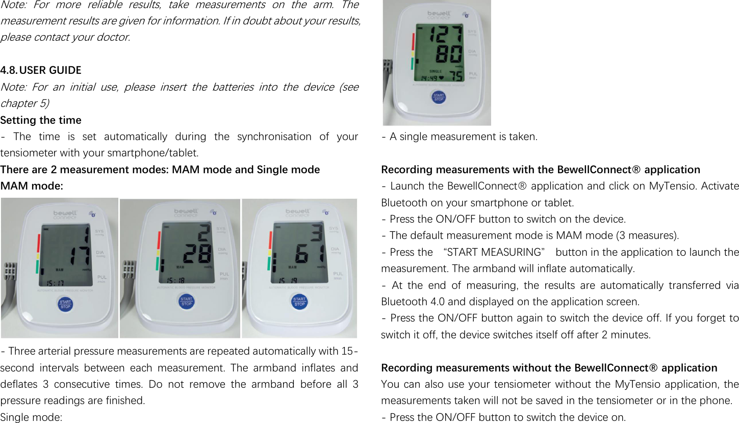                                                               Note:  For  more  reliable  results,  take  measurements  on  the  arm.  The measurement results are given for information. If in doubt about your results, please contact your doctor.  4.8. USER GUIDE Note:  For  an  initial  use,  please  insert  the  batteries  into  the  device  (see chapter 5) Setting the time -  The  time  is  set  automatically  during  the  synchronisation  of  your tensiometer with your smartphone/tablet. There are 2 measurement modes: MAM mode and Single mode MAM mode:  - Three arterial pressure measurements are repeated automatically with 15-second  intervals  between  each  measurement.  The  armband  inflates  and deflates  3  consecutive  times.  Do  not  remove  the  armband  before  all  3 pressure readings are finished. Single mode:  - A single measurement is taken.  濆濙濗濣濦濘濝濢濛澔濡濙濕濧濩濦濙濡濙濢濨濧澔濫濝濨濜澔濨濜濙澔澶濙濫濙濠濠澷濣濢濢濙濗濨瀜澔濕濤濤濠濝濗濕濨濝濣濢 - 濟濴瀈瀁濶濻澳瀇濻濸澳濕濸瀊濸濿濿濖瀂瀁瀁濸濶瀇瀻澳濴瀃瀃濿濼濶濴瀇濼瀂瀁澳濴瀁濷澳濶濿濼濶濾澳瀂瀁澳濠瀌濧濸瀁瀆濼瀂濁澳濔濶瀇濼瀉濴瀇濸澳Bluetooth on your smartphone or tablet. - Press the ON/OFF button to switch on the device. - The default measurement mode is MAM mode (3 measures). - 濣瀅濸瀆瀆澳瀇濻濸澳瀡濦濧濔濥濧澳濠濘濔濦濨濥濜濡濚瀢澳濵瀈瀇瀇瀂瀁澳濼瀁澳瀇濻濸澳濴瀃瀃濿濼濶濴瀇濼瀂瀁澳瀇瀂澳濿濴瀈瀁濶濻澳瀇濻濸澳measurement. The armband will inflate automatically. -  At  the  end  of  measuring,  the  results  are  automatically  transferred  via Bluetooth 4.0 and displayed on the application screen. - Press the ON/OFF button again to switch the device off. If you forget to switch it off, the device switches itself off after 2 minutes.  Rec濣濦濘濝濢濛澔濡濙濕濧濩濦濙濡濙濢濨濧澔濫濝濨濜濣濩濨澔濨濜濙澔澶濙濫濙濠濠澷濣濢濢濙濗濨瀜澔濕濤濤濠濝濗濕濨濝濣濢 You can also use your tensiometer without the MyTensio application, the measurements taken will not be saved in the tensiometer or in the phone. - Press the ON/OFF button to switch the device on. 