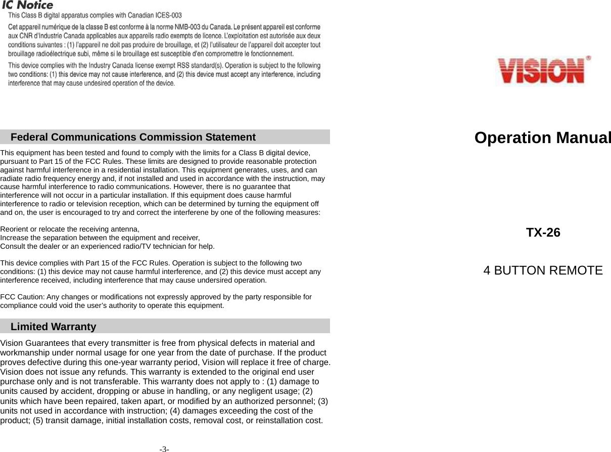         Federal Communications Commission Statement  This equipment has been tested and found to comply with the limits for a Class B digital device, pursuant to Part 15 of the FCC Rules. These limits are designed to provide reasonable protection against harmful interference in a residential installation. This equipment generates, uses, and can radiate radio frequency energy and, if not installed and used in accordance with the instruction, may cause harmful interference to radio communications. However, there is no guarantee that interference will not occur in a particular installation. If this equipment does cause harmful interference to radio or television reception, which can be determined by turning the equipment off and on, the user is encouraged to try and correct the interferene by one of the following measures:  Reorient or relocate the receiving antenna, Increase the separation between the equipment and receiver, Consult the dealer or an experienced radio/TV technician for help.  This device complies with Part 15 of the FCC Rules. Operation is subject to the following two conditions: (1) this device may not cause harmful interference, and (2) this device must accept any interference received, including interference that may cause undersired operation.  FCC Caution: Any changes or modifications not expressly approved by the party responsible for compliance could void the user&rsquo;s authority to operate this equipment.  Limited Warranty  Vision Guarantees that every transmitter is free from physical defects in material and workmanship under normal usage for one year from the date of purchase. If the product proves defective during this one-year warranty period, Vision will replace it free of charge. Vision does not issue any refunds. This warranty is extended to the original end user purchase only and is not transferable. This warranty does not apply to : (1) damage to units caused by accident, dropping or abuse in handling, or any negligent usage; (2) units which have been repaired, taken apart, or modified by an authorized personnel; (3) units not used in accordance with instruction; (4) damages exceeding the cost of the product; (5) transit damage, initial installation costs, removal cost, or reinstallation cost.    -3-        Operation Manual     TX-26  4 BUTTON REMOTE   