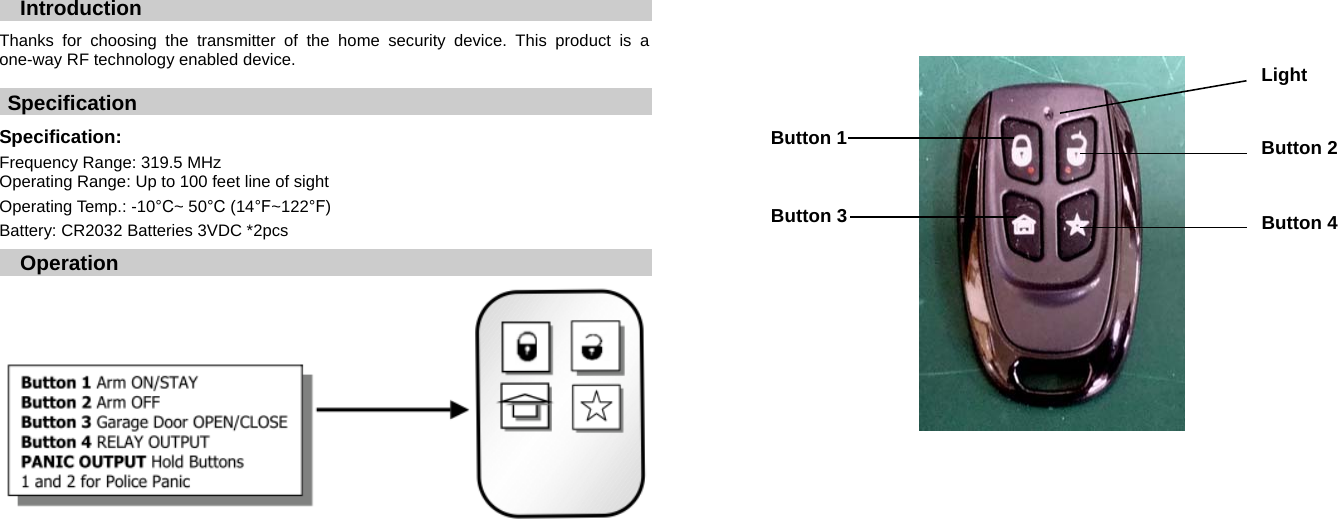  Introduction  Thanks for choosing the transmitter of the home security device. This product is a one-way RF technology enabled device.  Specification   Specification:    Frequency Range: 319.5 MHz Operating Range: Up to 100 feet line of sight Operating Temp.: -10&deg;C~ 50&deg;C (14&deg;F~122&deg;F) Battery: CR2032 Batteries 3VDC *2pcs    Operation     Light  Button 2 Button 4 Button 1 Button 3 