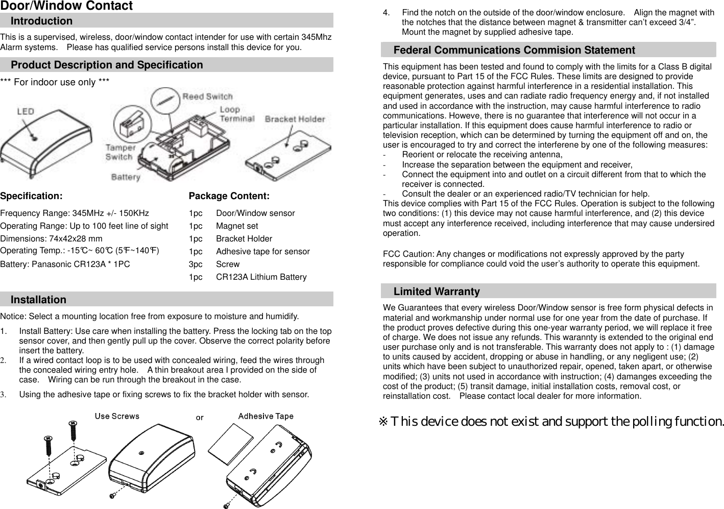 Door/Window Contact Introduction  This is a supervised, wireless, door/window contact intender for use with certain 345Mhz Alarm systems.    Please has qualified service persons install this device for you.  Product Description and Specification  *** For indoor use only ***           Specification:   Package Content:  Frequency Range: 345MHz +/- 150KHz Operating Range: Up to 100 feet line of sight Dimensions: 74x42x28 mm Operating Temp.: -15&deg;C~ 60&deg;C (5&deg;F~140&deg;F) Battery: Panasonic CR123A * 1PC 1pc 1pc 1pc 1pc 3pc 1pc Door/Window sensor Magnet set Bracket Holder Adhesive tape for sensor Screw CR123A Lithium Battery  Installation  Notice: Select a mounting location free from exposure to moisture and humidify.   1.  Install Battery: Use care when installing the battery. Press the locking tab on the top sensor cover, and then gently pull up the cover. Observe the correct polarity before insert the battery.   2.  If a wired contact loop is to be used with concealed wiring, feed the wires through the concealed wiring entry hole.    A thin breakout area I provided on the side of case.    Wiring can be run through the breakout in the case.  3.  Using the adhesive tape or fixing screws to fix the bracket holder with sensor.           4.  Find the notch on the outside of the door/window enclosure.    Align the magnet with the notches that the distance between magnet &amp; transmitter can&rsquo;t exceed 3/4&rdquo;.   Mount the magnet by supplied adhesive tape.      Federal Communications Commision Statement  This equipment has been tested and found to comply with the limits for a Class B digital device, pursuant to Part 15 of the FCC Rules. These limits are designed to provide reasonable protection against harmful interference in a residential installation. This equipment generates, uses and can radiate radio frequency energy and, if not installed and used in accordance with the instruction, may cause harmful interference to radio communications. Howeve, there is no guarantee that interference will not occur in a particular installation. If this equipment does cause harmful interference to radio or television reception, which can be determined by turning the equipment off and on, the user is encouraged to try and correct the interferene by one of the following measures: -  Reorient or relocate the receiving antenna, -  Increase the separation between the equipment and receiver, -  Connect the equipment into and outlet on a circuit different from that to which the receiver is connected. -  Consult the dealer or an experienced radio/TV technician for help. This device complies with Part 15 of the FCC Rules. Operation is subject to the following two conditions: (1) this device may not cause harmful interference, and (2) this device must accept any interference received, including interference that may cause undersired operation.  FCC Caution: Any changes or modifications not expressly approved by the party responsible for compliance could void the user&rsquo;s authority to operate this equipment.   Limited Warranty  We Guarantees that every wireless Door/Window sensor is free form physical defects in material and workmanship under normal use for one year from the date of purchase. If the product proves defective during this one-year warranty period, we will replace it free of charge. We does not issue any refunds. This warannty is extended to the original end user purchase only and is not transferable. This warranty does not apply to : (1) damage to units caused by accident, dropping or abuse in handling, or any negligent use; (2) units which have been subject to unauthorized repair, opened, taken apart, or otherwise modified; (3) units not used in accordance with instruction; (4) damanges exceeding the cost of the product; (5) transit damage, initial installation costs, removal cost, or reinstallation cost.    Please contact local dealer for more information.  ※This device does not exist and support the polling function.  