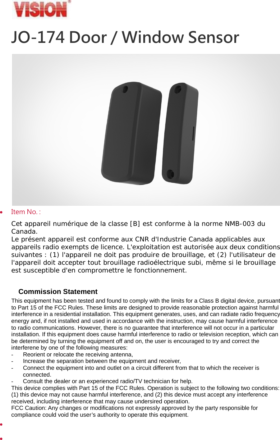 JO-174 Door / Window Sensor   Item No. :   Cet appareil num&eacute;rique de la classe [B] est conforme &agrave; la norme NMB-003 du Canada. Le pr&eacute;sent appareil est conforme aux CNR d'Industrie Canada applicables aux appareils radio exempts de licence. L'exploitation est autoris&eacute;e aux deux conditions suivantes : (1) l'appareil ne doit pas produire de brouillage, et (2) l'utilisateur de l'appareil doit accepter tout brouillage radio&eacute;lectrique subi, m&ecirc;me si le brouillage est susceptible d'en compromettre le fonctionnement.  Commission Statement This equipment has been tested and found to comply with the limits for a Class B digital device, pursuant to Part 15 of the FCC Rules. These limits are designed to provide reasonable protection against harmful interference in a residential installation. This equipment generates, uses, and can radiate radio frequency energy and, if not installed and used in accordance with the instruction, may cause harmful interference to radio communications. However, there is no guarantee that interference will not occur in a particular installation. If this equipment does cause harmful interference to radio or television reception, which can be determined by turning the equipment off and on, the user is encouraged to try and correct the interferene by one of the following measures: -  Reorient or relocate the receiving antenna, -  Increase the separation between the equipment and receiver, -  Connect the equipment into and outlet on a circuit different from that to which the receiver is connected. -  Consult the dealer or an experienced radio/TV technician for help. This device complies with Part 15 of the FCC Rules. Operation is subject to the following two conditions: (1) this device may not cause harmful interference, and (2) this device must accept any interference received, including interference that may cause undersired operation. FCC Caution: Any changes or modifications not expressly approved by the party responsible for compliance could void the user&rsquo;s authority to operate this equipment.      