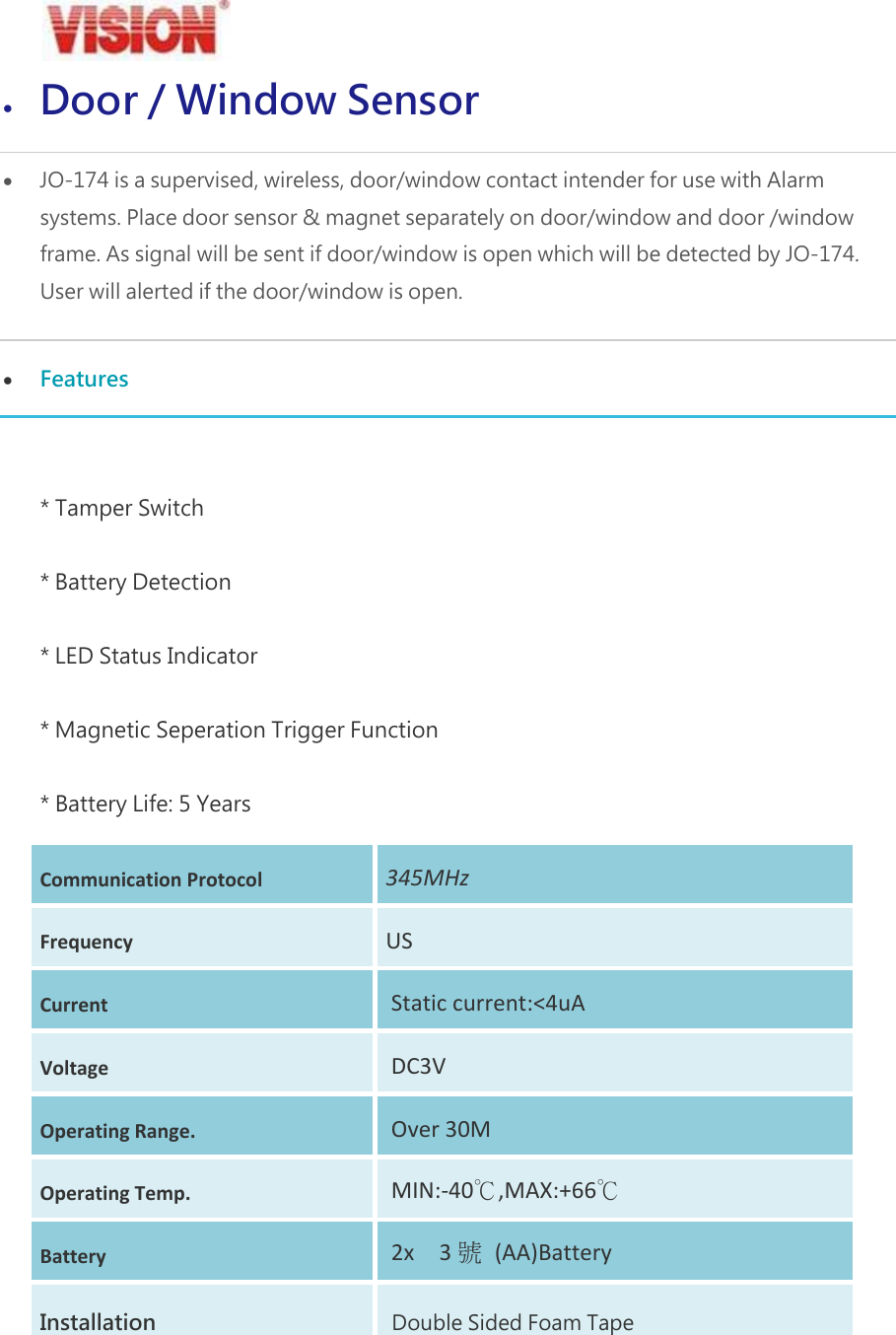  Door / Window Sensor  JO-174 is a supervised, wireless, door/window contact intender for use with Alarm systems. Place door sensor &amp; magnet separately on door/window and door /window frame. As signal will be sent if door/window is open which will be detected by JO-174. User will alerted if the door/window is open.  Features  * Tamper Switch * Battery Detection * LED Status Indicator * Magnetic Seperation Trigger Function * Battery Life: 5 Years CommunicationProtocol345MHzFrequencyUSCurrentStaticcurrent:<4uAVoltageDC3VOperatingRange.Over30MOperatingTemp.MIN:‐40℃,MAX:+66℃Battery2x3號(AA)BatteryInstallation  Double Sided Foam Tape 