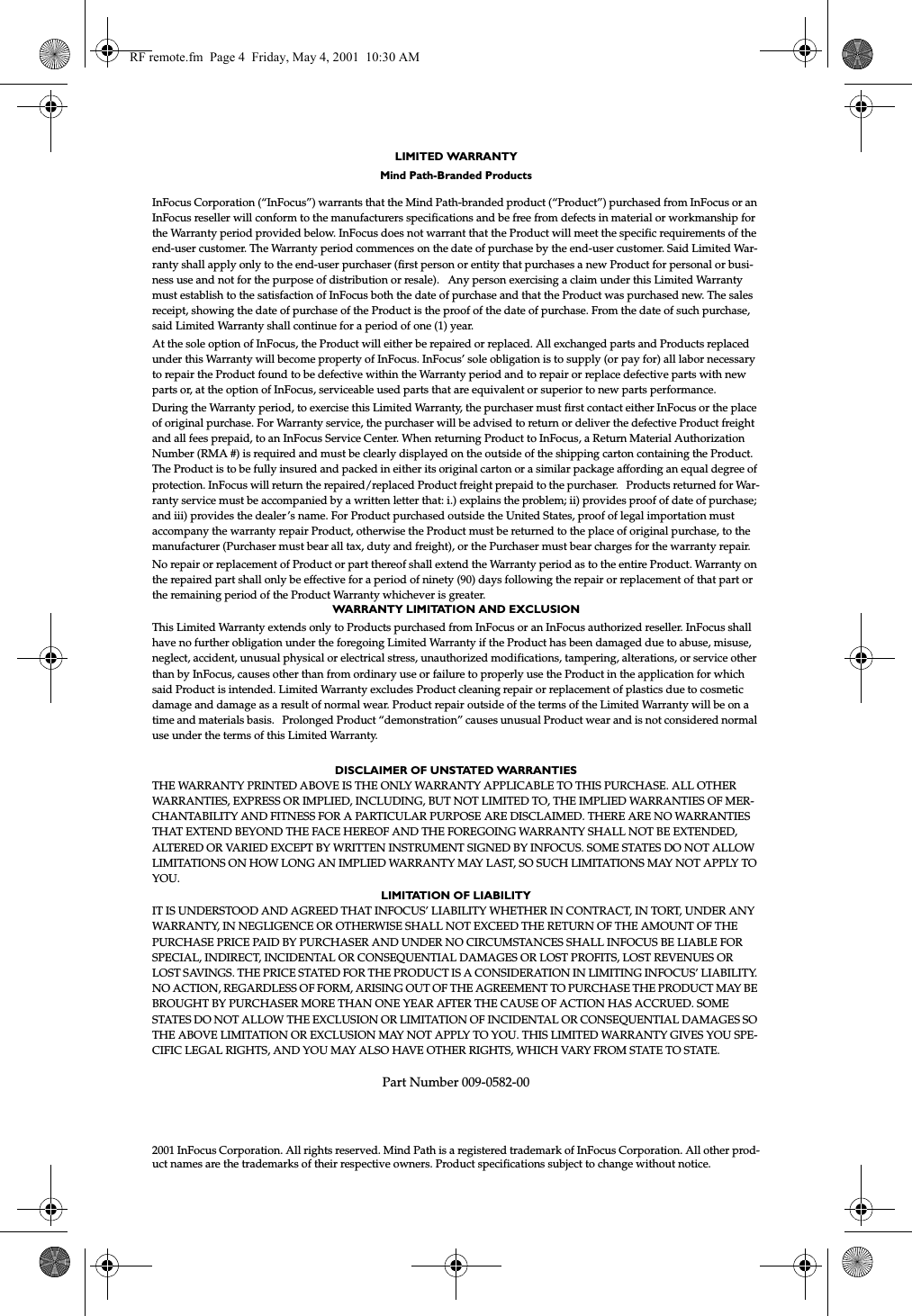 LIMITED WARRANTY Mind Path-Branded ProductsInFocus Corporation (&ldquo;InFocus&rdquo;) warrants that the Mind Path-branded product (&ldquo;Product&rdquo;) purchased from InFocus or an InFocus reseller will conform to the manufacturers specifications and be free from defects in material or workmanship for the Warranty period provided below. InFocus does not warrant that the Product will meet the specific requirements of the end-user customer. The Warranty period commences on the date of purchase by the end-user customer. Said Limited War-ranty shall apply only to the end-user purchaser (first person or entity that purchases a new Product for personal or busi-ness use and not for the purpose of distribution or resale).   Any person exercising a claim under this Limited Warranty must establish to the satisfaction of InFocus both the date of purchase and that the Product was purchased new. The sales receipt, showing the date of purchase of the Product is the proof of the date of purchase. From the date of such purchase, said Limited Warranty shall continue for a period of one (1) year. At the sole option of InFocus, the Product will either be repaired or replaced. All exchanged parts and Products replaced under this Warranty will become property of InFocus. InFocus&rsquo; sole obligation is to supply (or pay for) all labor necessary to repair the Product found to be defective within the Warranty period and to repair or replace defective parts with new parts or, at the option of InFocus, serviceable used parts that are equivalent or superior to new parts performance.During the Warranty period, to exercise this Limited Warranty, the purchaser must first contact either InFocus or the place of original purchase. For Warranty service, the purchaser will be advised to return or deliver the defective Product freight and all fees prepaid, to an InFocus Service Center. When returning Product to InFocus, a Return Material Authorization Number (RMA #) is required and must be clearly displayed on the outside of the shipping carton containing the Product. The Product is to be fully insured and packed in either its original carton or a similar package affording an equal degree of protection. InFocus will return the repaired/replaced Product freight prepaid to the purchaser.   Products returned for War-ranty service must be accompanied by a written letter that: i.) explains the problem; ii) provides proof of date of purchase; and iii) provides the dealer&rsquo;s name. For Product purchased outside the United States, proof of legal importation must accompany the warranty repair Product, otherwise the Product must be returned to the place of original purchase, to the manufacturer (Purchaser must bear all tax, duty and freight), or the Purchaser must bear charges for the warranty repair.No repair or replacement of Product or part thereof shall extend the Warranty period as to the entire Product. Warranty on the repaired part shall only be effective for a period of ninety (90) days following the repair or replacement of that part or the remaining period of the Product Warranty whichever is greater. WARRANTY LIMITATION AND EXCLUSIONThis Limited Warranty extends only to Products purchased from InFocus or an InFocus authorized reseller. InFocus shall have no further obligation under the foregoing Limited Warranty if the Product has been damaged due to abuse, misuse, neglect, accident, unusual physical or electrical stress, unauthorized modifications, tampering, alterations, or service other than by InFocus, causes other than from ordinary use or failure to properly use the Product in the application for which said Product is intended. Limited Warranty excludes Product cleaning repair or replacement of plastics due to cosmetic damage and damage as a result of normal wear. Product repair outside of the terms of the Limited Warranty will be on a time and materials basis.   Prolonged Product &ldquo;demonstration&rdquo; causes unusual Product wear and is not considered normal use under the terms of this Limited Warranty. DISCLAIMER OF UNSTATED WARRANTIESTHE WARRANTY PRINTED ABOVE IS THE ONLY WARRANTY APPLICABLE TO THIS PURCHASE. ALL OTHER WARRANTIES, EXPRESS OR IMPLIED, INCLUDING, BUT NOT LIMITED TO, THE IMPLIED WARRANTIES OF MER-CHANTABILITY AND FITNESS FOR A PARTICULAR PURPOSE ARE DISCLAIMED. THERE ARE NO WARRANTIES THAT EXTEND BEYOND THE FACE HEREOF AND THE FOREGOING WARRANTY SHALL NOT BE EXTENDED, ALTERED OR VARIED EXCEPT BY WRITTEN INSTRUMENT SIGNED BY INFOCUS. SOME STATES DO NOT ALLOW LIMITATIONS ON HOW LONG AN IMPLIED WARRANTY MAY LAST, SO SUCH LIMITATIONS MAY NOT APPLY TO YOU.LIMITATION OF LIABILITYIT IS UNDERSTOOD AND AGREED THAT INFOCUS&rsquo; LIABILITY WHETHER IN CONTRACT, IN TORT, UNDER ANY WARRANTY, IN NEGLIGENCE OR OTHERWISE SHALL NOT EXCEED THE RETURN OF THE AMOUNT OF THE PURCHASE PRICE PAID BY PURCHASER AND UNDER NO CIRCUMSTANCES SHALL INFOCUS BE LIABLE FOR SPECIAL, INDIRECT, INCIDENTAL OR CONSEQUENTIAL DAMAGES OR LOST PROFITS, LOST REVENUES OR LOST SAVINGS. THE PRICE STATED FOR THE PRODUCT IS A CONSIDERATION IN LIMITING INFOCUS&rsquo; LIABILITY. NO ACTION, REGARDLESS OF FORM, ARISING OUT OF THE AGREEMENT TO PURCHASE THE PRODUCT MAY BE BROUGHT BY PURCHASER MORE THAN ONE YEAR AFTER THE CAUSE OF ACTION HAS ACCRUED. SOME STATES DO NOT ALLOW THE EXCLUSION OR LIMITATION OF INCIDENTAL OR CONSEQUENTIAL DAMAGES SO THE ABOVE LIMITATION OR EXCLUSION MAY NOT APPLY TO YOU. THIS LIMITED WARRANTY GIVES YOU SPE-CIFIC LEGAL RIGHTS, AND YOU MAY ALSO HAVE OTHER RIGHTS, WHICH VARY FROM STATE TO STATE.Part Number 009-0582-002001 InFocus Corporation. All rights reserved. Mind Path is a registered trademark of InFocus Corporation. All other prod-uct names are the trademarks of their respective owners. Product specifications subject to change without notice.RF remote.fm  Page 4  Friday, May 4, 2001  10:30 AM