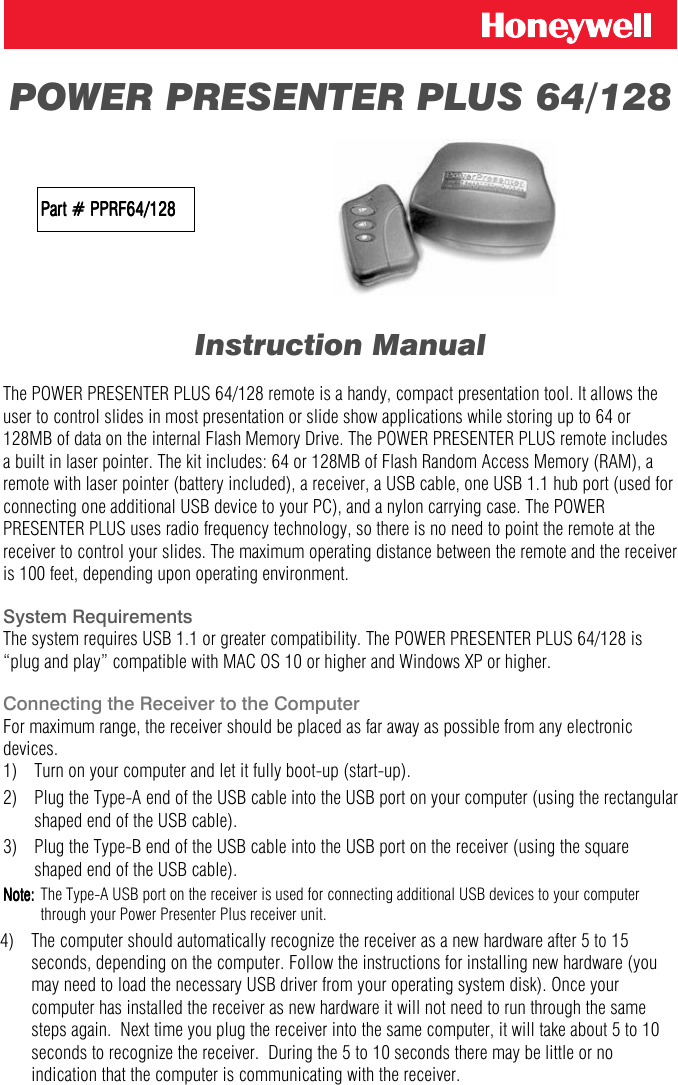  POWER PRESENTER PLUS 64/128                     Part # PPRF64/128Part # PPRF64/128Part # PPRF64/128Part # PPRF64/128               Instruction Manual  The POWER PRESENTER PLUS 64/128 remote is a handy, compact presentation tool. It allows the user to control slides in most presentation or slide show applications while storing up to 64 or 128MB of data on the internal Flash Memory Drive. The POWER PRESENTER PLUS remote includes a built in laser pointer. The kit includes: 64 or 128MB of Flash Random Access Memory (RAM), a remote with laser pointer (battery included), a receiver, a USB cable, one USB 1.1 hub port (used for connecting one additional USB device to your PC), and a nylon carrying case. The POWER PRESENTER PLUS uses radio frequency technology, so there is no need to point the remote at the receiver to control your slides. The maximum operating distance between the remote and the receiver is 100 feet, depending upon operating environment.  System Requirements The system requires USB 1.1 or greater compatibility. The POWER PRESENTER PLUS 64/128 is &ldquo;plug and play&rdquo; compatible with MAC OS 10 or higher and Windows XP or higher.   Connecting the Receiver to the Computer For maximum range, the receiver should be placed as far away as possible from any electronic devices.      1)   Turn on your computer and let it fully boot-up (start-up). 2)  Plug the Type-A end of the USB cable into the USB port on your computer (using the rectangular shaped end of the USB cable). 3)   Plug the Type-B end of the USB cable into the USB port on the receiver (using the square shaped end of the USB cable). Note:Note:Note:Note:    The Type-A USB port on the receiver is used for connecting additional USB devices to your computer through your Power Presenter Plus receiver unit. 4)  The computer should automatically recognize the receiver as a new hardware after 5 to 15 seconds, depending on the computer. Follow the instructions for installing new hardware (you may need to load the necessary USB driver from your operating system disk). Once your computer has installed the receiver as new hardware it will not need to run through the same steps again.  Next time you plug the receiver into the same computer, it will take about 5 to 10 seconds to recognize the receiver.  During the 5 to 10 seconds there may be little or no indication that the computer is communicating with the receiver. 