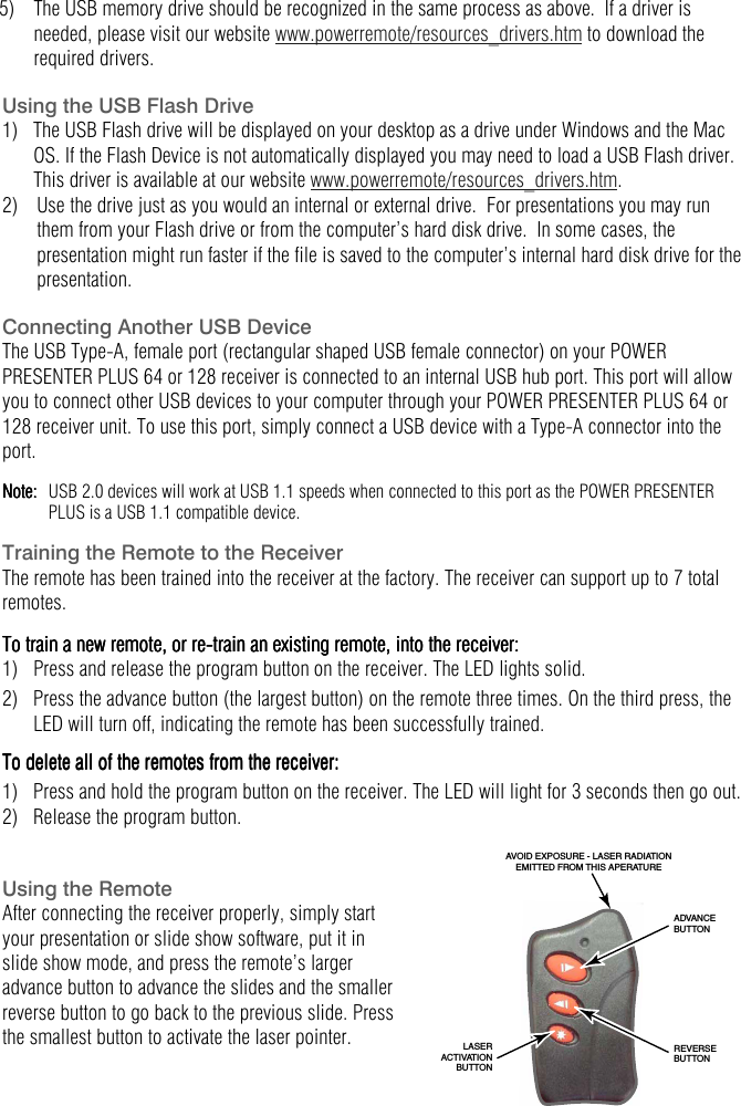  5)  The USB memory drive should be recognized in the same process as above.  If a driver is needed, please visit our website www.powerremote/resources_drivers.htm to download the required drivers.     Using the USB Flash Drive 1)   The USB Flash drive will be displayed on your desktop as a drive under Windows and the Mac OS. If the Flash Device is not automatically displayed you may need to load a USB Flash driver. This driver is available at our website www.powerremote/resources_drivers.htm. 2)  Use the drive just as you would an internal or external drive.  For presentations you may run them from your Flash drive or from the computer&rsquo;s hard disk drive.  In some cases, the presentation might run faster if the file is saved to the computer&rsquo;s internal hard disk drive for the presentation.     Connecting Another USB Device The USB Type-A, female port (rectangular shaped USB female connector) on your POWER PRESENTER PLUS 64 or 128 receiver is connected to an internal USB hub port. This port will allow you to connect other USB devices to your computer through your POWER PRESENTER PLUS 64 or 128 receiver unit. To use this port, simply connect a USB device with a Type-A connector into the port.  Note: Note: Note: Note:      USB 2.0 devices will work at USB 1.1 speeds when connected to this port as the POWER PRESENTER PLUS is a USB 1.1 compatible device.  Training the Remote to the Receiver The remote has been trained into the receiver at the factory. The receiver can support up to 7 total remotes.  To train a new remote, or reTo train a new remote, or reTo train a new remote, or reTo train a new remote, or re----train an existing remote, into the receivtrain an existing remote, into the receivtrain an existing remote, into the receivtrain an existing remote, into the receiver:er:er:er:    1)  Press and release the program button on the receiver. The LED lights solid. 2)  Press the advance button (the largest button) on the remote three times. On the third press, the LED will turn off, indicating the remote has been successfully trained. To deleTo deleTo deleTo delete all of the remotes from the receiver:te all of the remotes from the receiver:te all of the remotes from the receiver:te all of the remotes from the receiver:    1)  Press and hold the program button on the receiver. The LED will light for 3 seconds then go out. 2)  Release the program button.   Using the Remote After connecting the receiver properly, simply start your presentation or slide show software, put it in slide show mode, and press the remote&rsquo;s larger advance button to advance the slides and the smaller reverse button to go back to the previous slide. Press the smallest button to activate the laser pointer.  AVOID EXPOSURE - LASER RADIATIONEMITTED FROM THIS APERATURELASERACTIVATIONBUTTONREVERSEBUTTONADVANCEBUTTON  