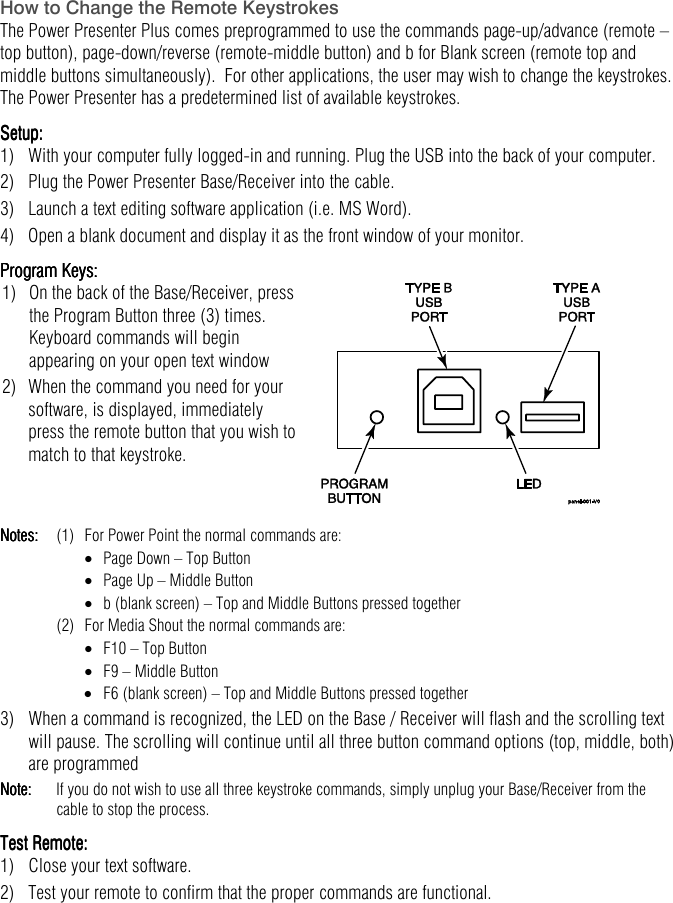   How to Change the Remote Keystrokes The Power Presenter Plus comes preprogrammed to use the commands page-up/advance (remote &ndash; top button), page-down/reverse (remote-middle button) and b for Blank screen (remote top and middle buttons simultaneously).  For other applications, the user may wish to change the keystrokes.  The Power Presenter has a predetermined list of available keystrokes. Setup:Setup:Setup:Setup:    1)   With your computer fully logged-in and running. Plug the USB into the back of your computer.  2)  Plug the Power Presenter Base/Receiver into the cable. 3)  Launch a text editing software application (i.e. MS Word). 4)  Open a blank document and display it as the front window of your monitor. Program Keys:Program Keys:Program Keys:Program Keys:    1)   On the back of the Base/Receiver, press the Program Button three (3) times. Keyboard commands will begin appearing on your open text window 2)   When the command you need for your software, is displayed, immediately press the remote button that you wish to match to that keystroke.      Notes:Notes:Notes:Notes:     (1)  For Power Point the normal commands are: &bull;  Page Down &ndash; Top Button &bull;  Page Up &ndash; Middle Button &bull;  b (blank screen) &ndash; Top and Middle Buttons pressed together   (2)  For Media Shout the normal commands are: &bull;  F10 &ndash; Top Button &bull;  F9 &ndash; Middle Button &bull;  F6 (blank screen) &ndash; Top and Middle Buttons pressed together 3)  When a command is recognized, the LED on the Base / Receiver will flash and the scrolling text will pause. The scrolling will continue until all three button command options (top, middle, both) are programmed Note:Note:Note:Note:   If you do not wish to use all three keystroke commands, simply unplug your Base/Receiver from the cable to stop the process. Test Remote:Test Remote:Test Remote:Test Remote: 1)  Close your text software. 2)  Test your remote to confirm that the proper commands are functional.  