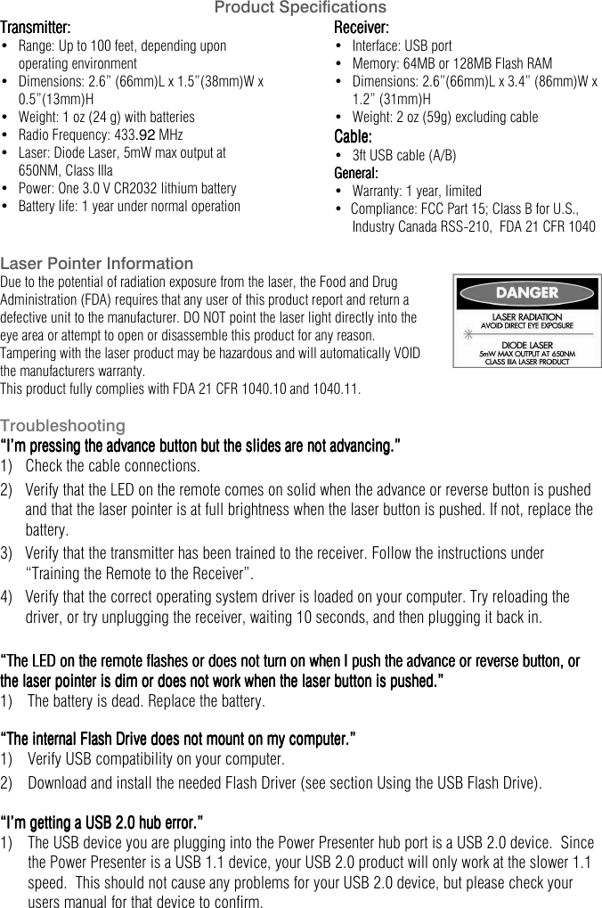   Product Specifications Transmitter:Transmitter:Transmitter:Transmitter:    &bull;   Range: Up to 100 feet, depending upon operating environment &bull;   Dimensions: 2.6&rdquo; (66mm)L x 1.5&rdquo;(38mm)W x 0.5&rdquo;(13mm)H &bull;   Weight: 1 oz (24 g) with batteries &bull;  Radio Frequency: 433.92 MHz &bull;   Laser: Diode Laser, 5mW max output at 650NM, Class IIIa &bull;   Power: One 3.0 V CR2032 lithium battery &bull;   Battery life: 1 year under normal operation Receiver:Receiver:Receiver:Receiver:    &bull;   Interface: USB port &bull;   Memory: 64MB or 128MB Flash RAM &bull;   Dimensions: 2.6&rdquo;(66mm)L x 3.4&rdquo; (86mm)W x 1.2&rdquo; (31mm)H &bull;   Weight: 2 oz (59g) excluding cable Cable:Cable:Cable:Cable:    &bull;   3ft USB cable (A/B) General:General:General:General:    &bull;   Warranty: 1 year, limited &bull;  Compliance: FCC Part 15; Class B for U.S.,  Industry Canada RSS-210,  FDA 21 CFR 1040 Laser Pointer Information Due to the potential of radiation exposure from the laser, the Food and Drug Administration (FDA) requires that any user of this product report and return a defective unit to the manufacturer. DO NOT point the laser light directly into the eye area or attempt to open or disassemble this product for any reason. Tampering with the laser product may be hazardous and will automatically VOID the manufacturers warranty. This product fully complies with FDA 21 CFR 1040.10 and 1040.11.    Troubleshooting &ldquo;I&rsquo;m pressing the advance button but the slides are not advancing.&rdquo;&ldquo;I&rsquo;m pressing the advance button but the slides are not advancing.&rdquo;&ldquo;I&rsquo;m pressing the advance button but the slides are not advancing.&rdquo;&ldquo;I&rsquo;m pressing the advance button but the slides are not advancing.&rdquo;    1)   Check the cable connections. 2)   Verify that the LED on the remote comes on solid when the advance or reverse button is pushed and that the laser pointer is at full brightness when the laser button is pushed. If not, replace the battery. 3)   Verify that the transmitter has been trained to the receiver. Follow the instructions under &ldquo;Training the Remote to the Receiver&rdquo;. 4)   Verify that the correct operating system driver is loaded on your computer. Try reloading the driver, or try unplugging the receiver, waiting 10 seconds, and then plugging it back in.  &ldquo;The LED on the remote flashes or does not turn on when I push the advance or reverse button, or &ldquo;The LED on the remote flashes or does not turn on when I push the advance or reverse button, or &ldquo;The LED on the remote flashes or does not turn on when I push the advance or reverse button, or &ldquo;The LED on the remote flashes or does not turn on when I push the advance or reverse button, or the lthe lthe lthe laser pointer is dim or does not work when the laser button is pushed.&rdquo;aser pointer is dim or does not work when the laser button is pushed.&rdquo;aser pointer is dim or does not work when the laser button is pushed.&rdquo;aser pointer is dim or does not work when the laser button is pushed.&rdquo;    1)  The battery is dead. Replace the battery.  &ldquo;The internal Flash Drive does not mount on my computer.&rdquo;&ldquo;The internal Flash Drive does not mount on my computer.&rdquo;&ldquo;The internal Flash Drive does not mount on my computer.&rdquo;&ldquo;The internal Flash Drive does not mount on my computer.&rdquo;    1)  Verify USB compatibility on your computer. 2)  Download and install the needed Flash Driver (see section Using the USB Flash Drive).  &ldquo;I&rsquo;m getting a USB 2.0 hub error.&rdquo;&ldquo;I&rsquo;m getting a USB 2.0 hub error.&rdquo;&ldquo;I&rsquo;m getting a USB 2.0 hub error.&rdquo;&ldquo;I&rsquo;m getting a USB 2.0 hub error.&rdquo;    1)  The USB device you are plugging into the Power Presenter hub port is a USB 2.0 device.  Since the Power Presenter is a USB 1.1 device, your USB 2.0 product will only work at the slower 1.1 speed.  This should not cause any problems for your USB 2.0 device, but please check your users manual for that device to confirm.   