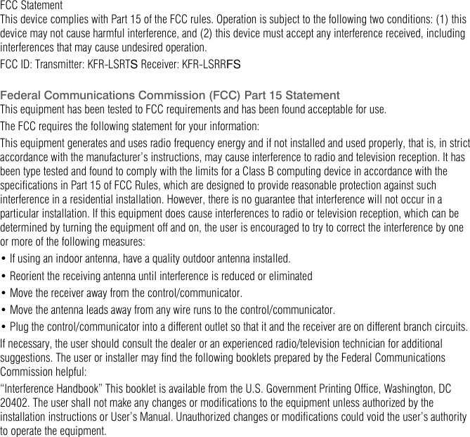   FCC Statement  This device complies with Part 15 of the FCC rules. Operation is subject to the following two conditions: (1) this device may not cause harmful interference, and (2) this device must accept any interference received, including interferences that may cause undesired operation. FCC ID: Transmitter: KFR-LSRTS Receiver: KFR-LSRRFS  Federal Communications Commission (FCC) Part 15 Statement  This equipment has been tested to FCC requirements and has been found acceptable for use. The FCC requires the following statement for your information: This equipment generates and uses radio frequency energy and if not installed and used properly, that is, in strict accordance with the manufacturer&rsquo;s instructions, may cause interference to radio and television reception. It has been type tested and found to comply with the limits for a Class B computing device in accordance with the specifications in Part 15 of FCC Rules, which are designed to provide reasonable protection against such interference in a residential installation. However, there is no guarantee that interference will not occur in a particular installation. If this equipment does cause interferences to radio or television reception, which can be determined by turning the equipment off and on, the user is encouraged to try to correct the interference by one or more of the following measures: &bull; If using an indoor antenna, have a quality outdoor antenna installed. &bull; Reorient the receiving antenna until interference is reduced or eliminated &bull; Move the receiver away from the control/communicator. &bull; Move the antenna leads away from any wire runs to the control/communicator. &bull; Plug the control/communicator into a different outlet so that it and the receiver are on different branch circuits. If necessary, the user should consult the dealer or an experienced radio/television technician for additional suggestions. The user or installer may find the following booklets prepared by the Federal Communications Commission helpful: &ldquo;Interference Handbook&rdquo; This booklet is available from the U.S. Government Printing Office, Washington, DC 20402. The user shall not make any changes or modifications to the equipment unless authorized by the installation instructions or User&rsquo;s Manual. Unauthorized changes or modifications could void the user&rsquo;s authority to operate the equipment. 