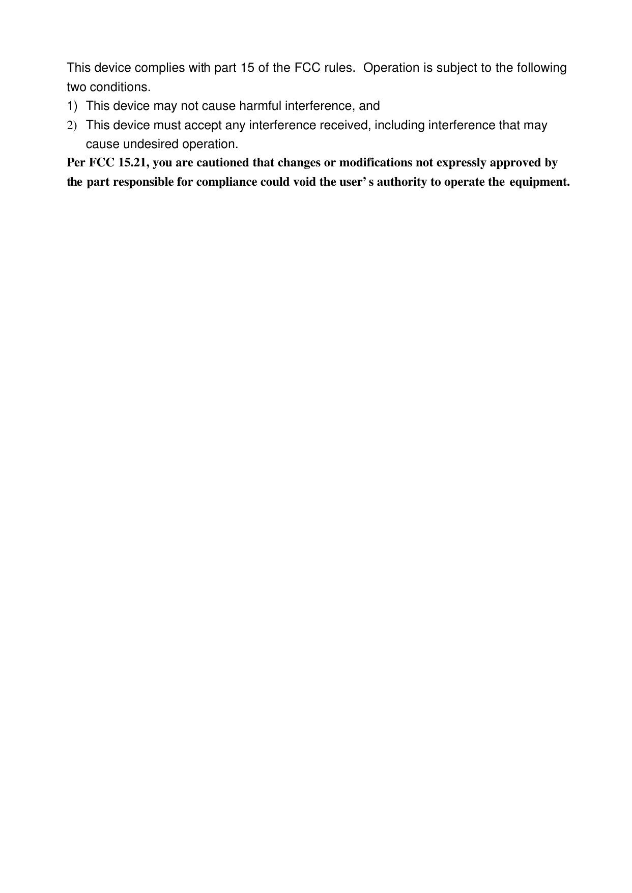  This device complies with part 15 of the FCC rules.  Operation is subject to the following two conditions. 1) This device may not cause harmful interference, and 2) This device must accept any interference received, including interference that may cause undesired operation. Per FCC 15.21, you are cautioned that changes or modifications not expressly approved by the part responsible for compliance could void the user&rsquo;s authority to operate the equipment.   