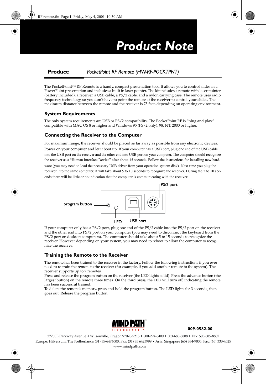 Product Note009-0582-00 27700B Parkway Avenue &bull; Wilsonville, Oregon 97070-9215 &bull; 800-294-6400 &bull; 503-685-8888 &bull; Fax: 503-685-8887Europe: Hilversum, The Netherlands (31) 35-6474000, Fax: (31) 35 6423999 &bull;Asia: Singapore (65) 334-9005, Fax: (65) 333-4525www.mindpath.comThe PocketPoint&trade; RF Remote is a handy, compact presentation tool. It allows you to control slides in a PowerPoint presentation and includes a built in laser pointer. The kit includes a remote with laser pointer (battery included), a receiver, a USB cable, a PS/2 cable, and a nylon carrying case. The remote uses radio frequency technology, so you don&rsquo;t have to point the remote at the receiver to control your slides. The maximum distance between the remote and the receiver is 75 feet, depending on operating environment.System RequirementsThe only system requirements are USB or PS/2 compatibility. The PocketPoint RF is &ldquo;plug and play&rdquo; compatible with MAC OS 8 or higher and Windows 95 (PS/2 only), 98, NT, 2000 or higher.Connecting the Receiver to the ComputerFor maximum range, the receiver should be placed as far away as possible from any electronic devices. Power on your computer and let it boot up. If your computer has a USB port, plug one end of the USB cable into the USB port on the receiver and the other end into USB port on your computer. The computer should recognize the receiver as a &ldquo;Human Interface Device&rdquo; after about 15 seconds. Follow the instructions for installing new hard-ware (you may need to load the necessary USB driver from your operation system disk). Next time you plug the receiver into the same computer, it will take about 5 to 10 seconds to recognize the receiver. During the 5 to 10 sec-onds there will be little or no indication that the computer is communicating with the receiver. If your computer only has a PS/2 port, plug one end of the PS/2 cable into the PS/2 port on the receiver and the other end into PS/2 port on your computer (you may need to disconnect the keyboard from the PS/2 port on desktop computers). The computer should take about 5 to 15 seconds to recognize the receiver. However depending on your system, you may need to reboot to allow the computer to recog-nize the receiver.Training the Remote to the ReceiverThe remote has been trained to the receiver in the factory. Follow the following instructions if you ever need to re-train the remote to the receiver (for example, if you add another remote to the system). The receiver supports up to 7 remotes.Press and release the program button on the receiver (the LED lights solid). Press the advance button (the largest button) on the remote three times. On the third press, the LED will turn off, indicating the remote has been successful trained.To delete the remote&rsquo;s memory, press and hold the program button. The LED lights for 3 seconds, then goes out. Release the program button.Product: PocketPoint RF Remote (HW-RF-POCKTPNT)PS/2 portUSB portLEDprogram buttonRF remote.fm  Page 1  Friday, May 4, 2001  10:30 AM