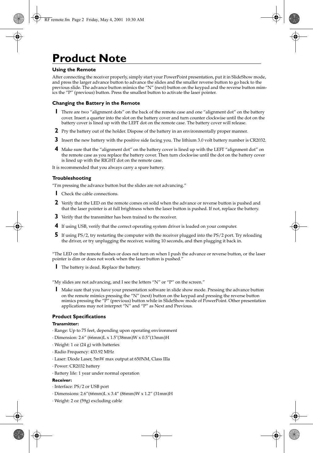 Product NoteUsing the RemoteAfter connecting the receiver properly, simply start your PowerPoint presentation, put it in SlideShow mode, and press the larger advance button to advance the slides and the smaller reverse button to go back to the previous slide. The advance button mimics the &ldquo;N&rdquo; (next) button on the keypad and the reverse button mim-ics the &ldquo;P&rdquo; (previous) button. Press the smallest button to activate the laser pointer.Changing the Battery in the Remote1There are two &ldquo;alignment dots&rdquo; on the back of the remote case and one &ldquo;alignment dot&rdquo; on the battery cover. Insert a quarter into the slot on the battery cover and turn counter clockwise until the dot on the battery cover is lined up with the LEFT dot on the remote case. The battery cover will release.2Pry the battery out of the holder. Dispose of the battery in an environmentally proper manner.3Insert the new battery with the positive side facing you. The lithium 3.0 volt battery number is CR2032.4Make sure that the &ldquo;alignment dot&rdquo; on the battery cover is lined up with the LEFT &ldquo;alignment dot&rdquo; on the remote case as you replace the battery cover. Then turn clockwise until the dot on the battery cover is lined up with the RIGHT dot on the remote case.It is recommended that you always carry a spare battery.Troubleshooting&ldquo;I&rsquo;m pressing the advance button but the slides are not advancing.&rdquo;1Check the cable connections.2Verify that the LED on the remote comes on solid when the advance or reverse button is pushed and that the laser pointer is at full brightness when the laser button is pushed. If not, replace the battery.3Verify that the transmitter has been trained to the receiver.4If using USB, verify that the correct operating system driver is loaded on your computer.5If using PS/2, try restarting the computer with the receiver plugged into the PS/2 port. Try reloading the driver, or try unplugging the receiver, waiting 10 seconds, and then plugging it back in.&ldquo;The LED on the remote flashes or does not turn on when I push the advance or reverse button, or the laser pointer is dim or does not work when the laser button is pushed.&rdquo;1The battery is dead. Replace the battery.&ldquo;My slides are not advancing, and I see the letters &ldquo;N&rdquo; or &ldquo;P&rdquo; on the screen.&rdquo;1Make sure that you have your presentation software in slide show mode. Pressing the advance button on the remote mimics pressing the &ldquo;N&rdquo; (next) button on the keypad and pressing the reverse button mimics pressing the &ldquo;P&rdquo; (previous) button while in SlideShow mode of PowerPoint. Other presentation applications may not interpret &ldquo;N&rdquo; and &ldquo;P&rdquo; as Next and Previous.Product SpecificationsTransmitter:&middot; Range: Up to 75 feet, depending upon operating environment&middot; Dimension: 2.6&rdquo; (66mm)L x 1.5"(38mm)W x 0.5&rdquo;(13mm)H&middot; Weight: 1 oz (24 g) with batteries&middot; Radio Frequency: 433.92 MHz &middot; Laser: Diode Laser, 5mW max output at 650NM, Class IIIa&middot; Power: CR2032 battery&middot; Battery life: 1 year under normal operationReceiver:&middot; Interface: PS/2 or USB port&middot; Dimensions: 2.6&rdquo;(66mm)L x 3.4&rdquo; (86mm)W x 1.2&rdquo; (31mm)H&middot; Weight: 2 oz (59g) excluding cableRF remote.fm  Page 2  Friday, May 4, 2001  10:30 AM