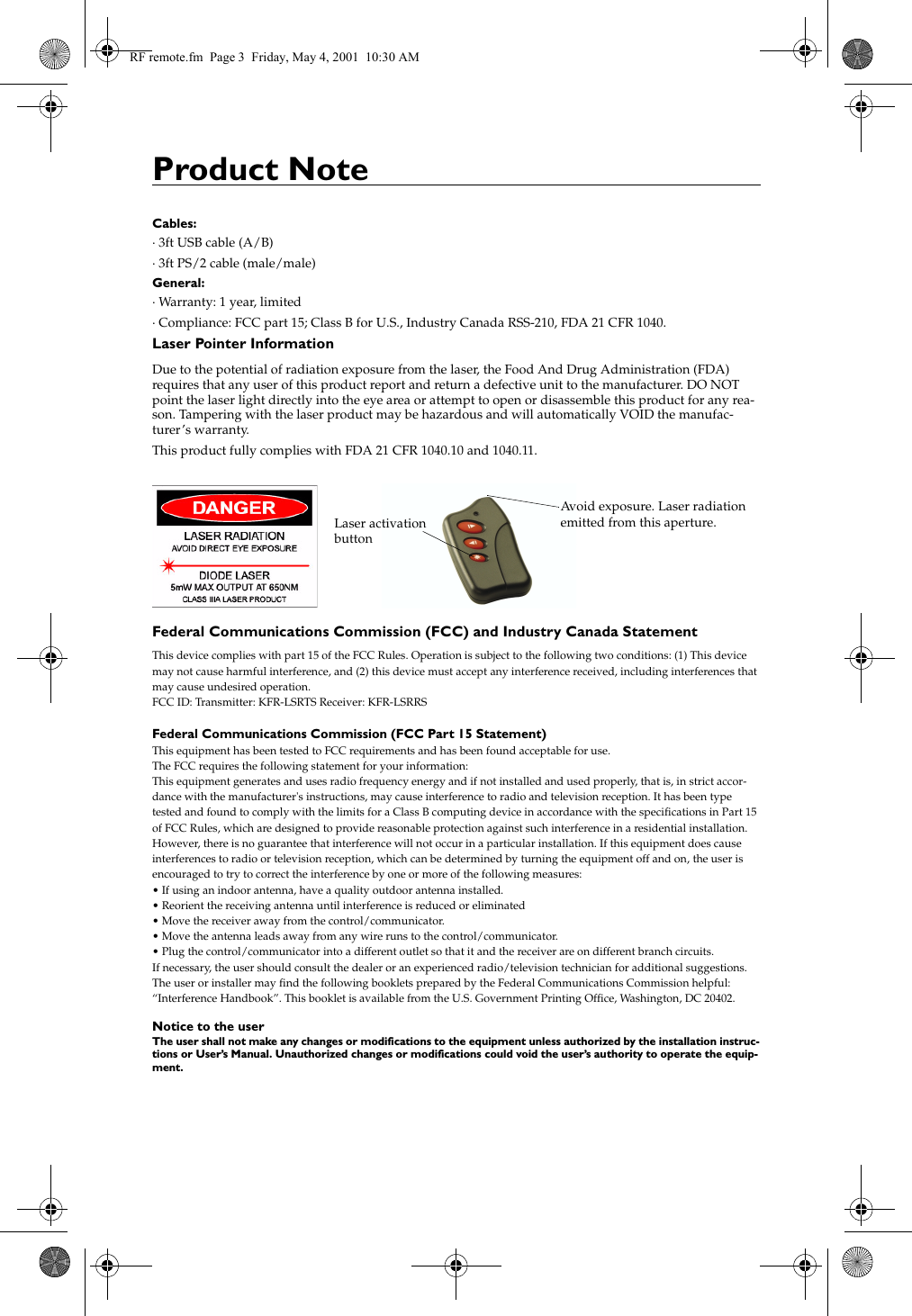 Product NoteCables:&middot; 3ft USB cable (A/B)&middot; 3ft PS/2 cable (male/male)General:&middot; Warranty: 1 year, limited&middot; Compliance: FCC part 15; Class B for U.S., Industry Canada RSS-210, FDA 21 CFR 1040. Laser Pointer InformationDue to the potential of radiation exposure from the laser, the Food And Drug Administration (FDA) requires that any user of this product report and return a defective unit to the manufacturer. DO NOT point the laser light directly into the eye area or attempt to open or disassemble this product for any rea-son. Tampering with the laser product may be hazardous and will automatically VOID the manufac-turer&rsquo;s warranty.This product fully complies with FDA 21 CFR 1040.10 and 1040.11.Federal Communications Commission (FCC) and Industry Canada StatementThis device complies with part 15 of the FCC Rules. Operation is subject to the following two conditions: (1) This device may not cause harmful interference, and (2) this device must accept any interference received, including interferences that may cause undesired operation.FCC ID: Transmitter: KFR-LSRTS Receiver: KFR-LSRRSFederal Communications Commission (FCC Part 15 Statement)This equipment has been tested to FCC requirements and has been found acceptable for use.The FCC requires the following statement for your information:This equipment generates and uses radio frequency energy and if not installed and used properly, that is, in strict accor-dance with the manufacturer's instructions, may cause interference to radio and television reception. It has been type tested and found to comply with the limits for a Class B computing device in accordance with the specifications in Part 15 of FCC Rules, which are designed to provide reasonable protection against such interference in a residential installation. However, there is no guarantee that interference will not occur in a particular installation. If this equipment does cause interferences to radio or television reception, which can be determined by turning the equipment off and on, the user is encouraged to try to correct the interference by one or more of the following measures:&bull; If using an indoor antenna, have a quality outdoor antenna installed.&bull; Reorient the receiving antenna until interference is reduced or eliminated&bull; Move the receiver away from the control/communicator.&bull; Move the antenna leads away from any wire runs to the control/communicator.&bull; Plug the control/communicator into a different outlet so that it and the receiver are on different branch circuits.If necessary, the user should consult the dealer or an experienced radio/television technician for additional suggestions.The user or installer may find the following booklets prepared by the Federal Communications Commission helpful: &ldquo;Interference Handbook&rdquo;. This booklet is available from the U.S. Government Printing Office, Washington, DC 20402.Notice to the userThe user shall not make any changes or modifications to the equipment unless authorized by the installation instruc-tions or User&rsquo;s Manual. Unauthorized changes or modifications could void the user&rsquo;s authority to operate the equip-ment. Avoid exposure. Laser radiationemitted from this aperture.Laser activationbuttonRF remote.fm  Page 3  Friday, May 4, 2001  10:30 AM