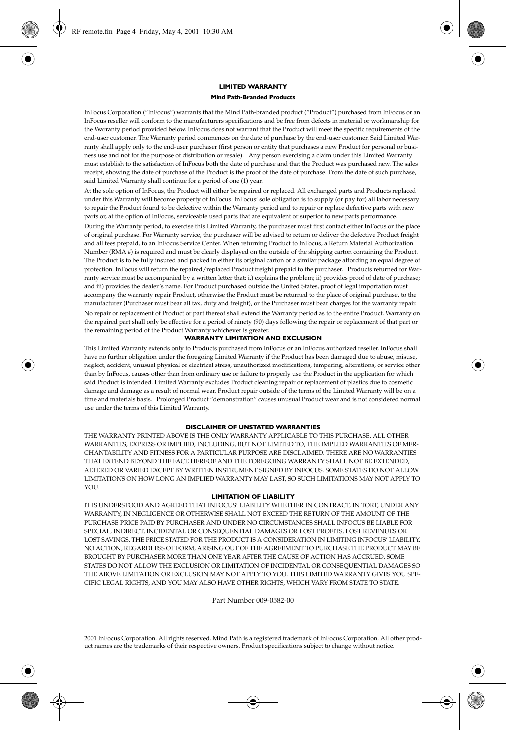 LIMITED WARRANTY Mind Path-Branded ProductsInFocus Corporation (&ldquo;InFocus&rdquo;) warrants that the Mind Path-branded product (&ldquo;Product&rdquo;) purchased from InFocus or an InFocus reseller will conform to the manufacturers specifications and be free from defects in material or workmanship for the Warranty period provided below. InFocus does not warrant that the Product will meet the specific requirements of the end-user customer. The Warranty period commences on the date of purchase by the end-user customer. Said Limited War-ranty shall apply only to the end-user purchaser (first person or entity that purchases a new Product for personal or busi-ness use and not for the purpose of distribution or resale).   Any person exercising a claim under this Limited Warranty must establish to the satisfaction of InFocus both the date of purchase and that the Product was purchased new. The sales receipt, showing the date of purchase of the Product is the proof of the date of purchase. From the date of such purchase, said Limited Warranty shall continue for a period of one (1) year. At the sole option of InFocus, the Product will either be repaired or replaced. All exchanged parts and Products replaced under this Warranty will become property of InFocus. InFocus&rsquo; sole obligation is to supply (or pay for) all labor necessary to repair the Product found to be defective within the Warranty period and to repair or replace defective parts with new parts or, at the option of InFocus, serviceable used parts that are equivalent or superior to new parts performance.During the Warranty period, to exercise this Limited Warranty, the purchaser must first contact either InFocus or the place of original purchase. For Warranty service, the purchaser will be advised to return or deliver the defective Product freight and all fees prepaid, to an InFocus Service Center. When returning Product to InFocus, a Return Material Authorization Number (RMA #) is required and must be clearly displayed on the outside of the shipping carton containing the Product. The Product is to be fully insured and packed in either its original carton or a similar package affording an equal degree of protection. InFocus will return the repaired/replaced Product freight prepaid to the purchaser.   Products returned for War-ranty service must be accompanied by a written letter that: i.) explains the problem; ii) provides proof of date of purchase; and iii) provides the dealer&rsquo;s name. For Product purchased outside the United States, proof of legal importation must accompany the warranty repair Product, otherwise the Product must be returned to the place of original purchase, to the manufacturer (Purchaser must bear all tax, duty and freight), or the Purchaser must bear charges for the warranty repair.No repair or replacement of Product or part thereof shall extend the Warranty period as to the entire Product. Warranty on the repaired part shall only be effective for a period of ninety (90) days following the repair or replacement of that part or the remaining period of the Product Warranty whichever is greater. WARRANTY LIMITATION AND EXCLUSIONThis Limited Warranty extends only to Products purchased from InFocus or an InFocus authorized reseller. InFocus shall have no further obligation under the foregoing Limited Warranty if the Product has been damaged due to abuse, misuse, neglect, accident, unusual physical or electrical stress, unauthorized modifications, tampering, alterations, or service other than by InFocus, causes other than from ordinary use or failure to properly use the Product in the application for which said Product is intended. Limited Warranty excludes Product cleaning repair or replacement of plastics due to cosmetic damage and damage as a result of normal wear. Product repair outside of the terms of the Limited Warranty will be on a time and materials basis.   Prolonged Product &ldquo;demonstration&rdquo; causes unusual Product wear and is not considered normal use under the terms of this Limited Warranty. DISCLAIMER OF UNSTATED WARRANTIESTHE WARRANTY PRINTED ABOVE IS THE ONLY WARRANTY APPLICABLE TO THIS PURCHASE. ALL OTHER WARRANTIES, EXPRESS OR IMPLIED, INCLUDING, BUT NOT LIMITED TO, THE IMPLIED WARRANTIES OF MER-CHANTABILITY AND FITNESS FOR A PARTICULAR PURPOSE ARE DISCLAIMED. THERE ARE NO WARRANTIES THAT EXTEND BEYOND THE FACE HEREOF AND THE FOREGOING WARRANTY SHALL NOT BE EXTENDED, ALTERED OR VARIED EXCEPT BY WRITTEN INSTRUMENT SIGNED BY INFOCUS. SOME STATES DO NOT ALLOW LIMITATIONS ON HOW LONG AN IMPLIED WARRANTY MAY LAST, SO SUCH LIMITATIONS MAY NOT APPLY TO YOU.LIMITATION OF LIABILITYIT IS UNDERSTOOD AND AGREED THAT INFOCUS&rsquo; LIABILITY WHETHER IN CONTRACT, IN TORT, UNDER ANY WARRANTY, IN NEGLIGENCE OR OTHERWISE SHALL NOT EXCEED THE RETURN OF THE AMOUNT OF THE PURCHASE PRICE PAID BY PURCHASER AND UNDER NO CIRCUMSTANCES SHALL INFOCUS BE LIABLE FOR SPECIAL, INDIRECT, INCIDENTAL OR CONSEQUENTIAL DAMAGES OR LOST PROFITS, LOST REVENUES OR LOST SAVINGS. THE PRICE STATED FOR THE PRODUCT IS A CONSIDERATION IN LIMITING INFOCUS&rsquo; LIABILITY. NO ACTION, REGARDLESS OF FORM, ARISING OUT OF THE AGREEMENT TO PURCHASE THE PRODUCT MAY BE BROUGHT BY PURCHASER MORE THAN ONE YEAR AFTER THE CAUSE OF ACTION HAS ACCRUED. SOME STATES DO NOT ALLOW THE EXCLUSION OR LIMITATION OF INCIDENTAL OR CONSEQUENTIAL DAMAGES SO THE ABOVE LIMITATION OR EXCLUSION MAY NOT APPLY TO YOU. THIS LIMITED WARRANTY GIVES YOU SPE-CIFIC LEGAL RIGHTS, AND YOU MAY ALSO HAVE OTHER RIGHTS, WHICH VARY FROM STATE TO STATE.Part Number 009-0582-002001 InFocus Corporation. All rights reserved. Mind Path is a registered trademark of InFocus Corporation. All other prod-uct names are the trademarks of their respective owners. Product specifications subject to change without notice.RF remote.fm  Page 4  Friday, May 4, 2001  10:30 AM