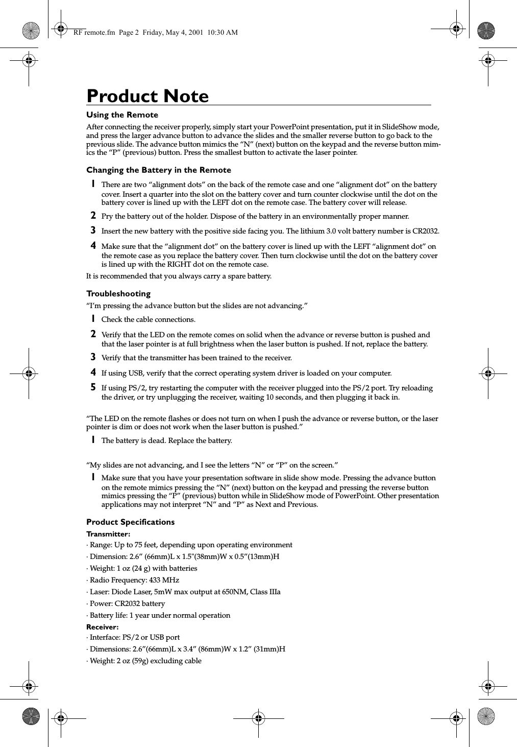 Product NoteUsing the RemoteAfter connecting the receiver properly, simply start your PowerPoint presentation, put it in SlideShow mode, and press the larger advance button to advance the slides and the smaller reverse button to go back to the previous slide. The advance button mimics the &ldquo;N&rdquo; (next) button on the keypad and the reverse button mim-ics the &ldquo;P&rdquo; (previous) button. Press the smallest button to activate the laser pointer.Changing the Battery in the Remote1There are two &ldquo;alignment dots&rdquo; on the back of the remote case and one &ldquo;alignment dot&rdquo; on the battery cover. Insert a quarter into the slot on the battery cover and turn counter clockwise until the dot on the battery cover is lined up with the LEFT dot on the remote case. The battery cover will release.2Pry the battery out of the holder. Dispose of the battery in an environmentally proper manner.3Insert the new battery with the positive side facing you. The lithium 3.0 volt battery number is CR2032.4Make sure that the &ldquo;alignment dot&rdquo; on the battery cover is lined up with the LEFT &ldquo;alignment dot&rdquo; on the remote case as you replace the battery cover. Then turn clockwise until the dot on the battery cover is lined up with the RIGHT dot on the remote case.It is recommended that you always carry a spare battery.Troubleshooting&ldquo;I&rsquo;m pressing the advance button but the slides are not advancing.&rdquo;1Check the cable connections.2Verify that the LED on the remote comes on solid when the advance or reverse button is pushed and that the laser pointer is at full brightness when the laser button is pushed. If not, replace the battery.3Verify that the transmitter has been trained to the receiver.4If using USB, verify that the correct operating system driver is loaded on your computer.5If using PS/2, try restarting the computer with the receiver plugged into the PS/2 port. Try reloading the driver, or try unplugging the receiver, waiting 10 seconds, and then plugging it back in.&ldquo;The LED on the remote flashes or does not turn on when I push the advance or reverse button, or the laser pointer is dim or does not work when the laser button is pushed.&rdquo;1The battery is dead. Replace the battery.&ldquo;My slides are not advancing, and I see the letters &ldquo;N&rdquo; or &ldquo;P&rdquo; on the screen.&rdquo;1Make sure that you have your presentation software in slide show mode. Pressing the advance button on the remote mimics pressing the &ldquo;N&rdquo; (next) button on the keypad and pressing the reverse button mimics pressing the &ldquo;P&rdquo; (previous) button while in SlideShow mode of PowerPoint. Other presentation applications may not interpret &ldquo;N&rdquo; and &ldquo;P&rdquo; as Next and Previous.Product SpecificationsTransmitter:&middot; Range: Up to 75 feet, depending upon operating environment&middot; Dimension: 2.6&rdquo; (66mm)L x 1.5"(38mm)W x 0.5&rdquo;(13mm)H&middot; Weight: 1 oz (24 g) with batteries&middot; Radio Frequency: 433 MHz &middot; Laser: Diode Laser, 5mW max output at 650NM, Class IIIa&middot; Power: CR2032 battery&middot; Battery life: 1 year under normal operationReceiver:&middot; Interface: PS/2 or USB port&middot; Dimensions: 2.6&rdquo;(66mm)L x 3.4&rdquo; (86mm)W x 1.2&rdquo; (31mm)H&middot; Weight: 2 oz (59g) excluding cableRF remote.fm  Page 2  Friday, May 4, 2001  10:30 AM