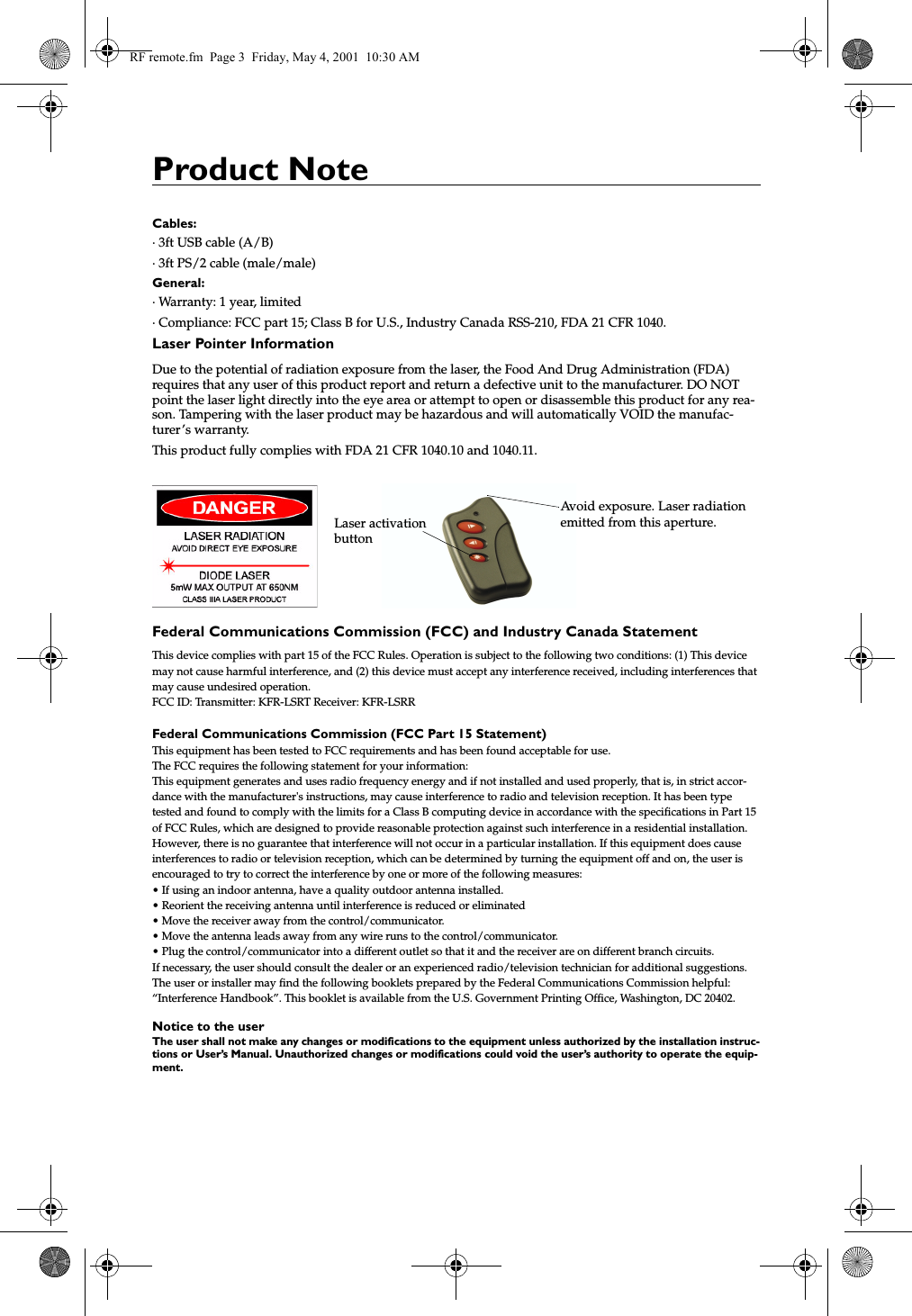 Product NoteCables:&middot; 3ft USB cable (A/B)&middot; 3ft PS/2 cable (male/male)General:&middot; Warranty: 1 year, limited&middot; Compliance: FCC part 15; Class B for U.S., Industry Canada RSS-210, FDA 21 CFR 1040. Laser Pointer InformationDue to the potential of radiation exposure from the laser, the Food And Drug Administration (FDA) requires that any user of this product report and return a defective unit to the manufacturer. DO NOT point the laser light directly into the eye area or attempt to open or disassemble this product for any rea-son. Tampering with the laser product may be hazardous and will automatically VOID the manufac-turer&rsquo;s warranty.This product fully complies with FDA 21 CFR 1040.10 and 1040.11.Federal Communications Commission (FCC) and Industry Canada StatementThis device complies with part 15 of the FCC Rules. Operation is subject to the following two conditions: (1) This device may not cause harmful interference, and (2) this device must accept any interference received, including interferences that may cause undesired operation.FCC ID: Transmitter: KFR-LSRT Receiver: KFR-LSRRFederal Communications Commission (FCC Part 15 Statement)This equipment has been tested to FCC requirements and has been found acceptable for use.The FCC requires the following statement for your information:This equipment generates and uses radio frequency energy and if not installed and used properly, that is, in strict accor-dance with the manufacturer's instructions, may cause interference to radio and television reception. It has been type tested and found to comply with the limits for a Class B computing device in accordance with the specifications in Part 15 of FCC Rules, which are designed to provide reasonable protection against such interference in a residential installation. However, there is no guarantee that interference will not occur in a particular installation. If this equipment does cause interferences to radio or television reception, which can be determined by turning the equipment off and on, the user is encouraged to try to correct the interference by one or more of the following measures:&bull; If using an indoor antenna, have a quality outdoor antenna installed.&bull; Reorient the receiving antenna until interference is reduced or eliminated&bull; Move the receiver away from the control/communicator.&bull; Move the antenna leads away from any wire runs to the control/communicator.&bull; Plug the control/communicator into a different outlet so that it and the receiver are on different branch circuits.If necessary, the user should consult the dealer or an experienced radio/television technician for additional suggestions.The user or installer may find the following booklets prepared by the Federal Communications Commission helpful: &ldquo;Interference Handbook&rdquo;. This booklet is available from the U.S. Government Printing Office, Washington, DC 20402.Notice to the userThe user shall not make any changes or modifications to the equipment unless authorized by the installation instruc-tions or User&rsquo;s Manual. Unauthorized changes or modifications could void the user&rsquo;s authority to operate the equip-ment. Avoid exposure. Laser radiationemitted from this aperture.Laser activationbuttonRF remote.fm  Page 3  Friday, May 4, 2001  10:30 AM
