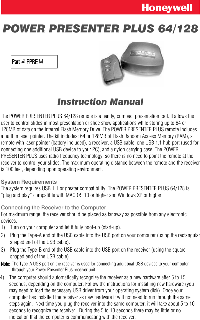  POWER PRESENTER PLUS 64/128                     Part # PPREMPart # PPRPart # PPRFPart # PPRF            Instruction Manual  The POWER PRESENTER PLUS 64/128 remote is a handy, compact presentation tool. It allows the user to control slides in most presentation or slide show applications while storing up to 64 or 128MB of data on the internal Flash Memory Drive. The POWER PRESENTER PLUS remote includes a built in laser pointer. The kit includes: 64 or 128MB of Flash Random Access Memory (RAM), a remote with laser pointer (battery included), a receiver, a USB cable, one USB 1.1 hub port (used for connecting one additional USB device to your PC), and a nylon carrying case. The POWER PRESENTER PLUS uses radio frequency technology, so there is no need to point the remote at the receiver to control your slides. The maximum operating distance between the remote and the receiver is 100 feet, depending upon operating environment.  System Requirements The system requires USB 1.1 or greater compatibility. The POWER PRESENTER PLUS 64/128 is &ldquo;plug and play&rdquo; compatible with MAC OS 10 or higher and Windows XP or higher.   Connecting the Receiver to the Computer For maximum range, the receiver should be placed as far away as possible from any electronic devices.      1)   Turn on your computer and let it fully boot-up (start-up). 2)  Plug the Type-A end of the USB cable into the USB port on your computer (using the rectangular shaped end of the USB cable). 3)   Plug the Type-B end of the USB cable into the USB port on the receiver (using the square shaped end of the USB cable). Note:Note:Note:Note:    The Type-A USB port on the receiver is used for connecting additional USB devices to your computer through your Power Presenter Plus receiver unit. 4)  The computer should automatically recognize the receiver as a new hardware after 5 to 15 seconds, depending on the computer. Follow the instructions for installing new hardware (you may need to load the necessary USB driver from your operating system disk). Once your computer has installed the receiver as new hardware it will not need to run through the same steps again.  Next time you plug the receiver into the same computer, it will take about 5 to 10 seconds to recognize the receiver.  During the 5 to 10 seconds there may be little or no indication that the computer is communicating with the receiver. 