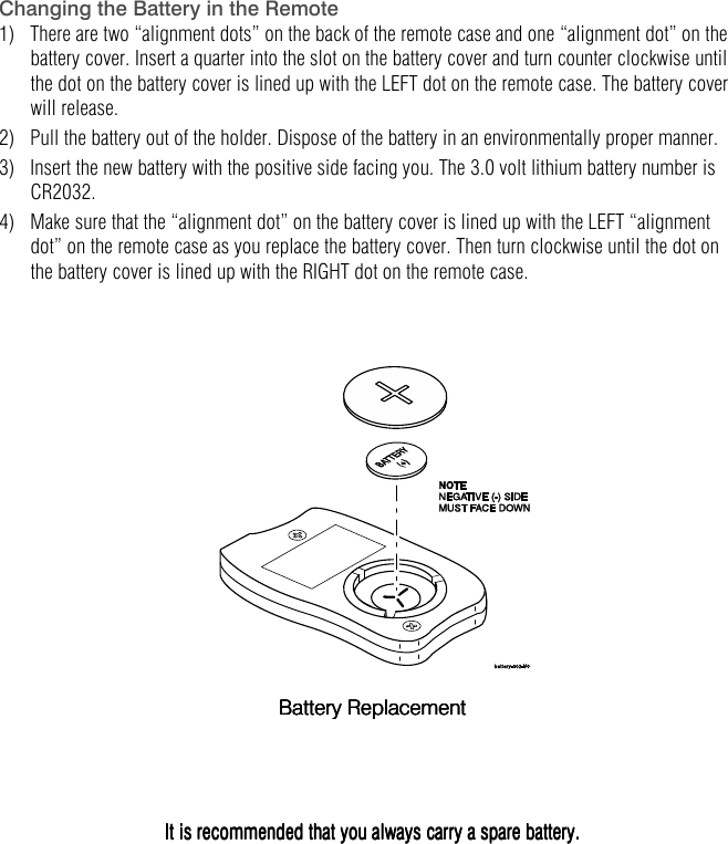   Changing the Battery in the Remote 1)   There are two &ldquo;alignment dots&rdquo; on the back of the remote case and one &ldquo;alignment dot&rdquo; on the battery cover. Insert a quarter into the slot on the battery cover and turn counter clockwise until the dot on the battery cover is lined up with the LEFT dot on the remote case. The battery cover will release.  2)   Pull the battery out of the holder. Dispose of the battery in an environmentally proper manner. 3)   Insert the new battery with the positive side facing you. The 3.0 volt lithium battery number is CR2032. 4)   Make sure that the &ldquo;alignment dot&rdquo; on the battery cover is lined up with the LEFT &ldquo;alignment dot&rdquo; on the remote case as you replace the battery cover. Then turn clockwise until the dot on the battery cover is lined up with the RIGHT dot on the remote case.         Battery ReplacementBattery ReplacementBattery ReplacementBattery Replacement                    It is recommended that you always carry a spare battery.It is recommended that you always carry a spare battery.It is recommended that you always carry a spare battery.It is recommended that you always carry a spare battery.    