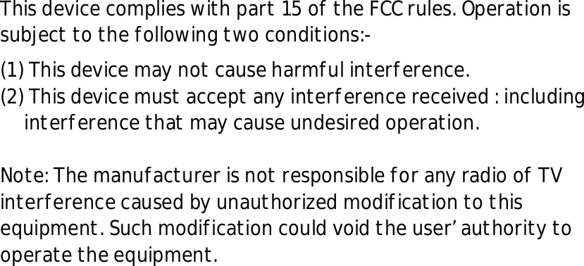 This device complies with part 15 of the FCC rules. Operation is subject to the following two conditions:- (1) This device may not cause harmful interference. (2) This device must accept any interference received : including interference that may cause undesired operation.  Note: The manufacturer is not responsible for any radio of TV interference caused by unauthorized modification to this equipment. Such modification could void the user&rsquo; authority to operate the equipment. 