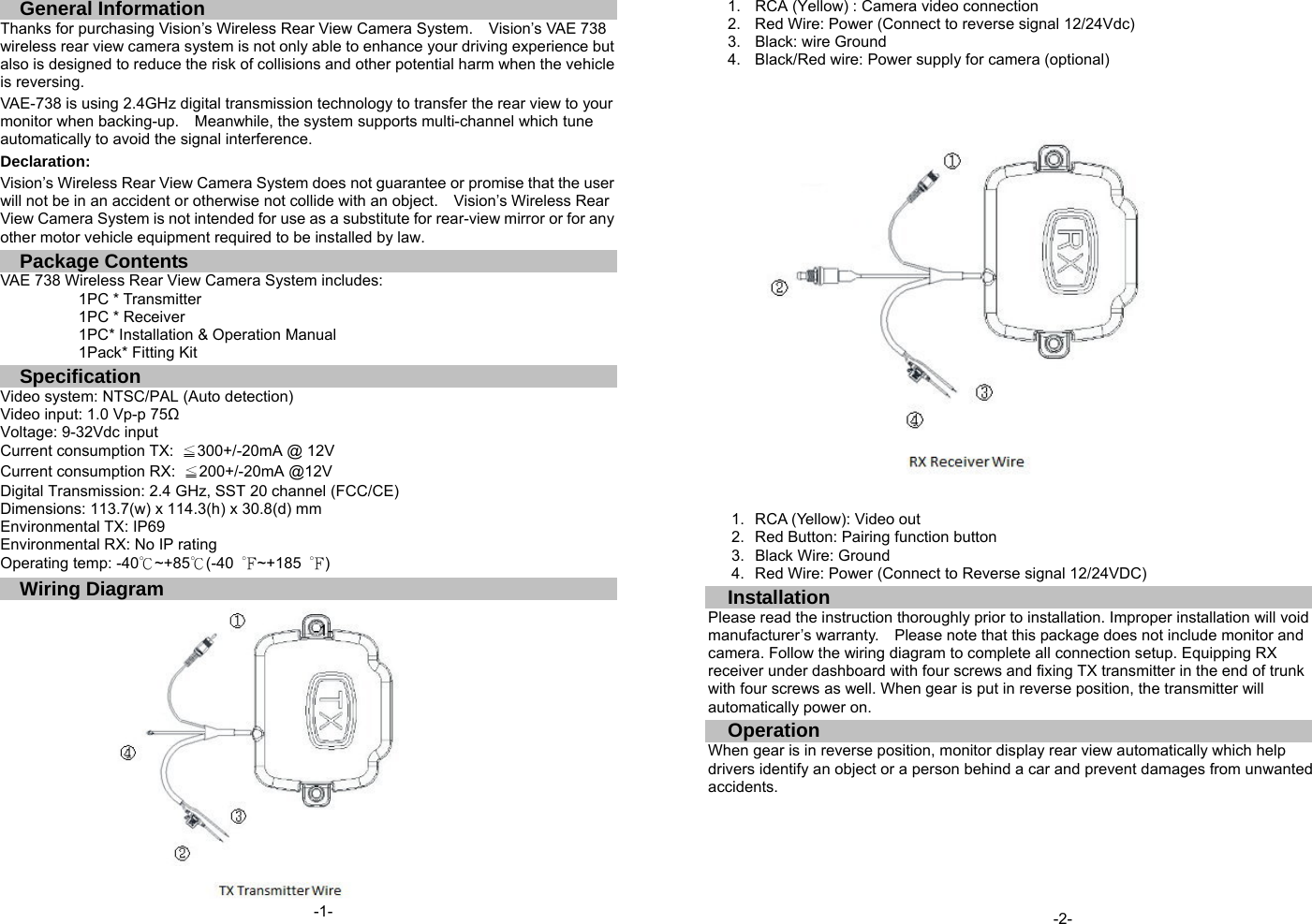 General Information Thanks for purchasing Vision&rsquo;s Wireless Rear View Camera System.    Vision&rsquo;s VAE 738 wireless rear view camera system is not only able to enhance your driving experience but also is designed to reduce the risk of collisions and other potential harm when the vehicle is reversing. VAE-738 is using 2.4GHz digital transmission technology to transfer the rear view to your monitor when backing-up.    Meanwhile, the system supports multi-channel which tune automatically to avoid the signal interference.  Declaration: Vision&rsquo;s Wireless Rear View Camera System does not guarantee or promise that the user will not be in an accident or otherwise not collide with an object.    Vision&rsquo;s Wireless Rear View Camera System is not intended for use as a substitute for rear-view mirror or for any other motor vehicle equipment required to be installed by law.   Package Contents VAE 738 Wireless Rear View Camera System includes:           1PC * Transmitter           1PC * Receiver           1PC* Installation &amp; Operation Manual           1Pack* Fitting Kit Specification Video system: NTSC/PAL (Auto detection) Video input: 1.0 Vp-p 75Ω Voltage: 9-32Vdc input Current consumption TX:  ≦300+/-20mA @ 12V Current consumption RX:  ≦200+/-20mA @12V Digital Transmission: 2.4 GHz, SST 20 channel (FCC/CE) Dimensions: 113.7(w) x 114.3(h) x 30.8(d) mm Environmental TX: IP69 Environmental RX: No IP rating Operating temp: -40℃~+85℃(-40  ℉~+185  ℉) Wiring Diagram  1.  RCA (Yellow) : Camera video connection   2.  Red Wire: Power (Connect to reverse signal 12/24Vdc) 3.  Black: wire Ground 4.  Black/Red wire: Power supply for camera (optional)        1.  RCA (Yellow): Video out 2.  Red Button: Pairing function button 3.  Black Wire: Ground 4.  Red Wire: Power (Connect to Reverse signal 12/24VDC) Installation Please read the instruction thoroughly prior to installation. Improper installation will void manufacturer&rsquo;s warranty.  Please note that this package does not include monitor and camera. Follow the wiring diagram to complete all connection setup. Equipping RX receiver under dashboard with four screws and fixing TX transmitter in the end of trunk with four screws as well. When gear is put in reverse position, the transmitter will automatically power on. Operation When gear is in reverse position, monitor display rear view automatically which help drivers identify an object or a person behind a car and prevent damages from unwanted accidents.              -1- -2- -1- 
