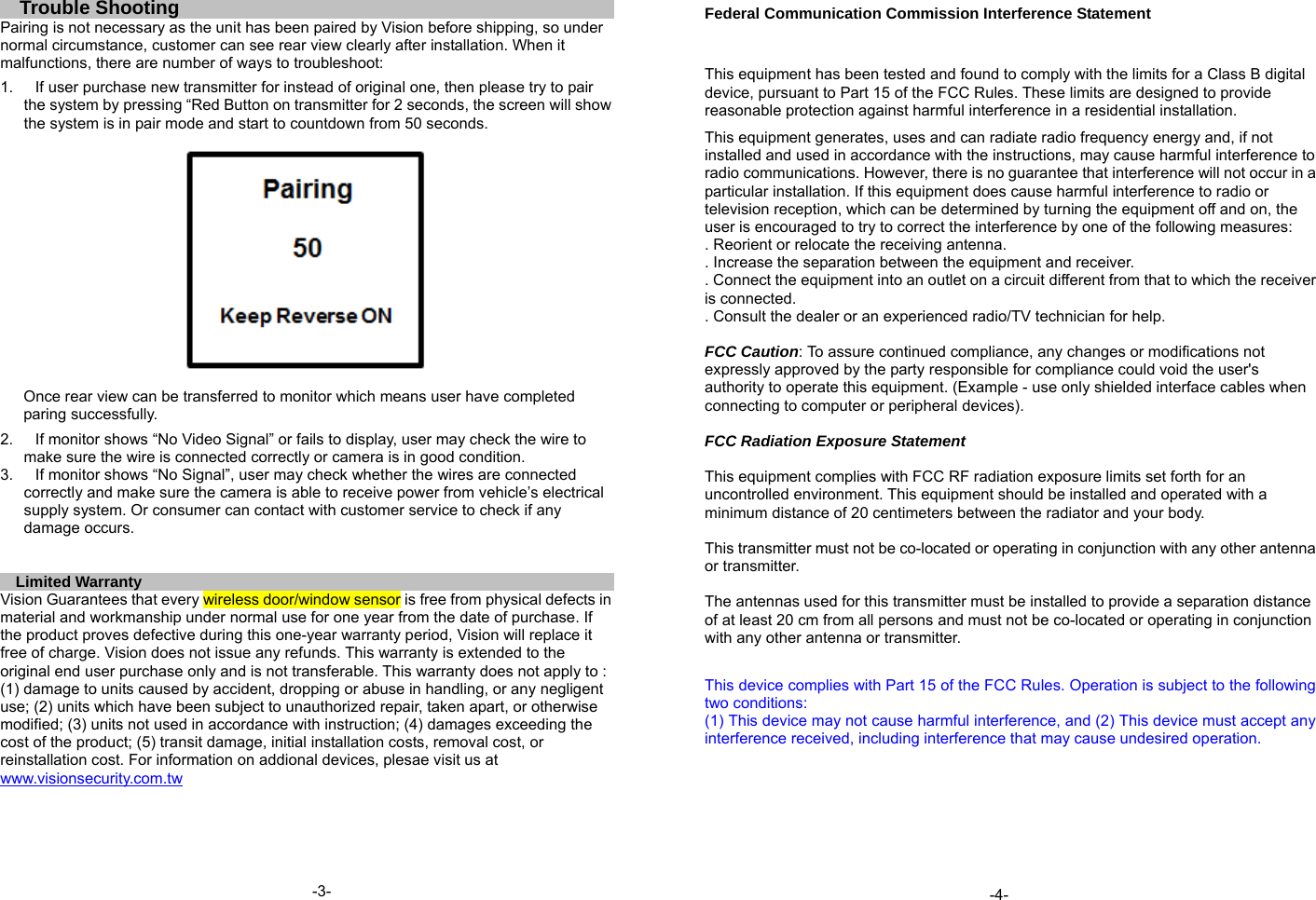 Trouble Shooting Pairing is not necessary as the unit has been paired by Vision before shipping, so under normal circumstance, customer can see rear view clearly after installation. When it malfunctions, there are number of ways to troubleshoot:  1.  If user purchase new transmitter for instead of original one, then please try to pair the system by pressing &ldquo;Red Button on transmitter for 2 seconds, the screen will show the system is in pair mode and start to countdown from 50 seconds.    Once rear view can be transferred to monitor which means user have completed paring successfully.  2.  If monitor shows &ldquo;No Video Signal&rdquo; or fails to display, user may check the wire to make sure the wire is connected correctly or camera is in good condition. 3.  If monitor shows &ldquo;No Signal&rdquo;, user may check whether the wires are connected correctly and make sure the camera is able to receive power from vehicle&rsquo;s electrical supply system. Or consumer can contact with customer service to check if any damage occurs.   Limited Warranty Vision Guarantees that every wireless door/window sensor is free from physical defects in material and workmanship under normal use for one year from the date of purchase. If the product proves defective during this one-year warranty period, Vision will replace it free of charge. Vision does not issue any refunds. This warranty is extended to the original end user purchase only and is not transferable. This warranty does not apply to : (1) damage to units caused by accident, dropping or abuse in handling, or any negligent use; (2) units which have been subject to unauthorized repair, taken apart, or otherwise modified; (3) units not used in accordance with instruction; (4) damages exceeding the cost of the product; (5) transit damage, initial installation costs, removal cost, or reinstallation cost. For information on addional devices, plesae visit us at www.visionsecurity.com.tw                  Federal Communication Commission Interference Statement  This equipment has been tested and found to comply with the limits for a Class B digital device, pursuant to Part 15 of the FCC Rules. These limits are designed to provide reasonable protection against harmful interference in a residential installation. This equipment generates, uses and can radiate radio frequency energy and, if not installed and used in accordance with the instructions, may cause harmful interference to radio communications. However, there is no guarantee that interference will not occur in a particular installation. If this equipment does cause harmful interference to radio or television reception, which can be determined by turning the equipment off and on, the user is encouraged to try to correct the interference by one of the following measures: . Reorient or relocate the receiving antenna. . Increase the separation between the equipment and receiver. . Connect the equipment into an outlet on a circuit different from that to which the receiver is connected. . Consult the dealer or an experienced radio/TV technician for help.  FCC Caution: To assure continued compliance, any changes or modifications not expressly approved by the party responsible for compliance could void the user's authority to operate this equipment. (Example - use only shielded interface cables when connecting to computer or peripheral devices).  FCC Radiation Exposure Statement  This equipment complies with FCC RF radiation exposure limits set forth for an uncontrolled environment. This equipment should be installed and operated with a minimum distance of 20 centimeters between the radiator and your body.  This transmitter must not be co-located or operating in conjunction with any other antenna or transmitter.  The antennas used for this transmitter must be installed to provide a separation distance of at least 20 cm from all persons and must not be co-located or operating in conjunction with any other antenna or transmitter.  This device complies with Part 15 of the FCC Rules. Operation is subject to the following two conditions: (1) This device may not cause harmful interference, and (2) This device must accept any interference received, including interference that may cause undesired operation.                  -3-  -4- 