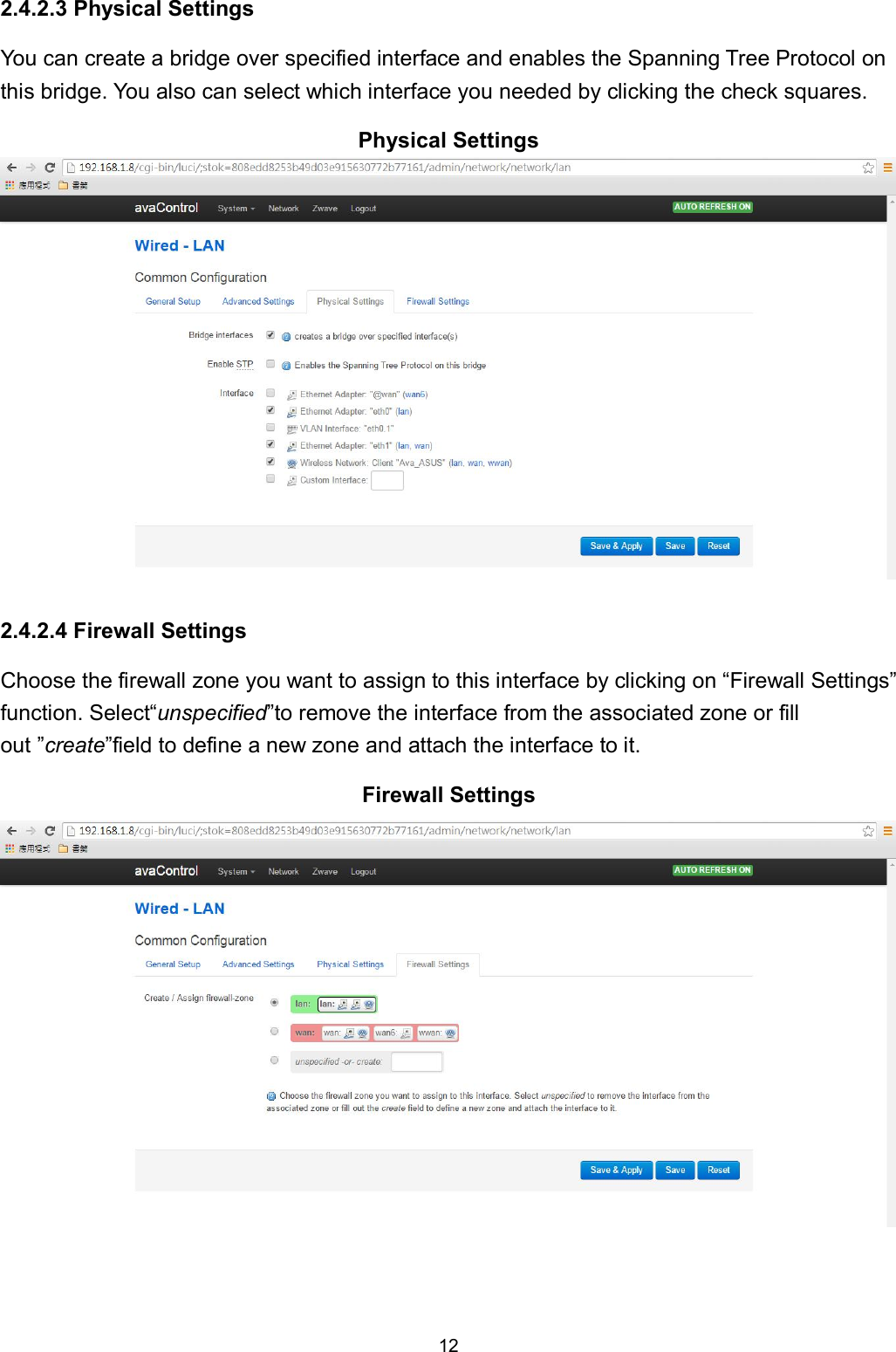 12  2.4.2.3 Physical Settings You can create a bridge over specified interface and enables the Spanning Tree Protocol on this bridge. You also can select which interface you needed by clicking the check squares. Physical Settings   2.4.2.4 Firewall Settings Choose the firewall zone you want to assign to this interface by clicking on &ldquo;Firewall Settings&rdquo; function. Select&ldquo;unspecified&rdquo;to remove the interface from the associated zone or fill out &rdquo;create&rdquo;field to define a new zone and attach the interface to it. Firewall Settings    