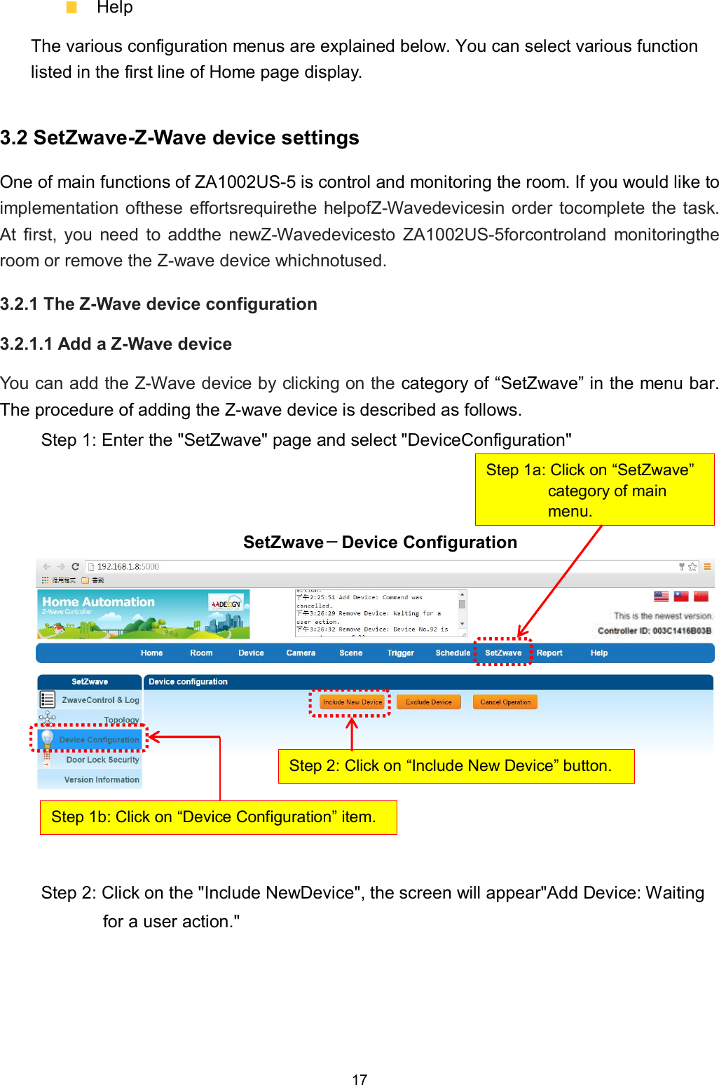 17    Help The various configuration menus are explained below. You can select various function listed in the first line of Home page display. 3.2 SetZwave-Z-Wave device settings One of main functions of ZA1002US-5 is control and monitoring the room. If you would like to implementation ofthese effortsrequirethe helpofZ-Wavedevicesin order tocomplete  the task. At  first,  you  need  to  addthe  newZ-Wavedevicesto  ZA1002US-5forcontroland  monitoringthe room or remove the Z-wave device whichnotused. 3.2.1 The Z-Wave device configuration 3.2.1.1 Add a Z-Wave device You can add the Z-Wave device by clicking on the category of &ldquo;SetZwave&rdquo; in the menu bar. The procedure of adding the Z-wave device is described as follows. Step 1: Enter the "SetZwave" page and select "DeviceConfiguration"    SetZwave－Device Configuration            Step 2: Click on the "Include NewDevice", the screen will appear"Add Device: Waiting for a user action."     Step 1a: Click on &ldquo;SetZwave&rdquo; category of main menu. Step 1b: Click on &ldquo;Device Configuration&rdquo; item. Step 2: Click on &ldquo;Include New Device&rdquo; button. 