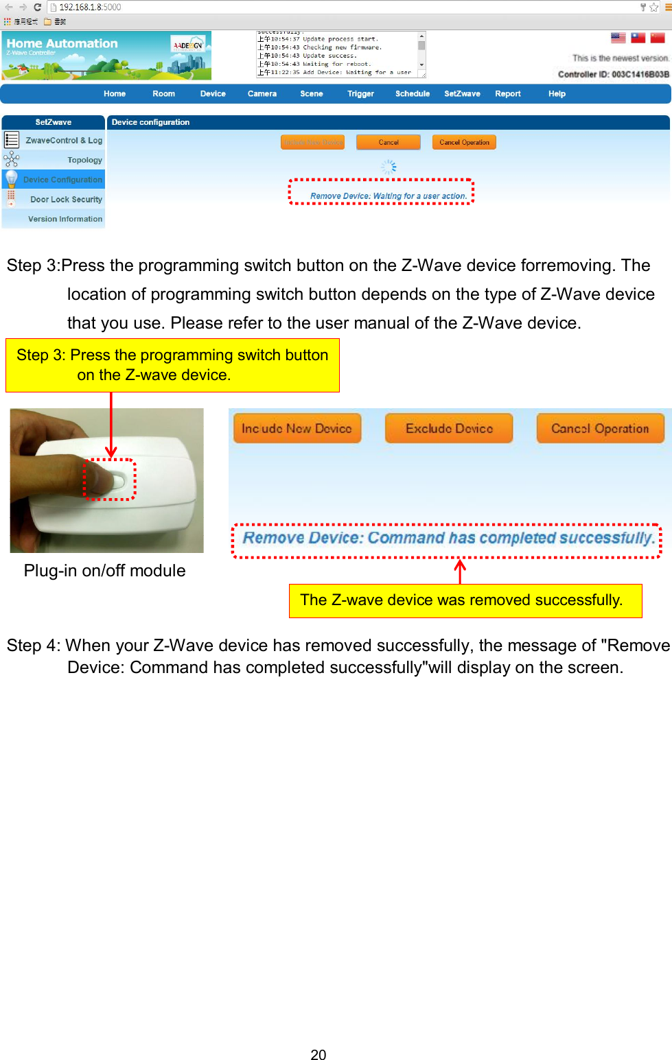20           Step 3:Press the programming switch button on the Z-Wave device forremoving. The location of programming switch button depends on the type of Z-Wave device that you use. Please refer to the user manual of the Z-Wave device.            Step 4: When your Z-Wave device has removed successfully, the message of "Remove Device: Command has completed successfully"will display on the screen.     Step 3: Press the programming switch button on the Z-wave device. The Z-wave device was removed successfully. Plug-in on/off module 