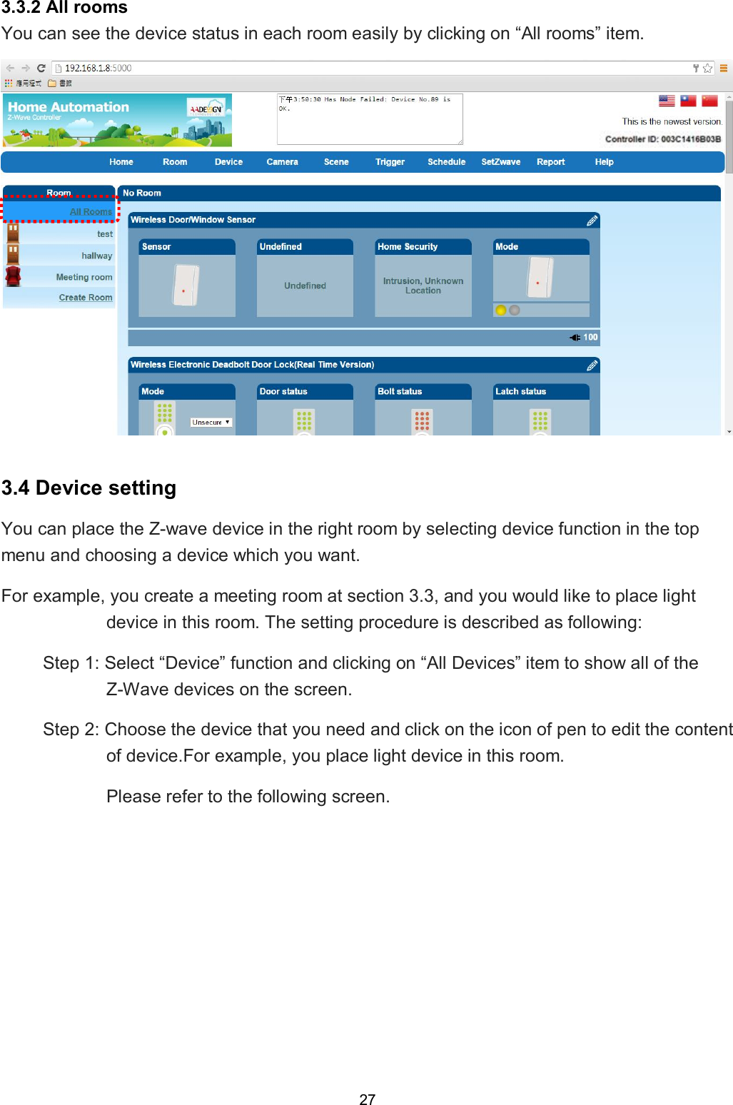 27  3.3.2 All rooms You can see the device status in each room easily by clicking on &ldquo;All rooms&rdquo; item.   3.4 Device setting You can place the Z-wave device in the right room by selecting device function in the top menu and choosing a device which you want. For example, you create a meeting room at section 3.3, and you would like to place light device in this room. The setting procedure is described as following: Step 1: Select &ldquo;Device&rdquo; function and clicking on &ldquo;All Devices&rdquo; item to show all of the Z-Wave devices on the screen. Step 2: Choose the device that you need and click on the icon of pen to edit the content of device.For example, you place light device in this room. Please refer to the following screen.           