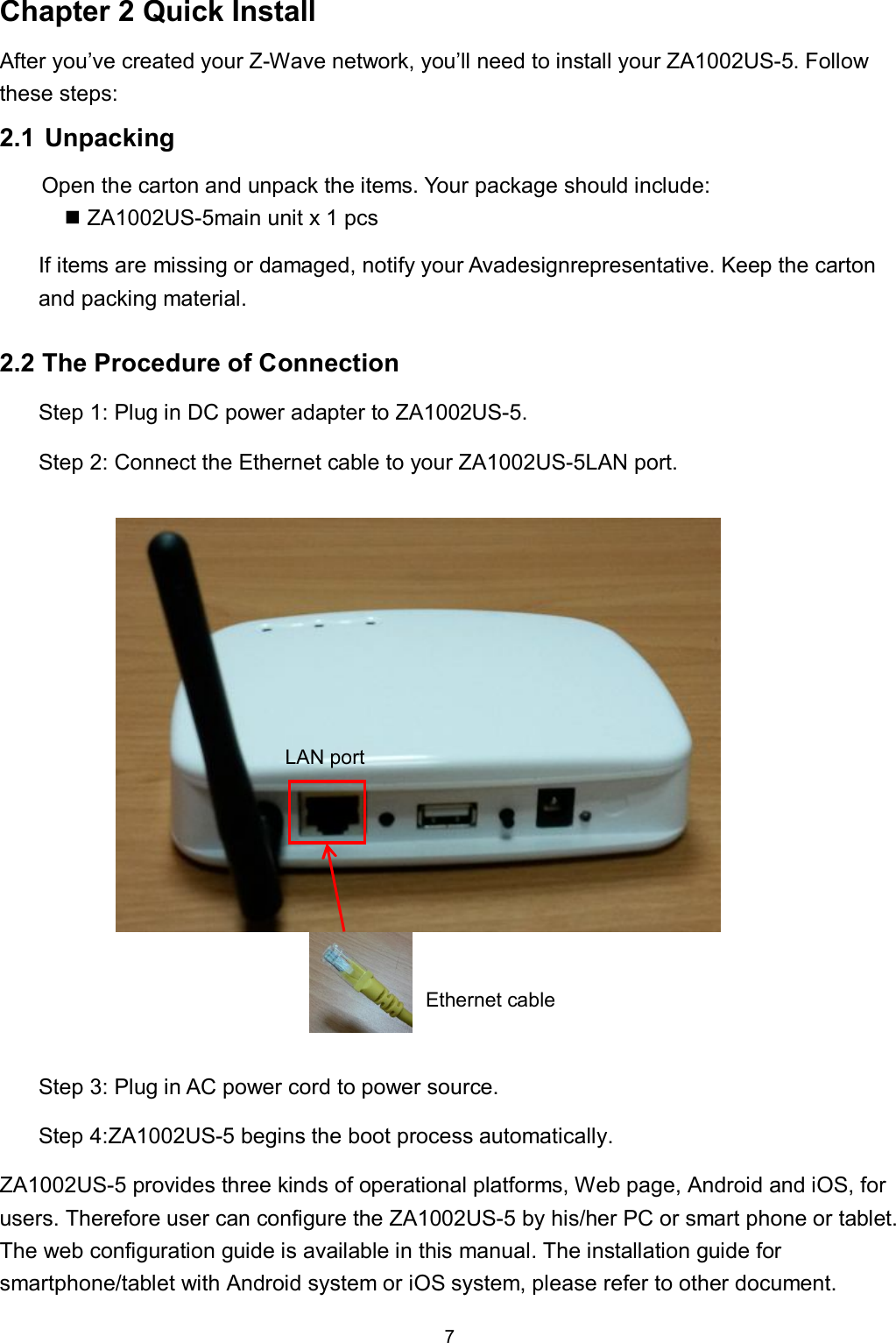 7  Chapter 2 Quick Install After you&rsquo;ve created your Z-Wave network, you&rsquo;ll need to install your ZA1002US-5. Follow these steps: 2.1 Unpacking Open the carton and unpack the items. Your package should include:  ZA1002US-5main unit x 1 pcs If items are missing or damaged, notify your Avadesignrepresentative. Keep the carton and packing material.  2.2 The Procedure of Connection Step 1: Plug in DC power adapter to ZA1002US-5. Step 2: Connect the Ethernet cable to your ZA1002US-5LAN port.         Step 3: Plug in AC power cord to power source. Step 4:ZA1002US-5 begins the boot process automatically. ZA1002US-5 provides three kinds of operational platforms, Web page, Android and iOS, for users. Therefore user can configure the ZA1002US-5 by his/her PC or smart phone or tablet. The web configuration guide is available in this manual. The installation guide for smartphone/tablet with Android system or iOS system, please refer to other document. Ethernet cable LAN port 