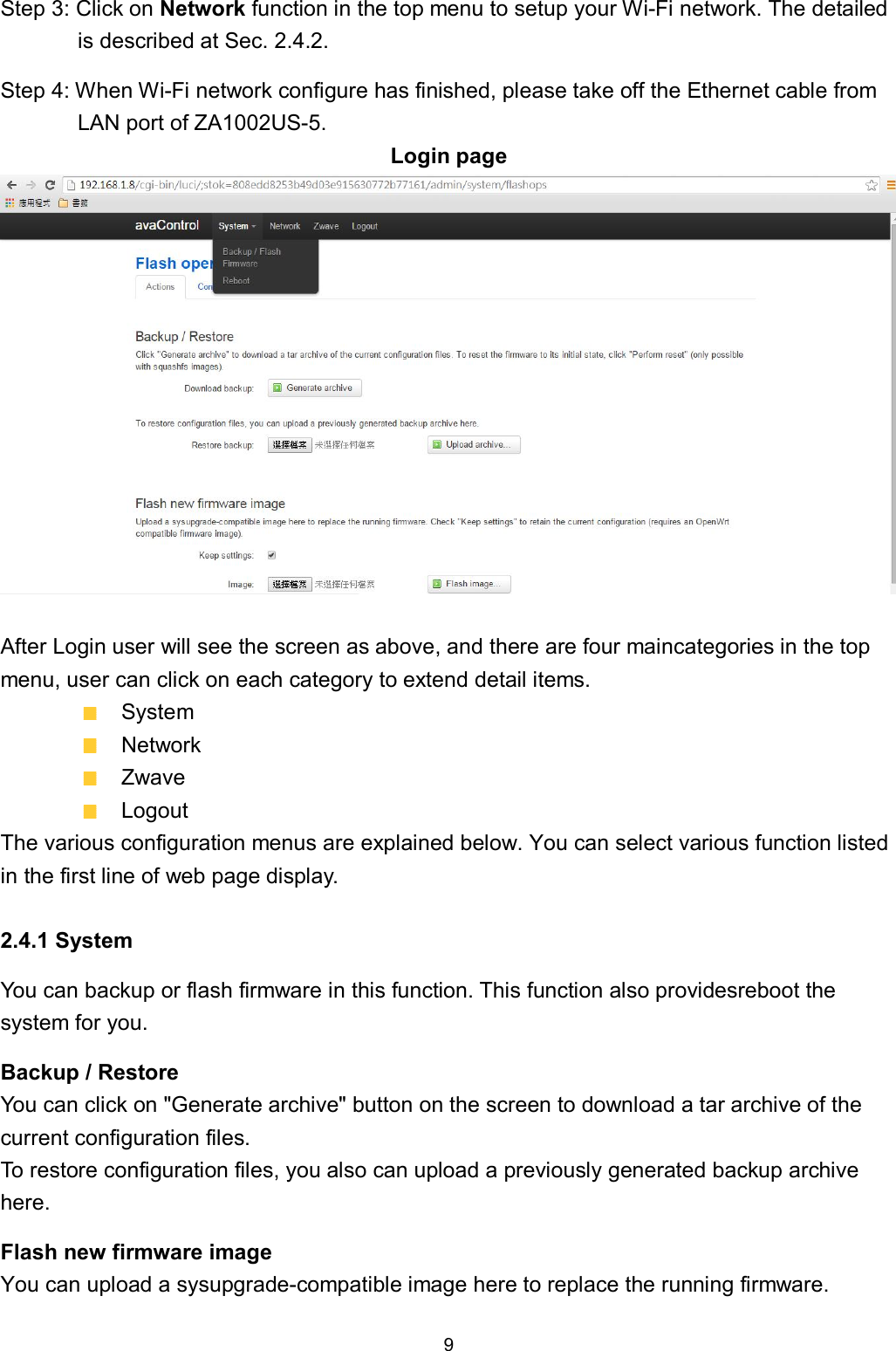 9  Step 3: Click on Network function in the top menu to setup your Wi-Fi network. The detailed is described at Sec. 2.4.2. Step 4: When Wi-Fi network configure has finished, please take off the Ethernet cable from LAN port of ZA1002US-5. Login page   After Login user will see the screen as above, and there are four maincategories in the top menu, user can click on each category to extend detail items.   System   Network   Zwave   Logout The various configuration menus are explained below. You can select various function listed in the first line of web page display.  2.4.1 System You can backup or flash firmware in this function. This function also providesreboot the system for you. Backup / Restore You can click on "Generate archive" button on the screen to download a tar archive of the current configuration files.   To restore configuration files, you also can upload a previously generated backup archive here. Flash new firmware image You can upload a sysupgrade-compatible image here to replace the running firmware. 